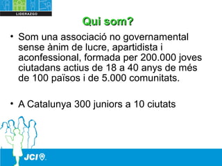 QuiQui somsom??
• Som una associació no governamental
sense ànim de lucre, apartidista i
aconfessional, formada per 200.000 joves
ciutadans actius de 18 a 40 anys de més
de 100 països i de 5.000 comunitats.
• A Catalunya 300 juniors a 10 ciutats
 
