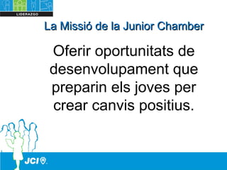 La Missió de la Junior ChamberLa Missió de la Junior Chamber
Oferir oportunitats de
desenvolupament que
preparin els joves per
crear canvis positius.
 
