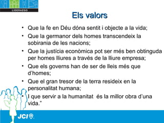 Els valorsEls valors
• Que la fe en Déu dóna sentit i objecte a la vida;
• Que la germanor dels homes transcendeix la
sobirania de les nacions;
• Que la justícia econòmica pot ser més ben obtinguda
per homes lliures a través de la lliure empresa;
• Que els governs han de ser de lleis més que
d’homes;
• Que el gran tresor de la terra resideix en la
personalitat humana;
• I que servir a la humanitat és la millor obra d’una
vida.”
 