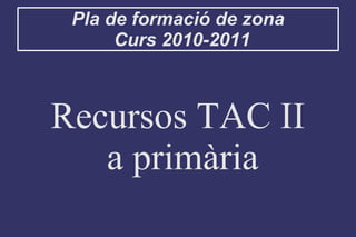 Pla de formació de zona
Curs 2010-2011
Recursos TAC II
a primària
 