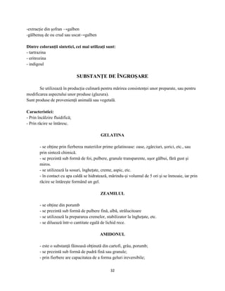 -extracţie din şofran →galben
-gălbenuş de ou crud sau uscat→galben

Dintre coloranţii sintetici, cei mai utilizaţi sunt:
- tartrazina
- eritrozina
- indigoul

                               SUBSTANŢE DE ÎNGROŞARE

       Se utilizează în producţia culinară pentru mărirea consistenţei unor preparate, sau pentru
modificarea aspectului unor produse (glazura).
Sunt produse de provenienţă animală sau vegetală.

Caracteristici:
- Prin încălzire fluidifică;
- Prin răcire se întăresc.

                                             GELATINA

        - se obţine prin fierberea materiilor prime gelatinoase: oase, zgârciuri, şorici, etc., sau
        prin sinteză chimică.
        - se prezintă sub formă de foi, pulbere, granule transparente, uşor gălbui, fără gust şi
        miros.
        - se utilizează la sosuri, îngheţate, creme, aspic, etc.
        - în contact cu apa caldă se hidratează, mărindu-şi volumul de 5 ori şi se înmoaie, iar prin
        răcire se întăreşte formând un gel.

                                            ZEAMILUL

        - se obţine din porumb
        - se prezintă sub formă de pulbere fină, albă, strălucitoare
        - se utilizează la prepararea cremelor, stabilizator la îngheţate, etc.
        - se diluează într-o cantitate egală de lichid rece.

                                            AMIDONUL

        - este o substanţă făinoasă obţinută din cartofi, grâu, porumb;
        - se prezintă sub formă de pudră fină sau granule;
        - prin fierbere are capacitatea de a forma geluri ireversibile;

                                                   32
 