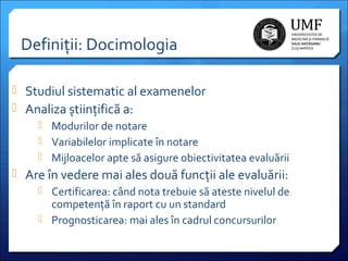 Definiții: Docimologia
 Studiul sistematic al examenelor
 Analiza științifică a:
 Modurilor de notare
 Variabilelor implicate în notare
 Mijloacelor apte să asigure obiectivitatea evaluării
 Are în vedere mai ales două funcții ale evaluării:
 Certificarea: când nota trebuie să ateste nivelul de
competență în raport cu un standard
 Prognosticarea: mai ales în cadrul concursurilor

 