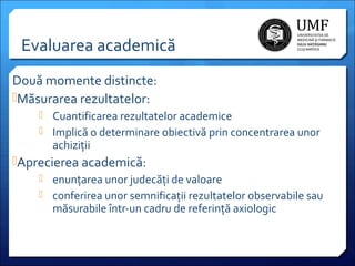 Evaluarea academică
Două momente distincte:
Măsurarea rezultatelor:
 Cuantificarea rezultatelor academice
 Implică o determinare obiectivă prin concentrarea unor

achiziții

Aprecierea academică:
 enunțarea unor judecăți de valoare
 conferirea unor semnificații rezultatelor observabile sau
măsurabile într-un cadru de referință axiologic

 