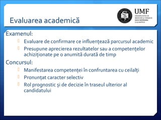 Evaluarea academică
Examenul:
 Evaluare de confirmare ce influențează parcursul academic
 Presupune aprecierea rezultatelor sau a competențelor

achiziționate pe o anumită durată de timp

Concursul:
 Manifestarea competenței în confruntarea cu ceilalți
 Pronunțat caracter selectiv
 Rol prognostic și de decizie în traseul ulterior al

candidatului

 