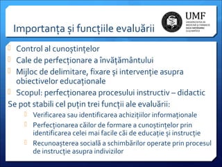 Importanța și funcțiile evaluării
 Control al cunoștințelor
 Cale de perfecționare a învățământului
 Mijloc de delimitare, fixare și intervenție asupra

obiectivelor educaționale
 Scopul: perfecționarea procesului instructiv – didactic
Se pot stabili cel puțin trei funcții ale evaluării:
 Verificarea sau identificarea achizițiilor informaționale
 Perfecționarea căilor de formare a cunoștințelor prin

identificarea celei mai facile căi de educație și instrucție
 Recunoașterea socială a schimbărilor operate prin procesul
de instrucție asupra indivizilor

 