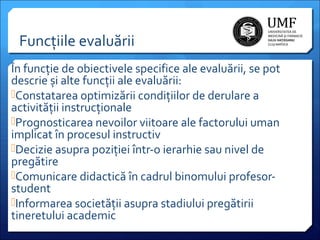 Funcțiile evaluării
În funcție de obiectivele specifice ale evaluării, se pot
descrie și alte funcții ale evaluării:
Constatarea optimizării condițiilor de derulare a
activității instrucționale
Prognosticarea nevoilor viitoare ale factorului uman
implicat în procesul instructiv
Decizie asupra poziției într-o ierarhie sau nivel de
pregătire
Comunicare didactică în cadrul binomului profesorstudent
Informarea societății asupra stadiului pregătirii
tineretului academic

 