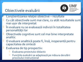 Obiectivele evaluării
 Conștientizarea relației obiective – rezultate
 Cu cât obiectivele sunt mai clare, cu atât rezultatele sunt





mai ușor de interpretat
În evaluare nu se evaluează indivizii în totalitatea
personalității lor
Obiectivele cognitive sunt cel mai bine interpretate
analitic
O evaluare analitică poate fi, însă, inoperantă pentru
capacitatea de sinteză
Evaluarea de tip prospectiv:
 Evaluarea proiectului didactic
 Funcțiile evaluării se adaptează pe măsura derulării

procesului instrucțional

 