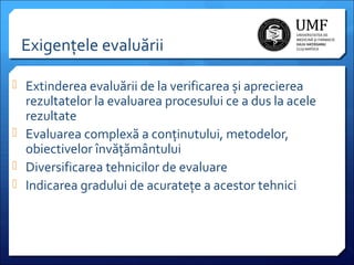 Exigențele evaluării
 Extinderea evaluării de la verificarea și aprecierea

rezultatelor la evaluarea procesului ce a dus la acele
rezultate
 Evaluarea complexă a conținutului, metodelor,
obiectivelor învățământului
 Diversificarea tehnicilor de evaluare
 Indicarea gradului de acuratețe a acestor tehnici

 