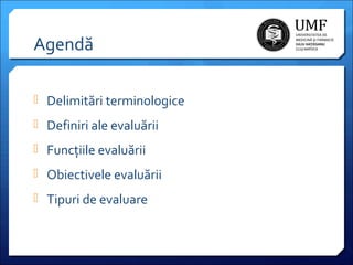Agendă
 Delimitări terminologice
 Definiri ale evaluării
 Funcțiile evaluării
 Obiectivele evaluării
 Tipuri de evaluare

 