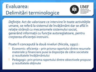 Evaluarea:
Delimitări terminologice
Definiţie: Act de valorizare ce intervine în toate activitățile
umane, se referă la sistemul de învățământ dar se află în
relație strânsă cu mecanismele sistemului social,
generând informații cu funcție autoreglatoare, pentru
creșterea eficienței instruirii.
Poate fi concepută la două niveluri (Nicola, 1992) :
 Economic: eficiența – prin prisma raportului dintre resursele

materiale și financiare puse la dispoziție de către societate
și rezultatele învățământului
 Pedagogic: prin prisma raportului dintre obiectivele propuse
și rezultatele obținute

 
