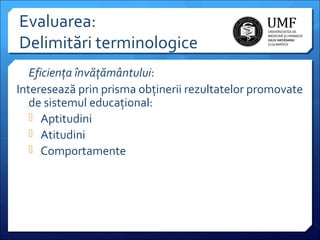 Evaluarea:
Delimitări terminologice
Eficienţa învăţământului:
Interesează prin prisma obținerii rezultatelor promovate
de sistemul educațional:
 Aptitudini
 Atitudini
 Comportamente

 