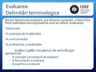 Evaluarea:
Delimitări terminologice
Sensul termenului evaluare: are diverse conotații, criteriul lor
fiind realitatea educațională la care se referă: evaluarea
Sistemului
A instituției de învățământ
A curriculumului
A profesorilor, a studenților

Scallon (1988): trei planuri de semnificație
epistemică:
 A concepe o procedură de evaluare
 A face practic o evaluare
 A exprima o evaluare

 
