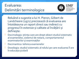 Evaluarea:
Delimitări terminologice
Reluând o sugestie a lui H. Pieron, Gilbert de
Landcheere (1971) precizează că evaluarea are
întotdeauna un raport direct sau indirect cu
progresul în extensie și calitate al învățării și
definește:
 Docimologia: știința care are drept obiect studiul sistematic

al examenelor, sistemul de notare, comportamentul
examinatorilor și examinaților
 Docimantica: tehnica examenelor
 Doxologia: studiul sistematic al rolului pe care evaluarea îl are
în educația școlară

 