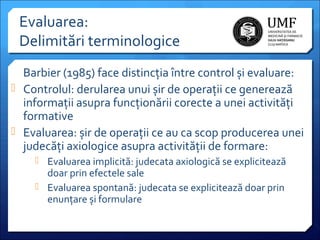 Evaluarea:
Delimitări terminologice
Barbier (1985) face distincția între control și evaluare:
 Controlul: derularea unui șir de operații ce generează
informații asupra funcționării corecte a unei activități
formative
 Evaluarea: șir de operații ce au ca scop producerea unei
judecăți axiologice asupra activității de formare:
 Evaluarea implicită: judecata axiologică se explicitează

doar prin efectele sale
 Evaluarea spontană: judecata se explicitează doar prin
enunțare și formulare

 