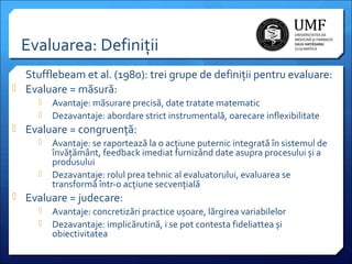 Evaluarea: Definiții
Stufflebeam et al. (1980): trei grupe de definiții pentru evaluare:
 Evaluare = măsură:



Avantaje: măsurare precisă, date tratate matematic
Dezavantaje: abordare strict instrumentală, oarecare inflexibilitate

 Evaluare = congruență:




Avantaje: se raportează la o acțiune puternic integrată în sistemul de
învățământ, feedback imediat furnizând date asupra procesului și a
produsului
Dezavantaje: rolul prea tehnic al evaluatorului, evaluarea se
transformă într-o acțiune secvențială

 Evaluare = judecare:



Avantaje: concretizări practice ușoare, lărgirea variabilelor
Dezavantaje: implicărutină, i se pot contesta fideliattea și
obiectivitatea

 
