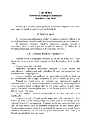 Cursul nr.6
Metode de protecţie a metalelor
împotriva coroziunii
Posibilităţile de bază pentru protecţia materialelor împotriva coroziunii
sunt: protecţia pasivă şi protecţie activă (tabelul 6.1).
6.1 Protecţie pasivă
Se realizează prin aplicarea de straturi protectoare. Straturile trebuie să fie
mai rezistente la coroziune în condiţiile date decât materialul pe care-l protejăm.
În domeniul protecţiei împotriva coroziunii alegerea raţională a
materialului este cea mai importantă metodă de protecţie. În tabelul 6.1 se
prezintă comportarea câtorva metale în diverse medii corozive.
6.1.1 Aplicarea depunerilor protectoare
Metoda constă în acoperirea suportului cu un strat de metal, oxid, fosfat,
silicat, sau cu un strat de natură organică rezistent la coroziune decât metalul-
suport.
 Straturi protectoare metalice
Depunerea straturilor protectoare metalice se poate realiza prin
electrodepunere (galvanizare), prin cufundarea la cald, prin pulverizare, prin
difuzie termică, sau prin placare.
Acoperiri anodice sunt acelea la care potenţialul metalului de bază este
mai electropozitiv. De exemplu acoperirile de zinc şi cadmiu pe fier şi oţel.
Metalul din stratul depus are potenţial mai electronegativ decât a
metalului de bază, şi în cazul existenţei unor discontinuităţi în stratul protector
(pori, zgârieturi, fisuri, exfolieri, etc.) se pot forma elemente în care stratul
metalic depus (mai electronegativ), joaca un rol de anod şi se dizolvă, iar stratul
de bază (piesa ) este catod.
Aceste acoperiri prezintă dezavantajul că în timp, aspectul lor se
înrăutaţeşte.
Acoperiri catodice. Stratul metalic depus este mai electropozitiv decât
metalul de bază. Aceste straturi protectoare numai dacă nu prezintă porozităţi,
zgârieturi, fisuri, deci sunt continue. Existenţa porilor sau a discontinuităţilor în
strat de orice natură, duce la formarea micropilelor, în care metalul piesei
funcţinează drept anod şi se dizolvă, iar metalul din strat de orice natură, duce la
formarea micropilelor, în care metalul piesei funcţionează drept anod şi se
dizolvă iar metalul din strat este catod.
 