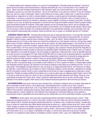 - 7. Incheiati sedinta printr-o aplecare inainte, ca in punctul 10 al subcapitolului ..Procedee simple de vindecare". Cand omul
este de acord sa fie tratat, rolul dumneavoastra ca vindecator este foarte clar. Dar ce vom face daca" vine un prieten si ne
spune: ,,Mama mea este intr-adevar foarte bolnava. Este internata in spital, are o forma foarte rara a nu stiu carei maladii
complicate si se pare ca nu mai este nimic de facut... Nu vrei sa fii atat de bun si sa incerci sa o vindeci? Te rog. Am intrebat-o
daca vrea, dar ea nu crede in toate astea." Daca nu puteti refuza pur si simplu, exista o singurii cale, o manevra de invaluire.
Impamantati-va, imaginati-va' ca vorbiti cu bolnava absenta si spuneti-i ca aveti de gand sa ii transmiteti energie pozitiva
vindecatoare. Ii veti spune ca organismul ei poate absorbi aceasta energie atat cat doreste, restul va fi respins de aura. La
inceput poate parea de necrezut, dar incheiati cu adevarat un acord si stabiliti cu bolnavul un contact la nivel psihic. Constiinta
lui precis nu va va auzi, dar apelul dumneavoastra va fi privit la alt nivel. Dupa ce ati stabilit contactul, folositi-va propria metoda
pentru transmiterea energiei de vindecare. Puteti alege imaginea unui flux de energie placut colorat, care se indreapta catre
pacientul dumneavoastra, sa va puteti gandi numai ca boala lui a fost infranta si sa va imaginati ca este sanatos si fericit. Dupa
cum am mai spus, suntem de parere ca nu trebuie sa patrundem in aura persoanelor neavizate, care nu banuiesc nimic. Dar
daca consideram aceasta patrundere necesara, trebuie sa actionam usor si cu grija, iar rezultatele obtinute vor fi uimitoare.
CHIRURGIA PSIHICA SAU PSI Chirurgia psihica este exact ceea ce reprezinta denumirea ei: o chirur-gie fara instrumente
chirurgicale, aparatura, spitale si preparate anestezice. Chirurgul isi aseaza mainile goale pe trupul pacientului, isi introduce
degetele in interiorul corpului, executa miscari necesare si scoate ,,ceva" din interior - tesuturi afectate sau corpuri straine,
Operatia poate dura 2-3 minute si doar rareori are o durata de jumatate de ora. Cand operatia se terrnina, chirurgul face cateva
pase si rana se inchide in totalitate, fara sa ra-mana semne sau cicatrice. De obicei aceste operatii nu sunt insote de nici un fel
de dureri. Desi aparent nu pre-zinta incredere, aceasta metoda a fost de ajutor multor bolnavi. Foarte populara este chirurgia
PSI in insulele Filipine. Cel mai cunoscut chirurg PSI este Tony Agpaoa, care a practicat in Filipine chirurgia PSI. Reputatia sa
deosebita a determinat numerosi europeni si americani sa intreprinda calatorii costisitoare pana in Filipine, pent-ru a-l vedea in
lucru. Operatiile lui sunt insotite de sangerari, dar la el sangele se coaguleaza in cateva secunde, in timp ce operatiile obisnuite
au ca timp de oprire a hemoragiei 8-10 minute. Multi chirurgi PSI sustin ca nu este nevoie sa deschida pacientul si operatiile lor
nu sunt insotite de sangerare. Dar ei procedea-za la deschide-rea pacientului si determine mici pierderi de sange pentru ca
pacientii sa aiba mai multa incredere in operatic. Dupa cum spunea Rosita Rodriguez, un discipol al chirurgului Tony
Agpaoa: ,,Trebuie sii intelegeti ca atunci cand omul cheltuieste intre 500 si 2 000 de dolari si strabate 11 000 de mile, el are
nevoie sa vada o mica pata de sange, ca sa creada ca este vindecat si ca Tony l-a operat. Intr-adevar, la inceput toate acestea
erau destinate oamenilor ignoranti, dar americanii si-au format convingerea ca asa trebuie sa se petreaca lucrurile. Toti vor sa
vada sange." Cand degetele chirurgului patrund in corp, ele atrag ca un magnet tesuturile bolnave. Unii chirurgi nici nu trebuie
sa" patrunda in corpul bolnavului, sau nu trebuie sa o faca in apropierea imediata a zonelor afe-ctate - magnetismul lor extrage
totul din orice parte a corpului. Nimeni nu stie cu exacti-tate ce anume face chi-rurgul cu degetele pentru a patrunde in corpul
pacientului. Probabil ca energia modifica forma materiei sau lu-crurile se petrec asa cum relateaza yoghinii indieni, care isi infig
in trup ace si cutite fara sa simta nici o durere. Ei spun ca aceste obiecte trec printre celule fara sa le atinga. Personal, mi-au
reusit operatii de apendi-cita, fi-brom uterin, chisturi, operatii de malformatie renala, fara sa las vreo urma de sange. Totul se
petrecea la nivel mental si sugestiv. Multe cazuri au fost vindecate introducand pacientul in stare de transa sau hipnoza.
AUTOVINDECAREA Cand aveti o durere de cap si aceasta trece, v-ati taiat la un deget si rana s-a vindecat, daca seara ati
racit iar dimineata va simtiti mai bine, v-ati vindecat singur. Autovindecarea este un proces natu-ral. Este o sarcina a
organismului intr-o masura atat de mare, incat, in cazul bolilor neinsemnate si nu numai, ne punem sperantele de vindecare in
sistemul nervos periferic, aceasta parte nesupusa voin|ei noastre care comanda respiratia, digestia, bataile inimii si reinnoirea,
la fiecare sapte ani, a tuturor celulelor din corp. Diferenta intre vindecarea prin intennediul sistemului nervos periferic si
autovindecare consta in capacitatile care raman latente sau trec neobservate si pe care le puteti folosi constient, le puteti dirija.
TREZIREA In scolile mistice, primul pas catre constientizarea fortelor individuale il constituie procesul ,,trezirii". Toate
aceste scoli se sprijina pe teoria ca, in cea mai mare parte, ne aflam cu totii intr-o stare mai mult sau mai putin inconstienta a
mintii. Marele mistic D. Gurdiaev denumeste aceasta stare adormire". intr-adevar, cand ,,incepem sa ne trezim", senzatia este
ca pur si simplu am motait toata viata. Biblia descrie acest proces de trezire ca o ,,cadere a panzei de pe ochi", pentru ca dintr-
o data" incepem sa vedem si sa intelegem lucrurile intr-un plan inaccesibil anterior. Primul pas pe drumul trezirii si dezvoltarii
capacitafilor PSI il reprezinta introspectia, observarea a ceea ce suntern, ceea ce facem fn raport cu noi si ceilalti. Observam
ce ne face ferieiti si ce nu, ce ne supara, ne plictiseste si ne agita si, in primul rand, observam ce ne arunca in aceasta
,,adormire", ce se petrece fn viata noastra si ne impiedica" sa traim in prezent, sa fim ,,acum, aici". Majoritatea oamenilor
14
 