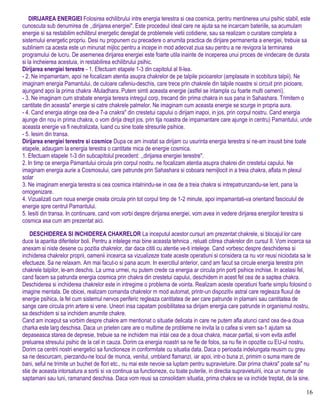 DIRIJAREA ENERGIEI Folosirea echilibrului intre energia terestra si cea cosmica, pentru mentinerea unui psihic stabil, este
cunoscuta sub denumirea de ,,dirijarea energiei". Este procedeul ideal care ne ajuta sa ne incarcam bateriile, sa acumulam
energie si sa restabilim echilibrul energetic dereglat de problemele vietii cotidiene, sau sa realizam o curatare completa a
sistemului energetic propriu. Desi nu propunem cu precadere o anumita practica de dirijare permanenta a energiei, trebuie sa
subliniem ca acesta este un minunat mijloc pentru a incepe in mod adecvat ziua sau pentru a ne revigora la terminarea
programului de lucru. De asemenea dirijarea energiei este foarte utila inainte de inceperea unui proces de vindecare de durata
si la incheierea acestuia, in restabilirea echilibrului psihic.
Dirijarea energiei terestre - 1. Efectuam etapele 1-3 din capitolul al II-lea.
- 2. Ne impamantam, apoi ne focalizam atentia asupra chakrelor de pe talpile picioarelor (amplasate in scobitura talpii). Ne
imaginam energia Pamantului, de culoare cafeniu-deschis, care trece prin chakrele din talpile noastre si circuit prin picioare,
ajungand apoi la prima chakra -Muladhara. Putem simti aceasta energie (astfel se intampla cu foarte multi oameni).
- 3. Ne imaginam cum strabate energia teresra intregul corp, trecand din prima chakra in sus pana in Sahashara. Trimitem o
cantitate din aceasta" energie si catre chakrele palmelor. Ne imaginam cum aceasta energie se scurge in propria aura.
- 4. Cand energia atinge cea de-a 7-a cnakra" din crestetui capului o dirijam inapoi, in jos, prin corpul nostru. Cand energia
ajunge din nou in prima chakra, o vom dirija drept jos. prin tija noastra de impamantare care ajunge in centru) Pamantului, unde
aceasta energie va fi neutralizata, luand cu sine toate stresurile psihice.
- 5. Iesim din transa.
Dirijarea energiei terestre si cosmice Dupa ce am invatat sa dirijam cu usurinta energia terestra si ne-am insusit bine toate
etapele, adaugam la energia terestra o cantitate mica de energie cosmica.
1. Efectuam etapele 1-3 din subcapitolul precedent: ,,dirijarea energiei terestre".
2. In timp ce energia Pamantului circula prin corpul nostru. ne focalizam atentia asupra chakrei din crestetui capului. Ne
imaginam energia aurie a Cosmosului, care patrunde prin Sahashara si coboara nernijlocit in a treia chakra, aflata m plexul
solar
3. Ne imaginam energia terestra si cea cosmica intalnindu-se in cea de a treia chakra si intrepatrunzandu-se lent, pana la
omogenizare.
4. Vizualizati cum noua energie creata circula prin tot corpul timp de 1-2 minute, apoi impamantati-va orientand fasciculul de
energie spre centrul Pamantului.
5. Iesiti din transa. In continuare, cand vom vorbi despre dirijarea energiei, vom avea in vedere dirijarea energiilor terestra si
cosmica asa cum am prezentat aici.
DESCHIDEREA SI INCHIDEREA CHAKRELOR La inceputul acestor cursuri am prezentat chakrele, si blocajul lor care
duce la aparitia diferitelor boli. Pentru a intelege mai bine aceasta tehnica , reluati citirea chakrelor din cursul II. Vom incerca sa
anexam si niste desene cu pozitia chakrelor, dar daca cititi cu atentie ve-ti intelege. Cand vorbesc despre deschiderea si
inchiderea chakrelor proprii, oamenii incearca sa vizualizeze toate aceste operatiuni si considera ca nu vor reusi niciodata sa le
efectueze. Sa ne relaxam. Am mai facut-o si pana acum. In exercitiul anterior, cand am facut sa circule energia terestra prin
chakrele talpilor, le-am deschis. La urma urmei, nu putem crede ca energia ar circula prin porti psihice inchise. In acelasi fel,
cand facem sa patrunda energia cosmica prin chakra din crestetui capului, deschidem in acest fel cea de a saptea chakra.
Deschiderea si inchiderea chakrelor este in intregime o problema de vointa. Realizam aceste operatiuni foarte simplu folosind o
imagine mentala. De obicei, realizam comanda chakrelor m mod automat, printr-un dispozitiv astral care regleaza fluxul de
energie psihica, la fel cum sistemul nervos periferic regleaza cantitatea de aer care patrunde in plamani sau cantitatea de
sange care circula prin artere si vene. Uneori insa capatam posibilitatea sa dirijam energia care patrunde in organismul nostru,
sa deschidem si sa inchidem anumite chakre.
Cand am inceput sa vorbim despre chakre am mentionat o situatie delicata in care ne putem afla atunci cand cea de-a doua
charka este larg deschisa. Daca un prieten care are o multime de probleme ne invita la o cafea si vrem sa-1 ajutam sa
depaseasca starea de depresie, trebuie sa ne inchidem mai intai cea de a doua chakra, macar partial, si vom evita astfel
preluarea stresului psihic de la cel in cauza. Dorim ca energia noastri sa ne fie de folos, sa nu fie in opozitie cu EU-ul nostru.
Dorim ca centrii nostri energetici sa functioneze in conformitate cu situatia data. Daca o perioada indelungata reusim cu greu
sa ne descurcam, pierzandu-ne locul de munca, venitul, umbland flamanzi, iar apoi, intr-o buna zi, primim o suma mare de
bani, seful ne trimite un buchet de flori etc., nu mai este nevoie sa luptam pentru supravietuire. Dar prima chakra" poate sa" nu
stie de aceasta intorsatura a sortii si va continua sa functioneze, cu toate puterile, in directia supravietuirii, inca un numar de
saptamani sau luni, ramanand deschisa. Daca vom reusi sa consolidam situatia, prima chakra se va inchide treptat, de la sine.
16
 