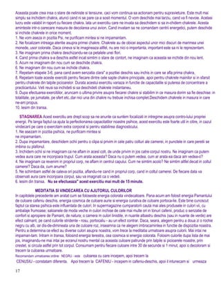 Aceasta poate crea insa o stare de neliniste si tensiune, caci vom continua sa actionam pentru supravietuire. Este mult mai
simplu sa inchidem chakra, atunci cand ni se pare ca a sosit momentul. O vom deschide mai tarziu, cand va fi nevoie. Acelasi
lucru este valabil in raport cu fiecare chakra. lata un exercitiu care ne invata sa deschidem si sa in-chidem chakrele. Acesta
aminteste intr-o oarecare masura de decolarea unui avion. Cand invatam sa ne comandam centrii energetici, putem deschide
si inchide chakrele in orice moment.
1. Ne vom aseza in pozitia Psi, ne purificam mintea si ne impamantam.
2. Ne focalizam intreaga atentie asupra primei chakre. Chakrele au de obicei aspectul unor mici discuri de marimea unei
monede, usor colorate. Daca cineva si le imagineaza altfel, nu are nici o importanta, important este sa ni le reprezentam.
3. Ne imaginam prima chakra deschizandu-se ca petalele unei flori.
4. Cand prima chakra s-a deschis astfel incat simtim o stare de contort, ne imaginam ca aceasta se inchide din nou lent.
5. Acum ne imaginam din nou cum se deschide chakra.
6. Ne imaginam din nou cum se inchide chakra.
7. Repetam etapele 3-6, pana cand avem senzatia clara" a pozitiei deschis sau inchis in care se afla prima chakra,
8. Repetam toate aceste exercitii pentru fiecare dintre cele sapte chakre principale, apoi pentru chakrele mainilor si in sfarsit
pentru chakrele din talpile picioarelor. Durata acestui exercitiu variaza in functie de capacitatile si puterea de concentrare a
practicantului. Veti reusi sa inchideti si sa deschideti chakrele instantaneu.
9. Dupa efectuarea exercitiilor, aruncam o ultima privire asupra fiecarei chakre si stabilim in ce masura dorim sa fie deschise: in
totalitate, pe jumatate, pe sfert etc.,dar nici una din chakre nu trebuie inchisa complet.Deschidem chakrele in masura in care
ne-am propus.
10. Iesim din transa.
STAGNAREA Acest exercitiu are drept scop sa ne anunte ca suntem focalizati in intregime asupra contro-lului propriei
energii. Pe langa faptul ca ajuta la perfectionarea capacitatilor noastre psihice, acest exercitiu este foarte util in citire, in cazul
vindecarii pe care o exercitam extra corporal si pentru stabilirea diagnosticului.
1. Ne asezam in pozitia psihica, ne purificam mintea si
ne impamantam.
2. Dupa impamantare, deschidem ochii pentru o clipa si privim in cele patru colturi ale camerei, in punctele in care peretii se
imbina cu plafonul.
3. Inchidem ochii si ne imaginam ca ne aflam in acesl colt, de unde privim in jos catre corpul nostru. Ne imaginam ca putem
vedea aura care ne inconjoara trupul. Cum arata aceasta? Daca nu o putem vedea, cum ar arata ea daca am vedea-o?
4. Ne imaginam ca revenim in propriul corp, ne aflam in centrul capului. Cum ne simtim acolo? Ne simtim altfel decat in coltul
camerei? Daca da, cum anume?
5. Ne schimbam astfel de cateva ori pozitia, aflandu-ne cand in propriul corp, cand in coltul camerei. De fiecare data va
observati aura care inconjoara corpul, sau va imaginati ca o vedeti.
6. lesim din transa. Nu se efectueaza" acest exercitiu mai mult de 15 minute.
MEDITATIA SI VINDECAREA CU AJUTORUL CULORILOR
In capitolele precedente am aratat cum se foloseste energia colorata vindecatoare. Pana acum am folosit energia Pamantului
de culoare cafeniu deschis, energia cosmica de culoare aurie si energia curativa de culoare portoca-lie. Este bine cunoscut
faptul ca starea psihica este influentata de culori; In supermagazine cumparatorii cauta mai ales produsele in culori vii, cu
ambalaje frumoase; saloanele de moda veche in culori inchise de cele mai multe ori in tonuri cafenii, produc o senzatie de
confort si apropiere de Pamant, de natura; o camera m culori linistite, in nuante albastru deschis (sau in nuante de verde) are
efect calmant, pe cand culorile stridente - rosu, portocaliu - au un efect contrar. Daca, seara, alegem pentru a doua zi o rochie
negru cu alb, iar dis-de-dimineata una de culoare roz, inseamna ca ne alegem imbracaminlea in functie de dispozitia noastra.
Pentru a determina ce efect au diverse culori asupra noastra, vom trece la meditatia urmatoare asupra culorii. Mai intai ne
impaman-tam. Intram in transa, folosind energia terestra, cea cosmica si energia colorata. Folosim culorile dupa lista de mai
jos, imaginandu-ne mai intai pe ecranul nostru mental ca aceasta culoare patrunde prin talpile si picioarele noastre, prin
crestet, si circula astfel prin tot corpul. Consumam pentru fiecare culoare intre 30 de secunde si 1 minut, apoi o decoloram si
trecem la culoarea urmatoare.
Recomandam urmatoarea ordine: NEGRU - este culoarea cu care incepem, apoi trecem la
CENUSIU - constatam diferenta. Apoi trecem la CAFENIU - incepem in cafeniu-deschis, apoi il intunecam si urmeaza
17
 