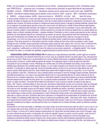ROSU - din nou incepem cu rosu-aprins si observam cum se inchide culoarea pana la purpuriu inchis. Urmatoarea culoare
este PORTOCALIU - culoare pe care o cunoastem. in acest exercitiu portocaliul ne apare diferit fata de cele anterioare?
GALBEN - urmat de VERDE DESCHIS - intensificam culoarea pana la verde intens si verde inchis, apoi ALBASTRU
AZURIU - intensificam culoarea treptat pana la albastru inchis si trecem la ROZ - urmat de MOV - intensificam nuanta pana
la INDIGO - urmeaza culoarea AURIU - dupa auriu trecem la ARGINTIU - si in final ALB Iesim din transa.
In timpul acestei meditatii vom urmari care este culoarea care ne da senzatia de confort maxim. Cand ne asezam pentru un
exercitiu de dirijare a energiei sau de autovindecare, chiar de la inceput trebuie sa destinam o clipa pentru a circula prin corp
culoarea care ne place. Nu trebuie sa reluam in intregime tot acest exercitiu pentru a ajunge la culoarea preferata, trebuie doar
sa ne imaginam ca aceasta apare spontan si trece prin corpul nostru din talpi pana in crestet. Foarte eficienta este folosirea
culorilor pentru vindecarea altor persoane. Ne imaginam o culoare oarecare (cum am procedat in cazul culorii portocalii), care
trece prin mainile noastre in trupul pacientului. Intuitia si practica ne vor ajuta cel mai bine sa determinam ce culoare trebuie sa
alegem, daca nu folosim culoarea portocalie – culoarea vindecarii. Portocaliul nu esre o culoare prea puternica si are o actiune
excitanta, pe cand albastrul deschis sa-i calmeaze pe cei excesiv de nervosi. Daca pacientul este bine impamantat, nu ii putem
dauna prin transmiterea unei cantitati mari de energie. El va lua atat cat poate folosi, restul se va scurge prin tija de
impamantare. Va fi mult mai simplu daca suntem suficient de sensibili pentru a determina exact cantitatea de energie
necesara. Chiar daca pacientul nu simte efectul actiunilor noastre, trebuie sa tinem bine minte ca aceasta nu este o joaca.
Energia pe care o orientam asupra pacientului actioneaza asupra corpurilor sale, astral si fizic. Unui om care n-a mancat nimic
limp de o saptamana nu-i vom da hrana obisnuita; vom fi suficient de intelepti sa-i oferim la inceput ceva usor, un suc sau o
supa", pregatindu-1 astfel pentru un alt tip de hrana. Nu trebuie sa le provocam pacientilor ,,o indigestie astrala". Vom incepe
cu culorile mai calme, cu nuantele mai pastelate, pregatind trecerea la culorile mai tari si la o tehnica mai ferma.
READUCEREA CORPULUI DIN STARILE PSI Ati observat ca, dupa efectuarea exercitiilor, sunteti rugati sa va asezati
cu mainile impreunate si sa ramaneti linistiti timp de un minut, apoi sa va aplecati inainte si sa lasati capul in jos, intre genunchi,
pentru inca un minut. Poate urma o scurta plimbare prin camera. Mainile impreunate cu degetele impletite au rolul de a inchide
circuitul psihic al corpuJui, evitand astfel scurgerea de energie. Prin aplecarea capului mai jos de genunchi permitem
evacuarea din corp a energiei in exces. Plimbarea prin camera este unul dintre procedeele care readuc corpul nostru in
realitate dupa efectuarea unei activitati psihice. Desigur, nu vom crede niciodata ca am devenit mai putin reali in cursul acestei
activitati, in comparatie cu starea obisnuita. Numai ca activitatea psihica ne face sa ne concentram toata atentia mai mult
asupra corpului astral decat a celui fizic. Daca imediat dupa aceea intarim legatura noastra cu corpul fizic, ne va fi mult mai
usor sa operam in plan fizic. Trecerea prin corp a energiei psihice invioreaza in mod cert intreaga noastra activitate. Efectuand
exercitiile prezentate aici, vom avea o noua perceptie asupra lumii si o noua atitudine fata de noi insine si fata de cei din jur.
Reusind sa ne cunoastem organismul, vom vedea ca unele dintre reactiile si senza-tiile acestuia au la baza consideratiile altor
persoane despre ceea ce este mai bine pentru noi, nu propriile noastre consideratii. Vom dori, astfel, sa traim conform vointei
proprii, nu dupa voia altora. Toti acesti factori determina schimbari in corp si prima lui reactie ca raspuns la ele este sa
spuna ,,NU". Cauza o constituie faptul ca, bune sau rele, obiceiurile si deprinderile corpului sunt cunoscute. Daca se instaleaza
impresia ca tot ce este cunoscut va fi afungat, eliminat, corpul este cuprins de deprimare. Se poate chiar imbolnavi. De cele
mai multe ori insa" senzatiile corpului sunt de apatie, neliniste, plictiseala sau teama, resimtite in perioada in care efectuam
activitati psihice. In acest fel corpul va transmite mesajul: ,,Eu nu vreau sa ma schimb!" In astfel de cazuri sunteti o persoana
care reactioneaza cu teama si furie cand descopera o iubire nemasurata. Exista oameni care reactioneaza astfel, in loc sa
raspunda cu caldura unei iubiri. De fiecare data cand o persoana s-a indragostit de dumneavoastra ati procedat la fel, ati simtit
frica, tristetea. Se instaleaza astfel obisnuinta. Corpul s-a obisnuit sa reactioneze astfel: ,,Este ceea ce fac mereu. Acestea imi
sunt regulile Nu pot renunta la ele!" Corpul trebuie sa invete treptat noile obiceiuri. Dupa cum am mai spus, introspectia propriei
persoane constituie prima etapa in evolutia psihica. Daca vom constata ceva ce trebuie schimbat, putem sa efectuam aceasta
schimbare.
Schimbarile le vom face insa treptat, cu blandete, caci corpul nostru se va simti anormal sau lipsit de iubire. In nici un caz nu ne
vom reprosa ceea ce am fost, suntem sau vom fi. In schimb ne vom convinge ca orice decizie de schimbare este un cadou pe
care ni-l facem, si oricum am fi, esenta noastra lucreaza pentru noi. Daca avem anumite trasaturi care ne pot fi de ajutor, este
un motiv suficient de serios pentru a le dezvolta, dar numai din aceasta" cauza si nu pentru ca acum suntem ,,putin mai buni".
Exista numeroase procedee pentru a transforma corpul din nou intr-o realitate, trasatura lor comuna fiind faptul ca se
realizeaza concentrarea atentiei asupra intregului corp. Scopul acestui exercitiu este focalizarea capacitatii de concentrare,
deci il vom executa cu acuratete maxima. Vom observa cu atentie ceea ce facem si, daca ne iesim din fire, vom retine pe cat
18
 