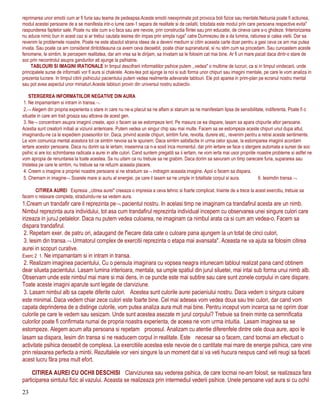 reprimarea unor emotii cum ar fi furia sau teama de pedeapsa.Aceste emotii neexprimate pot provoca boli fizice sau mentale.Nebunia poate fi actiunea,
modul acestei persoane de a se manifesta intr-o lume care-1 separa de realitate si de ceilalti, totodata este modul prin care persoana respective evita"
raspunderea faptelor sale. Poate nu stie cum s-o faca sau are nevoie, prin constructia fiintei sau prin educatie, de cineva care s-o ghideze. Interiorizarea
nu aduce nimic bun in acest caz si ar trebui cautata iesirea din impas prin simpla ruga" catre Dumnezeu de a da lumina, ratiunea si calea vietii. Dar sa
revenim la problemele noastre. Poate ne este absolut straina ideea de a deveni medium si citim aceasta carte doar pentru a gasi ceva ce am mai putea
invata. Sau poate ca am considerat dintotdeauna ca avem ceva deosebit, poate chiar supranatural, si nu stim cum sa procedam. Sau cunoastem aceste
fenomene, le simtim, le percepem realitatea, dar am vrea sa le dirijam, sa invatam sa le folosim cat mai bine. Ar fi un mare pacat daca dintr-o stare de
soc prin necontrolul asupra gandurilor ati ajunge la psihiatrie.
TABLOURI SI IMAGINI IRATIONALE In timpul descifrarii informatiilor psihice putem ,,vedea" o multime de lucruri, ca si in timpul vindecarii, unde
principalele surse de informatii vor fi aura si chakrele. Aces-tea pot ajunge la noi si sub forma unor chipuri sau imagini rnentale, pe care le vom analiza in
prezenta lucrare. In timpul citirii psihicului pacientului putem vedea realmente adevarate tablouri. Ele pot aparea in prim-plan pe ecranul nostru mental
sau pot avea aspectul unor miniaturi.Aceste tablouri provin din universul nostru subiectiv.
STERGEREA INFORMATIILOR NEGATIVE DIN AURA
1. Ne impamantam si intram in transa.¬
2.¬ Alegem din propria experienta o stare in care nu ne-a placut sa ne aflam si staruim sa ne manifestam lipsa de sensibilitate, indiferenta. Poate fi o
situatie in care am trait groaza sau altceva de acest gen.
3. Ne¬ concentram asupra imaginii create, apoi o facem sa se estompeze lent. Pe masura ce ea dispare, lasam sa apara chipurile altor persoane.
Acestia sunt creatorii initiali ai viziunii anterioare. Putem vedea un singur chip sau mai multe. Facem sa se estompeze aceste chipuri unul dupa altul,
imaginandu-ne ca le expediem posesorilor lor. Daca, privind aceste chipuri, simtim furie, revolta, durere etc., revenim pentru a retrai aceste sentimente.
Le vom comunica mental acestora tot ce simtim nevoia sa le spunem. Daca simtim satisfactie in urma celor spuse, la estomparea imaginii acordam
iertare acestor persoane. Daca nu dorim sa le iertam, inseamna ca n-a sosit inca momentul, dar prin iertare se face o stergere automata a sursei de soc
psihic si are loc schimbarea radicala a aurei in alte culori. Cand suntem pregatiti sa ii iertam, ne vom ierta mai usor propriile noastre probleme si astfel ne
vom apropia de renuntarea la toate acestea. Sa nu uitam ca nu trebuie sa ne grabim. Daca dorim sa savuram un timp oarecare furia, supararea sau
tristetea pe care le simtim, nu trebuie sa ne refuzm aceasta placere.
4. Creem o imagine a propriei noastre persoane si ne straduim sa¬ indragim aceasta imagine. Apoi o facem sa dispara.
5. Chemam in imagine¬ Soarele mare si auriu al energiei, pe care il lasam sa ne umple in totalitate corpul si aura. 6. Iesimdin transa.¬
CITIREA AUREI Expresia ,,citirea aurei" creeaza o impresia a ceva tehnic si foarte complicat. Inainte de a trece la acest exercitiu, trebuie sa
facem o relaxare completa, straduindu-ne sa vedem aura.
1.Cream un trandafir care il reprezinta pe¬ pacientul nostru. In acelasi timp ne imaginam ca trandafirul acesta are un nimb.
Nimbul reprezinta aura individului, tot asa cum trandafirul reprezinta individual incepem cu observarea unei singure culori care
irizeaza in juruJ petalelor. Daca nu putem vedea culoarea, ne imaginam ca nimbul arata ca si cum am vedea-o. Facem sa
dispara trandafirul.
2. Repetam exer. de patru ori, adaugand de f'iecare data cate o culoare pana ajungem la un total de cinci culori,
3. lesim din transa.¬ Urmatorul complex de exercitii reprezinta o etapa mai avansata". Aceasta ne va ajuta sa folosim citirea
aurei in scopuri curative.
Exerc 2 1. Ne impamantam si in intram in transa.
2. Realizam imaginea pacientului, Cu o pensula imaginara cu vopsea neagra intunecam tabloul realizat pana cand obtinem
dear silueta pacientului. Lasam lumina interioara, mentala, sa umple spatiul din jurul siluetei, mai intai sub forma unui nimb alb.
Observam unde este nimbul mai mare si mai dens, in ce puncte este mai subtire sau care sunt zonele corpului in care dispare.
Toate aceste imagini aparute sunt legate de clarviziune.
3. Lasam nimbul alb sa capete diferite culori. Acestea sunt culorile aurei pacieniului nostru. Daca vedem o singura culoare
este minimal. Daca vedem chiar zece culori este foarte bine. Cel mai adesea vom vedea doua sau trei culori, dar cand vom
capata deprinderea de a distinge culorile, vom putea analiza aura mult mai bine. Pentru inceput vom incerca sa ne oprim doar
culorile pe care le vedem sau sesizam. Unde sunt acestea asezate m jurul corpului? Trebuie sa tinein minte ca semnificatia
culorilor poate fi confirmata numai de propria noastra experienta, de aceea ne vom urma intuitia. Lasam imaginea sa se
estompeze. Alegem acum alta persoana si repetam procesul. Analizam cu atentie diferenfele dintre cele doua aure, apoi le
lasam sa dispara, Iesim din transa si ne readucem corpul in realitate. Este necesar sa o facem, cand tocmai am efectuat o
activitate psihica deosebit de complexa. La exercitiile acestea este nevoie de o cantitate mai mare de energie psihica, care vine
prin relaxarea perfecta a mintii. Rezultalele vor veni singure la un moment dat si va veti hucura nespus cand veti reugi sa faceti
acest lucru făra prea mult efort.
CITIREA AUREI CU OCHII DESCHISI Clarviziunea sau vederea psihica, de care tocmai ne-am folosit, se realizeaza fara
participarea simtului fizic al vazului. Aceasta se realizeaza prin intermediul vederii psihice. Unele persoane vad aura si cu ochii
23
 