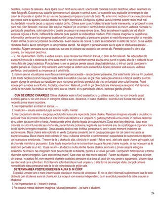deschisi, in stare de relaxare. Aura apare ca un nimb auriu valurit. uneori este colorata in culori deschise, alteori seamana cu
niste fotografii. Culoarea sau culorile dominante sunt plasate in centrul aurei, iar scanteile sau exploziile de energie de alte
culori se imprastie in spatiul din jur sau se deplaseaza imprejurul culorii de baza. Nu este nimic neobisnuit ca unele persoane
pot vedea aura cu ajutorul vazului obisnuit si nu prin clarviziune. De fapt cu ajutorul vazului normal putem vedea mult mai
inuJte detalii marunte decat cu ajutorul vazului psihic. Citirea aurei cu ochii deschisi este foarte interesanta, iar procesul In sine
pare mai putin fantastic, mai real. Dar totul se creeaza" pe un ecran in centrul dintre sprancene si oricum vederea normala nu
participa la descifrare, ochii stand intr-o pozitie de parca n-ai avea nevoie de ei. Totul se petrece in spatiul de vid aflat in
aceasta regiune a fruntii, indiferent de distanta de la pacient la vindecatorul medium. Prin crearea imaginilor si descifrarea
informatiilor venite are loc stergerea acestora din campul energetic al persoanei pacient si reechilibrarea energiilor lui mentale.
Putem afirma ca are loc procesul de vmdecare. Avem nevoie de cineva cu care sa colaboram in astfel de cazuri, ca sa vedem
rezultatul final si sa ne convingem ca am procedat corect. Ne alegem o persoana care sa ne ajute in efectuarea acestui¬
exercitiu. Rugam persoana sa se aseze sau sa stea in picioare cu spatele la un perete alb. Peretele poate fi si de o alta
culoare, dar neaparat deschisa.
¬ 2. Ne impamantam. Pentru a vedea aura nu este necesar sa intram in transa, ci doar sa fim relaxati. Ne indepartam de
asistentul nostru la o distanta de circa sase metri si ne con-centram atentia asupra unui punct in spatiu aflat la o distanta de un
metru fata de corpul acestuia. Punctul ales nu se va gasi pe perete sau pe chipul asistentului, ci intr-un punct oarecare in
spatiul pana la el. Dupa un timp oarecare vom incepe sa vedem aura asistentului. Unele persoane vad aura cu vederea
periferica, desi asistentii au impresia ca ii priviti tinta.
3. Putem exersa vizualizarea aurei fara a mai impartasi aceasta¬ respectivelor persoane. Dar este foarte bine sa fim prudenti,
Este foarte neplacut cand cineva priveste tinta in crestetul cuiva sau in gol.chiar deasupra umarului.in timpul acestor exercitii
putem ajunge la concluzia ca vizualizarn aura nu numai pe fondul peretului alb ci si pe fundalul unor culori inchise. Puteti
incepe prin a vedea aura florilor, fructelor, obiectelor. Relaxati, priviti in gol obiectul care inlereseaza neaparat. Veti ramane
uimiti de rezultate. Nu trebuie sa mijiti ochii sau sa-i mariti, ei nu participa la viziuni, participa glanda pineala.
CUM SE CITESC CHAKRELE Citirea chakrelor este in fond acelasi lucru cu citirea aurei, dar nu vom trece la acest
exercitiu pana nu ne vom insusi in intregime citirea aurei, deoarece, in cazul chakrelor, exercitiul are durata mai mare si
necesita o mai mare incordare.
1. Ne impamantam si intram in transa..¬
2. Realizam¬ silueta asistentului pe ecranul nostru mental.
3. Ne concentram atentia¬ asupra punctului din aura care reprezinta prima chakra. Realizam imaginea vizuala a unui disc in
aceasta zona si urmarim daca discul este inchis sau deschis si il umplem cu galben-portocaliu-rosu-maro, in ordinea descrisa
si nu uitam ca acum citim o harta. Aceasta este prima charka legata de supravietuire. Daca este larg deschisa, daca este
colorata in culori intunecate sau mohorate, pacientul are probieme, legate de supravietuire sau de o patologie a organelor care
tin de centrul energetic respectiv. Daca aceasta chakra este inchisa, persoana nu are in acest moment probieme de
supravietuire. Daca chakra este colorata in verde (culoarea cresterii), cel in cauza poate gasi noi cai care il vor ajuta sa
supravietuiasca. Daca chakra este colorata in rosu (culoarea simturilor si sentimentelor) capacitatea de supravietuire depinde
de incarcatura emotionala. Trecem de la o chakra la alta, citindu-le in acest¬ fel pe rand, atat cele sapte chakre principale, cat
si chakrele mainilor si picioarelor. Este foarte important sa ne concentram asupra fiecarei chakre in parte, sa nu incercam sa le
analizam pe toate la un loc. Dupa ce am¬ studiat cu multa atentie fiecare chakra, aruncam o privire asupra intregului
ansamblu de chakre. Ne imaginam ca le privim mai de la distanta, pentru a le vedea pe toate. Comparam dimensiunile si forma
diversilor centrii energetici. Care este cel mai mare? Care este eel mai intens colorat? Facem sa dispara¬ imaginea si iesim
din transa. In acelasi fel, vom examina chakrele aceleiasi persoane si a doua zi, apoi din nou peste o saptamana. Vedem daca
au intervenit ceva schimbari. Pot interveni schimbari daca il veti umple cu o alta forma de energie vitala, dar pot ramane
nemodificate daca persoana este la fel de complexata de grijile sale.
DETERMINAREA POZITIEI DURERII IN AURA SI IN CORP
Exercitiul urmator are o mare insemnatate practica in munca de vindecator. El ne va oferi informatii suplimentare fata de cele
obtinute prin studierea aurei si chakreJor. La inceput vom exersa independent, ca in exercitiul precedent de citire a aurei si
chakrelor.
1. Ne irnpamantam si¬ intram in transa.
2 Pe ecranul mental obtinem imaginea (silueta) persoanei¬ pe care o studiem.
24
 