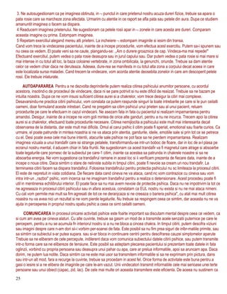 3. Ne autosugestionam ca pe imaginea obtinuta, in¬ punctul in care prietenul nostru acuza dureri fizice, trebuie sa apara o
pata rosie care sa marcheze zona afectata. Urmarim cu atentie in ce raport se afla pata sau petele din aura. Dupa ce studiem
amanuntit imaginea o facem sa dispara.
4 Readucem imaginea prietenului. Ne sugestionam ca petele rosii apar in¬ zonele in care acesta are dureri. Comparam
aceasta imagine cu prima. Estompam imaginea.
5 Repetam exercitiul alegand mereu alti prieteni. La incheiere¬ estompam imaginile si iesim din transa.
Cand vom trece la vindecarea pacientului, inainte de a incepe procedurile, vom efectua acesl exercitiu. Putem sa-i spunem sau
nu ceea ce vedem. El poate veni sa ne caute, plangandu-se: ,,Am o durere groaznica de cap. Vindeca-ma mai repede!"
Efectuand exercitiul, putem vedea o pata rosie deasupra sau in jurul capului sau. Dar putem vedea o pata rosie si mai mare si
mai intense in cu totul alt loc, la baza coloanei vertebrate, in zona ombilicala, la genunchi, oriunde. Trebuie sa dam atentie
celor ce vedem chiar daca ne deruteaza. Adesea, dure-rea se manifests in cu totul alta zona a corpului decat aceea in care
este localizata sursa maladiei. Cand trecem la vindecare, vom acorda atentie deosebita zonelor in care am descoperit petele
rosii. Ele trebuie inlaturate.
AUTOAPARAREA Pentru a ne dezvolta deprinderile putem realiza citirea psihicului anumitor persoane, cu acordul
acestora, insotind-o de procedeul de vindecare, daca ni se pare potrivit si nu este dificil de reaiizat. Trebuie sa ne bazam pe
intuitia noastra. Dupa ce ne vom insusi suficient citirea aurei si a chakrelor, vom trece desigur la citiri mai complexe.
Desavarsindu-ne practica citirii psihicului, vom constata ca putem raspunde singuri la toate intrebarile pe care si le pun ceilalti
oameni, doar formuland aceste intrebari. Cand ne pregatim sa citim psihicul unui prieten sau al unui pacient, reluam
procedurite pe care le efectuarn in cazul vindecarii. Ne asezam fata in fata cu pacientul si realizam impamantarea pentru
amandoi. Desigur, inainte de a incepe ne vom goli mintea de orice alte ganduri, pentru a nu ne incurca. Trecem apoi la citirea
aurei si a chakrelor, efectuand toate procedurile necesare. Citirea nemijlocita a psihicului este mult mai interesanta decat
observarea de la distanta, dar este mult mai dificila. Omul al carui psihic il citim poate fi speriat, emotional sau foarte curios. Ca
urmare, el poate patrunde in mintea noastria si ne va ataca prin atentia, gandurile, ideile, emotiile sale si prin tot ce se petrece
cu el. Desi poate avea cele mai bune intentii, atacurile sale psihice ne pot face sa ne pierdem impamantarea. Realizam
imaginea vizuala a unui trandafir care isi strange petalele, transformandu-se intr-un boboc de floare, dar in loc de a-l plasa pe
ecranul nostru mental, il aducem chiar in fata fruntii. Ne sugestionam ca acest trandafir va fi magnetul care atrage si absoarbe
toate legaturile care pornesc de la subiectul pe care-1 citim, inainte ca acestea sa patrunda in chakrele noastre si sa ne
absoarba energia. Ne vom sugestiona ca trandafirul ramane in acest loc si ii verificam prezenta de fiecare data, inainte de a
incepe o noua citire. Daca simtim o stare de neliniste subita in timpul citini, poate fi nevoie sa cream un nou trandafir. La
terminarea citirii facem sa dispara trandafirul. Folosirea trandafirului pentru protectia psihicului nu sc limiteaza la procesul citirii.
El este de nepretuit in viata cotidiana. De fiecare data cand cineva ne va ataca, cand nc vom contrazice cu cineva sau vom
intra intr-un ,,razboi" psihic, vom incerca sa ne imaginam trandafirul pentru a realiza o detensionare. Acest procedeu poate fi
util in mentinerea echilibrului interior. El poate face sa nu mai avem nevoie de protectie psihica. Daca nu ne impotrivim la tot ce
ne agreseaza in procesul citirii psihicului sau in afara acestuia, constatam ca EUL nostru nu exista si nu ne mai ataca nimeni.
Cu cat vom permite mai mult sa fim agresati de tot ce ne deranjcaza si ne creeaza o bariera psihica", cu atat mai mult citirea
noastra nu va avea nici un rezultat si ne vom pierde legaturile. Nu trebuie sa respingem ceea ce simtim, dar aceasta nu ne va
ajuta in perceperea in propriul nostru spatiu psihic a ceea ce simt ceilalti oameni.
COMUNICAREA In procesul oricarei activitati psihice este foarte important sa discutam mental despre ceea ce vedem, ca
si cum am avea pe cineva alaturi. Cu alte cuvinte, trebuie sa gasim un mod de a transmite acele senzatii puternice pe care le
percepem, pentru a nu se acumula fn interiorul nostru si a nu ne bloca a cincea chakra. In timpul citirii, putem descifra viziuni
sau imagini despre care n-am dori sii-i vorbim per-soanei de fata. Este posibil sa nu fim prea siguri de inlbr-matiile primite, sau
sa simtim ca subiectul s-ar putea supara. sau si-ar bloca in continuare centrii pentru descifrarea cauzei simptomelor aparute
Trebuie sa ne eliberam de cele percepute, indilerent daca vom comunica subiectului datele citirii psihice, sau putem transmite
intr-o forma care sa ne elibereze de tensiune. Este posibil sa asteptam plecarea pacientului si prezentam toate datele in fata
oglinzii, vorbind cu propria persoana sau deasupra unui pahar cu apa, care ar prelua informatiile, apoi sa aruncarn apa. Daca
dorim, ne putem lua notite. Daca simtim ca ne este mai usor sa transmitem informatiile si sa ne exprimam prin pictura, dans
sau intr-un alt mod, fara a recurge la cuvinte, trebuie sa procedam in acest fel. Orice forma de activitate este buna pentru a
gasi o iesire si a ne elibera de imaginile pe care le-am vazut. Unii vindecatori transmit informatiile cele mai serioase unei terte
persoane sau unui obiect (capac, zid, lac). De cele mai multe ori aceasta transmitere este eficienta. De aceea nu sustinem ca
25
 