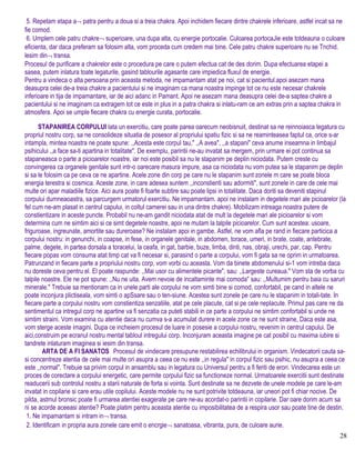 5. Repetam etapa a¬ patra pentru a doua si a treia chakra. Apoi inchidem fiecare dintre chakrele inferioare, astfel incat sa ne
fie comod.
6. Umplem cele patru chakre¬ superioare, una dupa alta, cu energie portocalie. Culoarea portocaJie este totdeauna o culoare
eficienta, dar daca preferam sa folosim alta, vom proceda cum credem mai bine. Cele patru chakre superioare nu se Tnchid.
lesim din¬ transa.
Procesul de purificare a chakrelor este o procedura pe care o putem efectua cat de des dorim. Dupa efectuarea etapei a
sasea, putem inlatura toate legaturile, gasind tablourile agasante care impiedica fluxul de energie.
Pentru a vindeca o alta persoana prin aceasta metoda, ne impamantam atat pe noi, cat si pacientul.apoi asezam mana
deasupra celei de-a treia chakre a pacientului si ne imaginam ca mana noastra impinge tot ce nu este necesar chakrele
inferioare in tija de impamantare, iar de aici adanc in Pamant. Apoi ne asezam mana deasupra celei de-a saptea chakre a
pacientului si ne imaginam ca extragem tot ce este in plus in a patra chakra si inlatu-ram ce am extras prin a saptea chakra in
atmosfera. Apoi se umple fiecare chakra cu energie curata, portocalie.
STAPANIREA CORPULUI lata un exercitiu, care poate parea oarecum neobisnuit, destinat sa ne reinnoiasca legatura cu
propriul nostru corp, sa ne consolideze situatia de posesor al propriului spatiu fizic si sa ne reaminteasea faptul ca, orice s-ar
intampla, mintea noastra ne poate spune: ,,Acesta este corpul tau," ,,A avea", ,,a stapani" ceva anume inseamna in limbajul
psihicului ,,a face sa-ti apartina in totalitate". De exemplu, parintii ne-au invatat sa mergem, prin urmare ei pot continua sa
stapaneasca o parte a picioarelor noastre, iar noi este posibil sa nu le stapanim pe deplin niciodata. Putem creste cu
convingerea ca organele genitale sunt intr-o oarecare masura impure, asa ca niciodata nu vom putea sa le stapanim pe deplin
si sa le folosim ca pe ceva ce ne apartine. Acele zone din corp pe care nu le stapanim sunt zonele m care se poate bloca
energia terestra si cosmica. Aceste zone, in care adesea suntem ,,inconstienti sau adormiti", sunt zonele in care de cele mai
multe ori apar maladiile fizice. Aici aura poate fi foarte subtire sau poate lipsi in totalitate. Daca doriti sa deveniti stapinul
corpului dumneaoastra, sa parcurgem urmatorul exercitiu. Ne impamantam. apoi ne instalam in degetele mari ale picioarelor (la
fel cum ne-am plasat in centrul capului, in coltul camerei sau in una dintre chakre). Mobilizam intreaga noastra putere de
constientizare in aceste puncte. Probabil nu ne-am gandit niciodata atat de mult la degetele mari ale picioarelor si vom
determina cum ne simtim aici si ce simt degetele noastre, apoi ne mutam la talpile picioarelor. Cum sunt acestea: usoare,
friguroase, ingreunate, amortite sau dureroase? Ne instalam apoi in gambe. Astfel, ne vom afla pe rand in fiecare particica a
corpului nostru: in genunchi, in coapse, in fese, in organele genitale, in abdomen, torace, umeri, in brate, coate, antebrate,
palme, degete, in partea dorsala a toracelui, la ceafa, in gat, barbie, buze, limba, dinti, nas, obraji, urechi, par, cap. Pentru
fiecare popas vom consuma atat timp cat va fi necesar si, parasind o parte a corpului, vom fi gata sa ne oprim in urmatoarea.
Patrunzand in fiecare parte a propriului nostru corp, vom vorbi cu aceasta. Vom da binete abdomenului si-1 vom intreba daca
nu doreste ceva pentru el. El poate raspunde: ,,Mai usor cu alimentele picante", sau: ,,Largeste cureaua." Vom sta de vorba cu
talpile noastre. Ele ne pot spune: ,,Nu ne uita. Avem nevoie de incaltaminte mai comoda" sau: ,,MuItumim pentru baia cu saruri
minerale." Trebuie sa mentionam ca in unele parti ale corpului ne vom simti bine si comod, confortabil, pe cand in altele ne
poate inconjura plictiseala, vom simti o apSsare sau o ten-siune. Acestea sunt zonele pe care nu le stapanim in totali-tate. In
fiecare parte a corpului nostru vom constientiza senzatiile, atat pe cele placute, cat si pe cele neplacute. Primul pas care ne da
sentimentul ca intregul corp ne apartine va fi senzatia ca puteti stabili in ce parte a corpului ne simtim confortabil si unde ne
simtim straini. Vom examina cu atentie daca nu cumva s-a acumulat durere in acele zone ce ne sunt straine, Daca este asa,
vom sterge aceste imagini. Dupa ce incheiem procesul de luare in posesie a corpului nostru, revenim in centrul capului. De
aici,construim pe ecranul nostru mental tabloul intregului corp. Inconjuram aceasta imagine pe cat posibil cu maxima iubire si
tandrete inlaturam imaginea si iesim din transa.
ARTA DE A FI SANATOS Procesul de vindecare presupune restabilirea echilibrului in organism. Vindecatorii cauta sa-
si concentreze atentia de cele mai multe ori asupra a ceea ce nu este ,,in regula" in corpul fizic sau psihic, nu asupra a ceea ce
este ,,normal". Trebuie sa privim corpul in ansamblu sau in legatura cu Universul pentru a fi feriti de erori. Vindecarea este un
proces de corectare a corpului energetic, care permite corpului fizic sa functioneze normal. Urmatoarele exercitii sunt destinate
readucerii sub controlul nostru a starii naturale de forta si vointa. Sunt destinate sa ne dezvete de unele modele pe care le-am
invatat in copilarie si care erau utile copilului. Aceste modele nu ne sunt potrivite totdeauna, iar uneori pot fi chiar nocive. De
pilda, astmul bronsic poate fi urmarea atentiei exagerate pe care ne-au acordat-o parintii in copilarie. Dar oare dorim acum sa
ni se acorde aceeasi atentie? Poate platim pentru aceasta atentie cu imposibilitatea de a respira usor sau poate tine de destin.
1. Ne impamantam si intram in¬ transa.
2. Identificam in propria aura zonele care emit o encrgie¬ sanatoasa, vibranta, pura, de culoare aurie.
28
 