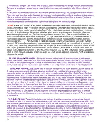 3. Ridicam nivelul energetic¬ din celelalte zone ale corpului, astfel incat sa corespunda energiei inalte din zonele sanatoase.
Trebuie sa ne sugestionam ca nivelul energiei creste daca ii vom ordona aceasta. Atunci vom putea ridica acest nivel cat
dorim.
4.¬ Facem sa circule energia prin chakrele si aura noastra, apoi ne aplecam cu capul mai jos de genunchi si iesim din transa.
Putem folosi acest exercitiu si pentru vindecarea altor persoane. Trebuie sa identificam portiunile sanatoase din aura acestora,
in loc sa le cautam in propria noastra aura, apoi ridicam nivelul lor energetic asa cum l-am ridicat pe al nostru. Este bine sa
invatati pacientii sa respire corect.
Restabilirea energetica a corpului fizic se face si prin metode de respiratie, prin tehnici Radja-Yoga.
VOCEA INTERIOARA Exercitiul de mai jos este unul dintre cele mai simple si da rezultate pozitive intoate domeniile activitatii
psihice. Am amintit deja despre vocea noastra interioara, aceasta parte a EU-lui nostru care intotdeauna stie tot si ne propune,
ca raspuns la intrebarile noastre, numai judecati de folos. Pentru a intra in legatura cu vocea noastra interioara, vom inchide
mai intai ochii si ne impamantam. Ne gandim la o intrebare la care am dori sa primim raspunsul.de exemplu: ,,Oare vreau cu
adevarat sa merg la plimbare?" sau: ,,Seful meu are de gand sa ma avanseze?" sau: ,,Oare sora mea chiar iubeste pe
cineva?" Pe ecranul nostru mental scriem cu majuscuie: ,,DA". Apoi,scriem tot cu majuscule: ,,NU",Formulam intrebarea si
vedem care din raspunsuri s-a luminat. Intelegem ca este foarte simplu, dar viata nu trebuie sa fie prea dificila. Incercam,
trebuie sa incercam. Vom fi uimiti cat de repede cat si de usor vom primi un raspuns corect si precis. De multe ori
raspunsul ,,DA" vine sub forma unei tensiuni usor sesizabile pe partea dreapta a fruntii sau in centrul fruntii,iar raspunsul ,,NU"
pe partea lobului frontal stang, sau parca din ceafa ni s-ar extrage o tija. Acest procedeu este util si pentru discutiile cu propriul
corp. De pilda, putem verifica astfel echilibml substantelor nutritive. Intrebam: ,,Mai ai nevoie de vitamine?" Daca primim un
raspuns pozitiv, incepem sa enumeram: A, B, C, D, E, primind raspunsul: ,,DA" sau ,,NU" pentru fiecare vitamina. Daca dorim
putem sa variem intrebarile, adaugand “uneori" sau ,,putin" sau ,,mult", sau alte gradatii ale raspunsului. Vom fi cat se poate de
independenti si originali.
DE CE SE IMBONLAVESC OAMENII Cei mai multi dintre noi cred ca boala este o nenorocire care se abate asupra
noastra, un accident in care nu avem nici o vina. Poate ca ne imbolnavim pentru ca am mers prin ploaie cu capul descoperit,
sau pentru ca este o epidemie de gripa. Atunci de ce unii oameni umbla mereu cu capul descoperit, nu poarta palarii sau
caciuli, nu se tem de epidemii si sunt sanatosi toata viata? De ce unii sunt permanent sanatosi chiar in mijlocul epidemiilor?
VINDECAREA PRIN PRELUAREA BOLII Daca nu efectuam corect procedurile, putem descoperi Ca avem aceleasi boli
de care ne-am vindecat pacientii. lata, de ce la inceputul acestei carti, am intvatat sa ne impamantam. Cand suntem
impamantati, suntem mai putin inclinati sa plutim in nori, avem ,,picioarele noastre psihice" bine infipte in Pamant. Sunt unii
vindecatori care iau asupra lor bolile pacientilor, iar apoi se vindeca de maladiile astfel preluate. Nu consider ca ar trebui sa
procedem astfel si va sfatuiesc foarte insistent sa nu faceti acest lucru. In cazul in care ne credem martiri sau suntem putin
masochisti si ne roade curiozitatea sa stim ce putem simti la preluarea bolii pacientului, vom alege pentru experiment ceva mai
putin grav, cum ar fi durerea de cap, dar in nici un caz nu vom alege o maladie grava cum este cancerul. Dupa ce vom intra in
transa, deschidem larg cea de a doua chakra. Apoi, dupa ce separam durerea de cap de persoana pacientului, o cream din
nou in rnintea noastra" pentru propria noastra persoana. Unde este durerea in cap? Ce culoare are? Cat este de intensa? Care
ii este temperatura? Este o durere care pulseaza sau este continua? Acum pacientul nostru trebuie sa se simta bine, iar pentru
noi a venit momentul sa luam aspirina. Sa nu ne asteptam la compatimire din partea pacientului pentru ceea ce am facut.
Acum boala lui ne apartine si trebuie sa ne punem intrebarea: ,,Am vrut oare sa primim ceea ce am primit? Prin ce procedeu
ne vom vindeca?
TULBURARILE PSIHICE Deseori vindecatorii sunt pusi in situatia de a ajuta persoane care prezinta serioase dereglari
emotionale sau psihice. Sa nu uitam ca aceasta carte este un ghid pentru efectuarea unor procese de vindecare psihica. Cand
ni se adreseaza o persoana cu tulburari serioase, ii vom face cel mai mare bine trimitand-o la un psihiatru calificat. In al doilea
rand, putem sa efectuam cateva procedee de vindecare de la distanta, care desigur nu inlocuiesc interventia unui medic
calificat. Dar persoanele cu grave tulburari psihice si emotionale au de obicei ceea ce numim ,,motivatii tainice". Daca nu dorim
sa ne implicam in acest joc si sa juciam cu cartile pe fata, este mai bine sa le multumim pentru vizita. Nu sunt necesare
explicatii detaliate, este suficient sa refuzam. Dupa cum s-a mentionat anterior, priceperea de a spune ,,NU" este o arma
psihica foarte pretioasa. Un om cu serioase tulburari de acest fel nu doreste sa fie vindecat. Un bun psihiatru il va obliga pe
pacient sa sesizeze rezultatul nesteptat al bolii sale si il va putea ajuta sa se elibereze de jocul lui periculos si sa se
29
 