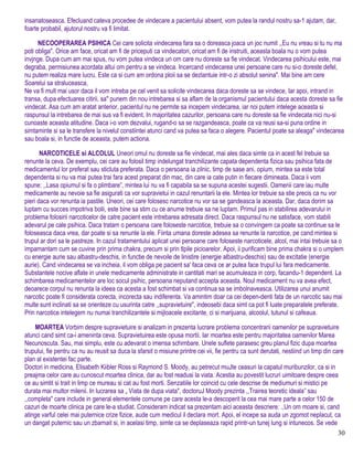 insanatoseasca. Efecluand cateva procedee de vindecare a pacientului absent, vom putea la randul nostru sa-1 ajutam, dar,
foarte probabil, ajutorul nostru va fi limitat.
NECOOPERAREA PSIHICA Cei care solicita vindecarea fara sa o doreasca joaca un joc numit ,,Eu nu vreau si tu nu ma
poti obliga". Orice am face, oricat am fi de priceputi ca vindecatori, oricat am fi de instruiti, aceasta boala nu o vom putea
invjnge. Dupa cum am mai spus, nu vom putea vindeca un om care nu doreste sa fie vindecat. Vindecarea psihicului este, mai
degraba, permisiunea acordata altui om pentru a se vindeca. Incercand vindecarea unei persoane care nu si-o doreste defel,
nu putem realiza mare lucru. Este ca si cum am ordona ploii sa se dezlantuie intr-o zi absolut senina". Mai bine am cere
Soarelui sa straluceasca,
Ne va fi mult mai usor daca il vom intreba pe cel venit sa solicite vindecarea daca doreste sa se vindece, Iar apoi, intrand in
transa, dupa efectuarea citirii, sa" punem din nou intrebarea si sa aflam de la organismul pacientului daca acesta doreste sa fie
vindecat. Asa cum am aratat anterior, pacientul nu ne permite sa incepem vindecarea, iar noi putem intelege aceasta si
raspunsul la intrebarea de mai sus va fi evident. In majoritatea cazurilor, persoana care nu doreste sa fie vindecata nici nu-si
cunoaste aceasta atitudine. Daca i-o vom dezvalui, rugand-o sa se razgandeasca, poate ca va reusi sa-si puna ordine in
simtaminte si sa le transfere la nivelul constiintei atunci cand va putea sa faca o alegere. Pacientul poate sa aleaga" vindecarea
sau boala si, in functie de aceasta, putem actiona.
NARCOTICELE si ALCOLUL Uneori omul nu doreste sa fie vindecat, mai ales daca simte ca in acest fel trebuie sa
renunte la ceva. De exemplu, cei care au folosil timp indelungat tranchilizante capata dependenta fizica sau psihica fata de
medicamentul lor preferat sau sticluta preferata. Daca o persoana ia zilnic, timp de sase ani, opium, mintea sa este total
dependenta si nu va mai putea trai fara acest preparat din mac, din care ia cate putin in fiecare dimineata. Daca ii vom
spune: ,,Lasa opiumul si fa o plimbare”, mintea lui nu va fi capabila sa se supuna acestei sugestii. Oamenii care iau multe
medicamente au nevoie sa fie asigurati ca vor supravietui in cazul renuntarii la ele. Mintea lor trebuie sa stie precis ca nu vor
pieri daca vor renunta ia pastile. Uneori, cei care folosesc narcotice nu vor sa se gandeasca la aceasta. Dar, daca dorim sa
luptam cu succes impotriva bolii, este bine sa stim cu ce anume trebuie sa ne luptam. Primul pas in stabilirea adevarului in
problema folosirii narcoticelor de catre pacient este intrebarea adresata direct. Daca raspunsul nu ne satisface, vom stabili
adevarul pe cale psihica. Daca tratam o persoana care foloseste narcotice, trebuie sa o convingem ca poate sa continue sa le
foloseasca daca vrea, dar poate si sa renunte la ele. Fiinta umana doreste adesea sa renunte la narcotice, pe cand mintea si
trupul ar dori sa le pastreze. In cazul tratamentului aplicat unei persoane care foloseste narcoticele, alcol, mai intai trebuie sa o
impamantam cum se cuvine prin prima chakra, precum si prin tlpile picioarelor. Apoi, ii purificam bine prima chakra si o umplem
cu energie aurie sau albastru-deschis, in functie de nevoile de linistire (energie albastru-deschis) sau de excitatie (energie
aurie). Cand vindecarea se va incheia, il vom obliga pe pacient sa' faca ceva ce ar putea face trupul lui fara medicamente.
Substantele nocive aflate in unele medicamente administrate in cantitati mari se acumuleaza in corp, facandu-1 dependent. La
schimbarea medicamentelor are loc socul psihic, persoana neputand accepta aceasta. Noul medicament nu va avea efect,
deoarece corpul nu renunta la ideea ca acesta a fost schimbat si va continua sa se imbolnaveasca. Utilizarea unui anumit
narcotic poate fi considerata corecta, incorecta sau indiferenta. Va amintim doar ca cei depen-denti fata de un narcotic sau mai
multe sunt inclinati sa se orienteze cu usurinta catre ,,supravietuire", indeosebi daca simt ca pot fi luate preparatele preferate.
Prin narcotice intelegem nu numai tranchilizantele si mijloacele excitante, ci si marijuana, alcoolul, tutunul si cafeaua.
MOARTEA Vorbim despre supravietuire si analizam in prezenta lucrare problema concentrarii oamenilor pe supravietuire
atunci cand simt ca-i ameninta ceva. Supravietuirea este opusa mortii. Iar moartea este pentru majoritatea oamenilor Marea
Necunoscuta. Sau, mai simplu, este cu adevarat o imensa schimbare. Unele suflete parasesc greu planul fizic dupa moartea
trupului, fie pentru ca nu au reusit sa duca la sfarsit o misiune printre cei vii, fie pentru ca sunt derutati, nestiind un timp din care
plan al existentei fac parte.
Doctori in medicina, Elisabeth Kiibler Ross si Raymond S. Moody, au petrecut muJte ceasuri la capatul muribunzilor, ca si in
preajma celor care au cunoscut moartea clinica, dar au fost readusi la viata. Acestia au povestit lucruri uimitoare despre ceea
ce au simtit si trait in limp ce mureau si cat au fost morti. Senzatiile lor coincid cu cele descrise de mediumuri si mistici pe
durata mai multor milenii. In lucrarea sa „ Viata de dupa viata", doctoruJ Moody prezinta ,,Trairea teoretic ideala” sau
,,completa" care include in general elementele comune pe care acesta le-a descoperit la cea mai mare parte a celor 150 de
cazuri de moarte clinica pe care le-a studiat. Consideram indicat sa prezentam aici aceasta descriere: .,Un om moare si, cand
atinge varful celei mai puternice crize fizice, aude cum medicul il declara mort. Apoi, el incepe sa auda un zgomot neplacut, ca
un dangat puternic sau un zbarnait si, in acelasi timp, simte ca se deplaseaza rapid printr-un tunej lung si intunecos. Se vede
30
 
