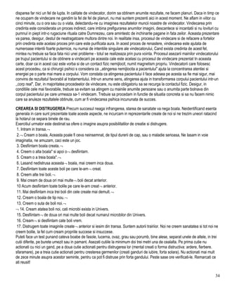 disparea far nici un fel de lupta. In calitate de vindecator, dorim sa obtinem anumite rezultate, ne facem planuri. Daca in timp ce
ne ocupam de vindecare ne gandim la fel de fel de planuri, nu mai suntem prezenti aici in acest moment. Ne aflam in viitor cu
cinci minute, cu o ora sau cu o viata, delectandu-ne cu imaginea rezultatelor muncii noastre de vindecator. Vindecarea prin
credinta este considerata un proces indirect, care imbina prefigurarea anumitor imagini, descantece si incantatii si nu lovituri cu
pumnul in piept intr-o rugaciune rituala catre Dumnezeu, care amintestc de inchinarile pagane in fata zeilor. Aceasta prezentare
va parea, desigur, destul de neatragatoare multora dintre noi. In realitate insa, procesul de vindecare si de refacere a fortelor
prin credinta este acelasi proces prin care este purificata aura. In acest proces de renastere, vindecarea este ajutata de
numeroase intentii foarte puternice, nu numai de intentiile singulare ale vindecatorului, Cand exista credinta de acest fel,
mintea nu trebuie sa faca fata nici unei probleme - totul se realizeaza prin pura vointa. Procesul asezarii mainilor vindecatorului
pe trupul pacientului si de obtinere a vindecarii pe aceasta cale este acelasi cu procesul de vindecare prezentat tn aceasta
carte, doar ca in acest caz este vorba si de un contact fizic nemijlocit, numit magnetism propriu. Vindecatorii care folosesc
acest procedeu, ca si chirurgii psihici s considera ca ,,atingerea nemijlocita a pacientului" ajuta la concentrarea atentiei si
energiei pe o parte mai mare a corpului. Vom constata ca atingerea pacientului il face adesea pe acesta sa fie mai sigur, mai
convins de rezultatul favorabil al tratamentului. Intr-un anume sens, atingerea ajuta in transformarea corpului pacientului intr-un
,,corp real", Dar, in majoritatea procedeelor de vindecare, nu este obligatoriu sa se recurga la contactul fizic. Desigur, in
conditiile cele mai favorabile, trebuie sa evitam sa atingem cu mainile anumite persoane sau o anumita parte bolnava din
corpul pacientului pe care urmeaza sa-1 vindecam. Trebuie sa procedam in functie de situatia concreta si sa nu facem nimic
care sa anuleze rezultatele obtinute, cum ar fi vindecarea psihica incununata de succes.
CREAREA SI DISTRUGEREA Precum succesul neaga infrangerea, starea de sanatate va nega boala. Neidentificand esenta
generala in care sunt prezentate toate aceste aspecte, ne incurcam in reprezentarile create de noi si ne trezim uneori ratacind
la hotarul ce separa binele de rau.
Exercitiul urmator este destinat sa ofere o imagine asupra posibilitatilor de creatie si distrugere.
1. Intram in transa.¬
2.¬ Cream o boala, Aceasta poale fi ceva neinsemnat, de tipul durerii de cap, sau o maladie serioasa, Ne Iasam in voie
imaginatia, ne amuzam, caci este un joc.
3. Desfiintam boala creata.¬
4. Creem o alta boala" si apoi o¬ desfiintam.
5. Cream o a treia boala".¬
6. Lasand nedistrusa aceasta¬ boala, mai creern inca doua.
7. Desfiintam toate aceste boli pe care le-am¬ creat.
8. Creem alte trei boli.¬
9. Mai cream de doua ori mai multe¬ boli decat anterior.
10 Acum desfiintam toate bolile pe care le-am creat¬ anterior.
11. Mai desfiintam inca trei boli din cele create mai demult.¬
12. Cream o boala de tip nou.¬
13. Creem o suta de boli noi.¬
¬ 14. Cream atatea boli noi, cati microbi exista in Univers.
15. Desfiintam¬ de doua ori mai multe boli decat numarul microbilor din Univers.
16. Cream¬ si desfiintam cate boli vrem.
17. Distrugem toate imaginile create¬ anterior si iesim din transa. Suntem autorii trairiior. Noi ne creem sanatatea si tot noi ne
creem bolile, la fel cum cream propriile succese si insuccese.
Puteti face un test punand cateva boabe de fasole, lucerna, ovaz, grau sau porumb, bine alese, separat unele de altele, in trei
cutii diferite, pe burete umezit sau in pamant. Asezati cutiile la minimum doi trei metri una de cealalta. Pe prima cutie nu
actionati cu nici un gand, pe a doua cutie actionati pentru distrugerea lor (mental creati o forma distructiva: ardere, fierbere.
sfaramare), pe a treia cutie actionati pentru cresterea germenilor (creati ganduri de iubire, forta solara). Nu actionati mai mult
de zece minute asupra acestor seminte, pentru ca pot fi distruse prin forta gandului. Peste sase ore verificati-le. Remarcati ce
ati reusit!
34
 