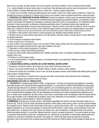 Daca ceva nu ne place, de pilda culoarea, forma sau marimea, schimbam trandafirul. Facem sa dispara ambii trandafiri.
4. In¬ partea dreapta a ecranului nostru cream o a treia floare. Este destinata celor sase luni care au trecut pana in momentul
de fata. Studiem cu atentie diferentele intre prima si a treia roza. . Facem sa dispara toate florile.
¬ 5. Cream inca un trandafir. Acesta este destinat pentru anul urmator. Cream inca o floare, pentru urmatorii ani. Cream cati
trandafiri dorim pentru urmatorii ani. Ei trebuie sa fie frumosi, sa ne incante. Facem sa dispara toate florile si iesim din transa.
7.3. PROCESUL DE VINDECARE IN AFARA CORPULUI Procesul de vindecare in afara corpului se aseamana foarte mult cu
vindecarea pacientului absent. Vindecatorul isi indreapta atentia spre imaginea pe persoanei absente. La vindecarea in afara
corpului, corpul astral al vindecatorului ii paraseste cu adevarat corpul fizic si intra in aura pacientului. Unii vindecatori prefera
sa Iucreze in afara corpului altii, sa efectueze vindecarea pacientului absent. O persoana-medium este capabila sa-si
supravegheze perechea aflata la munca si copiii ramasi acasa. Trebuie sa simtim in mod real ce inseamna ,,Sa fim in propriul
nostru corp", inainte de a iesi din el. Daca nu vom fi destul de grijulii, putem sa ne lasam usor energia proprie in aura altuia.
• 1. Ne relaxam. Verificam cat de bine suntem impamantati. Apoi urmarim indicatiile din capitolul al doilea despre vindecarea pacientului absent.
• 2. Ne aflam in coltul camerei. Apoi revenim in centrul propriului cap. Repetam acest procedeu de trei ori.
• 3. Revenim din nou in coltul camerei. Apoi trecem intr-o alta camera a locuintei noastre. Urmarim daca ne simtim diferit fata
de situatiile anterioare.
• 4. De aici mergem pe acoperisul casei noastre.
• 5. Apoi, ne oprim pe un nor de pe cer.
• 6. Acum suntem in aura pacientului nostru. Cum ne simtim? Putem vedea culorile aurei? Ne impamanram pacientul. Apoi ii
purificam aura si atragem energia cosmica, dupa care-i scaldam cu ea aura.
• 7. Patrundem in prima chakra a pacientului. O purificam.
• 8. Rand pe rand, curatam toate chakrele pacientului.
• 9. Daca una dintre zonele corpului pacientului are o maladie, patrundem acolo, ne imaginam energia de culoare portocalie si-i
scaldam zona cu ea.
• 10. Revenirn in centrul capului nostru.
• 11 In aura noastra plasam un magnet si atragem cu el energia ramasa in aura pacientului. Repetam procedeul.
• 12. Iesim din transa.
7.5. CUNOASTEREA CORPULUI NOSTRU DE CATRE PROPRIUL NOSTRU SPIRIT
1. Ne asezam in pozitia de medium.♣ Circulam prin corpul nostru lumina de culoare aurie.
2. Cream o roza (un♣ trandafir) pentru noi. Studiem floarea cu atentie: culoarea, aroma, petalele.
3. Cream inca o floare (tot un trandafir) in locul in care, de obicei,♣ plasam soarele. Acest trandafir este destinat pentru spiritul
nostru superior. Studiem floarea.
4. Coboram a doua floare si o asezam chiar in capul♣ ce-lei dintai, apoi permitem celor doua flori sa se contopeasca.
5. Facem♣ sa dispara cele doua flori si iesim din transa.
DESCHIDEREA CELUI DE- AL TREILEA OCHI
8.1. TELEPATIA Din vestitele tratate RADJA-YOGA, un pasaj spune: ,,Formele de concentrare care determina o perceptie
senzoriala excesiva sunt cauzate de efortul organismului gandirii", iar comentariul lui SVAMI VIVECANANDA la acest pasaj;
,,Aceasta decurge natural din concentrare. Conform yoghinilor, prin concentrarea gandului la varful nasului vor fi percepute
miresme minunate, tot prin concentrare pe varful limbii se vor simti senzatii extraordinare, iar in zona de mijloc a limbii se va
simti o senzatie tactila ca oatingere. Daca cel care efectueaza concentrarea isi va aduna senzatiile asupra palatului cerului
gurii, va vedea lucruri neobisnuite, dar daca cineva a carui minte nu este linistita va dori sa efectueze unele din aceste exercitii,
fara sa aiba incredere in ele, indoielile sale vor disparea, atunci cand, efectuand un timp exercitiile, va simti pe propria piele
aceste efecte, daca va dovedi stapanire." (Svami Vivecananda,
CLARMIROSUL Exercitiul care urmeaza consta in deschiderea capacitatilor de clarmiros. Se face dimineata inainte de a va
scula din pat. Timp de 15-20 de minute concentrati-va gandul la varful nasului, stand culcat cu fata in sus intr-o pozitie relaxata.
Nu va ganditi la nimic. Radacina limbii se tine lipita de cerul gurii, in gand se zice mantra ,,OM", ca un dangat de depot auzit de
departe. Rezultatul nu se va lasa mult asteptat. La inceput veti simti furnicaturi in varful nasului, uneori dureroase. Nu toti veti
simti acelasi lucru. Va aparea ca din senin mirosul unui parfum usor, care va disparea in urmatoarea fractiune de seconda.
Puteti avea aceste senzatii si in cursul zilei. Reluand exercitiul, mirosul o sa apara mai puternic. O sa aveti senzatia ca cineva
v-a parfumat intreg dormitorul, dupa care va disparea din nou. Antrenati-va cu asiduitate, iar timpul pentru aparita parfumului
inexistent se va scurta la urmatoarea concentrare. Veti ajunge sa-1 simtiti chiar dupa cateva secunde de la inceperea
exercitiului, Atunci cand acest miros va aparea dupa scurt timp incercati sa-l faceti sa apara si cand mergeti pe strada sau va
39
 