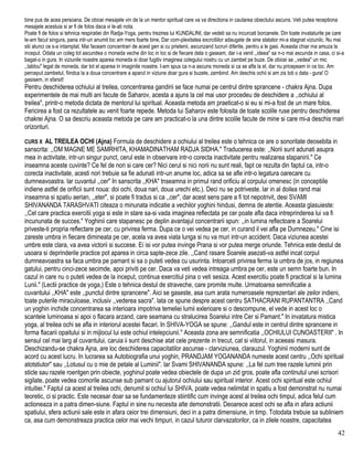 bine pus de acea persoana. De obicei mesajele vin de la un mentor spiritual care va va directiona in cautarea obiectului ascuns. Veti putea receptiona
mesajele acestuia si ar fi de folos daca vi le-ati nota.
Poate fi de folos si tehnica respiratiei din Radja-Yoga, pentru trezirea lui KUNDALINI, dar vedeti sa nu incurcati borcanele. Din toate invataturile pe care
le-am facut singura, pana intr-un anumit loc am mers foarte bine, Dar com-plexitatea excrcitiilor adaugate de sine statator mi-a stagnat viziunilc. Nu mai
stii atunci ce s-a intamplat. Mai faceam concentrari de acest gen si cu prietenii, ascunzand lucruri diferite, pentru a le gasi. Aceasta chiar ma amuza la
inceput. Odata un coleg tot ascundea o moneda veche din loc in loc si de fiecare data o gaseam, dar i-a venit ,,ideea" sa n-o mai ascunda in casa, ci si-a
bagat-o in gura. In viziunile noastre aparea moneda si doar fugitiv irnaginea colegului nostru cu un zambet pe buze. De obicei se ,,vedea" un mic
,,tablou" legat de moneda, dar tot el aparea in imaginile noastre. I-am spus ca n-a ascuns moneda si ca se afla la el, dar nu pricepeam in ce loc. Am
perceput zambetul, fiindca la a doua concentrare a aparut in viziune doar gura si buzele, zambind. Am deschis ochii si am zis toti o data - gura! O
gasisem, in sfarsit!
Pentru deschiderea ochiului al treilea, concentrarea gandirii se face numai pe centrul dintre sprancene - chakra Ajna. Dupa
experimentele de mai multi ani facute de Saharov, acesta a ajuns la cel mai usor procedeu de deschidere a ,.ochiului al
treilea", printr-o metoda dictata de mentorul lui spiritual. Aceasta metoda am praeticat-o si eu si mi-a fost de un mare folos.
Fericirea a fost ca rezultatele au venit foarte repede. Metoda lui Saharov este folosita de toate scolile ruse pentru deschiderea
chakrei Ajna. O sa descriu aceasta metoda pe care am practicat-o la una dintre scolile facute de mine si care mi-a deschis mari
orizonturi.
CURS X AL TREILEA OCHI (Ajna) Formula de deschidere a ochiului al treilea este o tehnica ce are o sonoritate deosebita in
sanscrita: ,,OM MAGNE ME SAMRHITA, KHAMADINATHAM RADJA SIDHA." Traducerea este: ,,Norii sunt adunati asupra
mea in activitate, intr-un singur punct, cerul este in observare intr-o corecta inactivitate pentru realizarea stapanirii." Ce
inseamna aceste cuvinte? Ce fel de nori si care cer? Nici cerul si nici norii nu sunt reali, fapt ce rezulta din faptul ca, intr-o
corecta inactivitate, acesti nori trebuie sa fie adunati intr-un anume loc, adica sa se afle intr-o legatura oarecare cu
dumneavoastra. lar cuvantul ,,cer" In sanscrita ,,KHA" tnseamna in primul rand orificiu al corpului omenesc (in conceptiile
indiene astfel de orificii sunt noua: doi ochi, doua nari, doua urechi etc.). Deci nu se potriveste. lar in al doilea rand mai
inseamna si spatiu aerian, ,,eter", si poate fi tradus si ca ,,cer", dar acest sens pare a fi tot nepotrivit, desi SVAMI
SHIVANANDA TARASHVATI citeaza o minunata indicatie a vechilor yoghini hindusi, demna de atentie. Aceasta glasuieste:
,,Cel care practica exercitii yoga si este in stare sa-si vada imaginea reflectata pe cer poate afla daca intreprinderea lui va fi
incununata de succes." Yoghinii care stapanesc pe deplin avantajul concentrarii spun: ,,in lumina reflectoare a Soarelui
priveste-ti propria reflectare pe cer, cu privirea ferma. Dupa ce o vei vedea pe cer, in curand il vei afla pe Dumnezeu." Cine isi
zareste umbra in fiecare dimineata pe cer, acela va avea viata lunga si nu va muri intr-un accident. Daca viziunea acestei
umbre este clara, va avea victorii si succese. Ei isi vor putea invinge Prana si vor putea merge oriunde. Tehnica este destul de
usoara si deprinderile practice pot aparea in circa sapte-zece zile. ,,Cand rasare Soarele asezati-va astfel incat corpul
dumneavoastra sa faca umbra pe pamant si sa o puteti vedea cu usurinta. Intoarceti privirea ferma la umbra de jos, in regiunea
gatului, pentru cinci-zece secimde, apoi priviti pe cer. Daca va veti vedea intreaga umbra pe cer, este un semn foarte bun. In
cazul in care nu o puteti vedea de la inceput, continua exercitiul pina o veti sesiza. Acest exercitiu poate fi practical si la lumina
Lunii." (Lectii practice de yoga,) Este o tehnica destul de straveche, care promite multe. Urmatoarea semnificatie a
cuvantului ,,KHA" este ,,punctul dintre sprancene". Aici se gaseste, asa cum arata numeroasele reprezentari ale zeilor indieni,
toate puterile miraculoase, inclusiv ,,vederea sacra". lata ce spune despre acest centru SATHACRANI RUPANTANTRA ,,Cand
un yoghin inchide concentrarea sa interioara impotriva temeliei lumii exlerioare si o descompune, el vede in acest loc o
scanteie luminoasa si apoi o flacara arzand, care seamana cu stralucirea Soarelui intre Cer si Pamant." In invatatura mistica
yoga, al treilea ochi se afla in interiorul acestei flacari. In SHIVA-YOGA se spune: ,,Gandul este in centrul dintre sprancene in
forma flacarii opaitului si in mijlocul lui este ochiul intelepciunii." Aceasta zona are semnificatia ,,OCHIULUI CUNOASTERII" . In
sensul cel mai larg al cuvantului, caruia ii sunt deschise atat cele prezente in trecut, cat si viitorul, in aceeasi masura.
Deschizandu-se chakra Ajna, are loc deschiderea capacitatilor ascunse - clarviziunea, clarauzul. Yoghinii moderni sunt de
acord cu acest lucru. In lucrarea sa Autobiografia unui yoghin, PRANDJAM YOGANANDA numeste acest centru ,,Ochi spiritual
atotstiutor" sau ,,Lotusul cu o mie de petale al Luminii". lar Svami SHIVANANDA spune: ,,La fel cum tree razele luminii prin
sticle sau razele roentgen prin obiecte, yoghinul poate vedea obiectele de dupa un zid gros, poate afla continutul unei scrisori
sigilate, poate vedea comorile ascunse sub pamant cu ajutorul ochiului sau spiritual interior. Acest ochi spiritual este ochiul
intuitiei." Faptul ca acest al treilea ochi, denumit si ochiul lui SHIVA, poate vedea nelimitat in spatiu a fost demonstrat nu numai
teoretic, ci si practic. Este necesar doar sa se fundamenteze stiintific cum invinge acest al treilea ochi timpul, adica felul cum
actioneaza in a patra dimen-siune. Faptul in sine nu necesita alte demonstratii. Deoarece acest ochi se afla in afara actiunii
spatiului, sfera actiunii sale este in afara ceior trei dimensiuni, deci in a patra dimensiune, in timp. Totodata trebuie sa subliniem
ca, asa cum demonstreaza practica celor mai vechi timpuri, in cazul tuturor clarvazatorilor, ca in zilele noastre, capacitatea
42
 