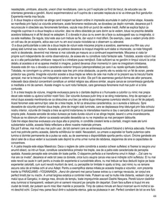 neasteptate, uimitoare, absurde, uneori chiar revoltatoare, care nu pot fi explicate ca fiind de trecut, de educatie sau de
orientarea generala a gandirii. Atunci experimenratorul va fi cuprins de o senzatei neplacuta si isi va intrerupe firul gandurilor.
Experienta merita insa facuta.
2. A doua treapta a viziunilor se atinge cand incepem sa facem ordine in impresiile acumulate in cadrul primei etape. Aceasta
se manifesta prin faptul ca viziunile anterioare, acele fenomene neobisnuite, se dovedesc pe deplin normale, deoarece pot fi
recunoscute in obiectele sau fenomenele familiare, vazute insa dintr-un punct de vedere inedit. Astfel se explica faptul ca
imaginile cuprinse in a doua treapta a viziunilor, desi ne ofera obiectele pe care dorim sa le vedem, totusi ne prezinta detaliile
acestora totdeauna in alt fel decat ne asteptam. E o dovada in plus ca nu avem de a face cu autosugestii sau cu imaginatia, ci
ca este realitatea. De regula, totul este asa cum trebuie sa fie, dar vazut in mod diferii. De exemplu, casa o vedem privita dintr-
un colt sau de pe acoperis, adica asa cum nu am avut ocazia niciodata sa o observam cu adevarat.
O a doua particularitate a celei de a doua trepte de viziuni este miscarea proprie a acestora, asemenea unui film sau unui
peisaj slab luminat sau nocturn. Aceasta se petrece deoarece la inceput imaginile sunt slabe si intunecate, ca niste fotografii
vechi si decelerate, devenind mai intense si mai colorate pe masura ce a continuant experimentele. Miscarea si viata lor
proprie sunt independente de vointa observatorului, de aceea ele nu constituie rodul fanteziei sale. Totodata, aceste viziuni mai
au si o alta particularitate uimitoare: raspund la o intrebare pusa nemijlocit. Este suficient sa ne gandim in timpul viziunii la orice
detaliu al acesteia si el va aparea imediat in imagine, putand devansa chiar momentul in care ne inregistram intrebarea.
Aceasta este din nou o dovada a caracterului exterior timpului (atemporalitatea) pe care il au razele spirituale (sutteresti).
Totodata, ne convingem cu uimire ca aceste raze trec prin orice obstacole, ca pentru ele nu exista nici un fel de ecran, perete
protector sau granita. Imaginile viziunilor acestei a doua trepte se refera de cele mai multe ori la prezent sau la trecutul foarte
apropiat, mai rar la trecutul mai indepartat si extrem de rar la viitor. Ele pot fi de asemenea ganduri-forma ale altor persoane,
indeosebi daca obiectul concentrarii constituie un simbol religios sau altceva similar, asupra caruia se concentreaza gandurile
si meditatia a mii de oameni. Aceste imagini nu sunt rodul fanteziei, care genereaza fenomene mult mai putin vii si bine
conturate.
3. In a treia treapta de viziune, imaginile evolueaza pana la o claritate deplina si o frumusete a culorilor cu nimic mai prejos
decat cele redate cu ajutorul ochilor nostri fizici. Dar viziunile dureaza putin timp si se sting instantaneu, timp de aproape un
minut dupa aceasta mentinandu-se ca straiucirea unui bec pe retina dupa intreruperea curentului electric (ca un fel de palpait).
Acest fenomen este semnul tipic celei de a treia trepte, la fel ca straiucirea caracteristica, ca o aureola a tabloului. Spre
deosebire de viziunile primelor doua trepte, pline de imagini slab luminate, care se deplaseaza timp idelungat prin fata ochiului
nostru interior, viziunile din treapta a treia se aprind instantaneu la intensitatea maxima si dau o senzatie de parca iti parasesti
propria piele. Aceasta senzatie de extaz dureaza pe toata durata viziunii si se stinge treptat, lasand o urma incandescenta.
Trebuie sa ne obisnuim ulterior ca aceasta senzatie deosebita sa nu ne impiedice sa mai percepem tablourile.
Cele trei etape descrise evolueaza una dupa alta si prezinta, in conditiile cresterii lente a claritatii, imagini reale ale lumii
substantelor subtile, aceasta fidela reflectare a sferei noastre materiale primare.
Ele pot fi atinse, mai mult sau mai putin usor, de toti oamenii care se antreneaza suficient folosind o tehnica adecvata. Femeile
sunt mai potrivite pentru aceasta, datorita echilibrului lor stabil. Nevazatorii, ca urmare a aspiratiei lor foarte puternice catre
lumina si dorintei permanente de a putea sa vada, au de asemenea o disponibilitate sporita pentru viziuni. Oricine gandeste are
darul celei de a doua vederi si succesele sale depind la urma urmei numai de rabdarea, stapanirea de sine si capacitatea de
concentrare.
4..A patra treapta este etapa Maestrului. Daca o reglare de catre constiinta a acestui ochean sufletesc si fixarea lui asupra unui
anumit obiect, ca intr-un focar, constituie caracteristica primelor trei trepte, cea de a patra este caracterizata de perceptia
spatiala. Aceasta perceptie este simulate din toate partile. O stapanire perfecta a ei transforma omul in Adept - ,,Cel care nu
mai are ce invata", deoarece el vede tot ceea ce doreste, orice lucru asupra caruia vrea sa-si indrepte ochii sufletului. El nu mai
este nevoit sa caute in carti pentru a invata din experienta si cunostintele altora, nu mai trebuie sa faca deductii logice pe baza
experientei celorlalti, cum sunt nevoiti muritorii de rand, cu perceptiile lor limitate in spatiu si timp, caci nimic nu va ramane
ascuns celui de al treilea ochi al unui Adept. Pentru a exemplifica starea initiala pe aceasta treapta a viziunilor, vom prezenta
trairile lui PARADJAMS --YOGANANDA: ,,Aerul din plamanii mei parca fusese extras cu o seringa nevazuta, iar corpul era
perfect linistit,dar nu inactiv. A urmat largirea extatica a contiintei mele. Puteam sa vad la multe mile distanta, vedeam clar pe
malul opus al Gangelui, in stanga mea, dincolo de templu, toate imprejurimile asezarii Dashki Nesyara. Peretii tuturor cladirilor
erau luminosi si transparenti, vedeam prin ei oamenii miscand pe campiile din departari. Eram fara suflare si trupul imi era
ciudat de linistit, dar puteam sa-mi misc liber mainile si picioarcle. Timp de cateva minute am facut incercari sa-mi inchid si sa-
mi deschid ochii. Corpul meu parea facut dintr-o substanta eterica, gata sa pluteasca in aer. Perfect constient de tot ce era fizic
44
 