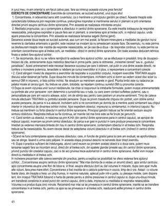 in jurul meu, m-am oriental si am facut cativa pasi, fara sa intrerup aceasta viziune prea fericita"
EXERCITII DE CONCENTRARE Exercitiile de concentrare, se succed automat, unul dupa altul:
1. Concentrarea, in adevaratul sens alϖ cuvantului, ca o mentinere a principiului gandirii pe obiect. Aceasta treapta este
caracterizata totdeauna prin respiratie continua, prelungirea inspiratiei si mentinerea aerului in plamani si prin orientarea
directiei privirii asupra centrului dintre sprancene. Prin aceasta se realizeaza intinderea arcului.
2. Meditatia propriuzisa, ca o contemplare a obiectului in centrul dintre sprancene. Ea este insotita totdeauna de respiratie
nesesizabila, prelungirea expiratiei si pauze fara aer in plamant, si orientarea spre al treilea ochi, in mijlocul capului, unde
apare presiunea la concentrare. Prin aceasta se realizeaza lansarea sagetii (forma gand).
Deoarece aceste doua trepte se succed automat, asa cum am mai aratat, la fiecare intrerupere a meditatiei de ganduri noi si
revenire la claritatea anterioara a gandirii, este necesar sa invatam sa nu amestecam aceste faze. De exemplu, nu este permis
sa desfasuram treapta intai insotita de respiratie nesesizabila, iar pe cea de-a doua - de respiratie continua; nu este permis sa
orientam concentrarea spre al treilea ochi, iar meditatia - direct in centrul dintre sprancene. Din toale acestea deducem tehnica
finala a vederii fara ajutorul ochilor.
• 1. Se recomanda, de.si nu se refera nemijlocit la vederea fara ajutorul ochilor, sa se efectueze in prealabil, timp de douazeci-
treizeci de zile, antrenamente dupa metodica descrisa in prima parte, pana la obtinerea ,,miresmei ceresti" sau a ,,gustului
paradisiac". Acest antrenament este necesar deoarece succesul pe care il obtinem, cel putin in una dintre aceste directii, ne
confera o incredere puternica, tenacitate si rabdare pe cursul exercitiilor si in plus, o reprezenlare a concentrarii corecte.
• 2. Cand atingem nivelul de stapanire a exercitiilor de respiratie si a pozitiilor corpului, incepem exercitiile TRATAKA asupra
discului solar desenat pe hartie. Dupa doua-trei minute de contemplare, inchidem ochii si dorim sa vedern acest disc solar cu
semnul OM in intuneric, in fata ochilor inchisi. Ne straduim sa mentinem soarele in gand. Pozitia limbii este cu radacina pe
palatul moale al cerului gurii. Nu trebuie sa uitam, totodata, sa repetam continuu sunetul OM cu pronuntia corecta.
•3 Dupa ce avem viziunea unor lucruri neobisnuite, ba chiar si raspunsuri la intrebarile formulate, putem incepe antrenamentele
cu portrete ale unor persoane: vom determina o cunostinta sau o ruda, cu care avem contact sufletesc puternic, sau o
personalitate pe care am vazut-o adesea, actor, om de stiinta sau pentru care pastram un anume sentiment. Timp de cateva
minute efectuam TRATAKA cu portretul acestei persoane. Dupa ce privim trasaturile chipului din portret, vom obtine simtul
acestei persoane, de parca ni s-a alaturat. Inchidem ochii si ne concentram pe dorinta de a mentine acest simtamant sau chipul
interior in intunericul de dinaintea ochilor inchisi. Apoi expediem obiectul, impreuna cu simtamantul, in interiorul capului. Nu
trebuie sa mentinem cu forta obiectul in centrul dintre sprancene. Principiul gandirii trebuie sa fie oriental exclusiv asupra
simtului obiectului. Respiratia trebuie sa fie continua, iar mainile cel mai bine este sa fie tinute pe genunchi.
• 4. Cand simtim ca obiectul, in ratacirea sa prin K.HA (din centrul dintre sprancene pana in centrul capului), se apropie de
mijlocul capului, incercam sa privim simtul obiectului, de parca s-ar gasi in punctul in care produce presiunea la concentrare.
Imediat ce vederea interioara tinteste din nou in centrul dintre sprancene, contemplam obiectul in al treilea ochi. Respiratia
trebuie sa fie nesesizabila. Nu avem nevoie decat de asteptarea viziunii obiectului in al treilea ochi (indirect in centrul dintre
sprancene).
• 5Cand ne fura contemplarea apare viziunea obiectului, care, in functie de gradul pana la care am evoluat, se aprofundeaza
sau se stinge, lasand o urma care palpaie. In aceasta etapa procesul descris ne serveste doar drept exercitiu.
• 6. Dupa o practica suficient de indelungata, atunci cand reusim sa prindem acelasi obiect si a doua oara, putem reusi
lansarea sagetii fara sa incordam arcul, direct din al treilea ochi, din spatele glandei pineale sau din centrul dintre sprancene,
privind punctul din crestetul capului, caci si de aici privirea trece automat tot in centrul dintre sprancene. Astfel vom incepe
direct cu meditatia in al treilea ochi.
In incheiere prezentam alte cateva exemple din practica, pentru a explica ce posibilitati ne ofera vederea fara ajutorul
ochilor. ,,Concentrarea asupra centrului dintre sprancene." Mai intai dorinta de a vedea un anumit obiect, apoi simtul centrului,
apoi concentrarea asupra unei flori de lotus si, in final, asupra efectului dorit au dat viziunea in miscare, dupa care apar multe
alte viziuni, fara prea mare efort. Concentrarea a fosl insotita de o caldura puternica in coccis, timp de o ora. Astazi - o viziune
foarte clara, din treapta a treia: un chip frumos, in marime naturala, aplecat putin intr-o parte, cu pleoape mobile, care dispare
lent. Am inceput TRATAKA folosind o harta de perete pentru a obtine presiunea in centrul capului si, dupa unu-doua minute,
am transferat constiinta in acest punct din centrul capului, dintr-o data, impreuna cu meditatia si respiratia nesesizabila.
Viziunea s-a produs dupa cinci minute. Recomand mai intai sa se priveasca in centrul dintre sprancene, inainte sa se transfere
concentrarea in al treilea ochi, pentru ca apoi sa se priveasca in al treilea ochi, readucand astfel privirea in centrul dintre
sprancene.
45
 