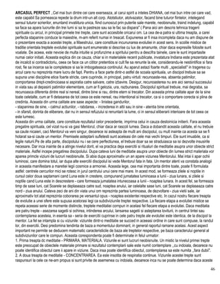 ARCASUL PERFECT ,.Cel mai bun dintre cei care exerseaza, al carui spirit a inteles DHIANA, cel mai bun intre cei care vad,
este capabil Sa porneasca repede la drum intr-un alt corp. Atotstiutor, atotvazator, facand bine tuturor fiintelor, intelegand
sensul tuturor scrierilor, enuntand invatiitura unica, fiind cunoscut prin puterile sale marete, neobisnuite, traind indelung, capabil
sa faca sa apara lucrurile din trei lumi si sa le pastreze sau sa le fac sa dispara" ( Pana aici am descris tehnica tragerii
spirituale cu arcul, in principal primele trei trepte, care sunt accesibile oricarui om. La cea de-a patra si ultima treapta, a carei
perfecta stapanire conduce la maiestrie, m-am referit numai in treacat. Expunerea ar fi insa incompleta daca nu am dispune de
o prezentare exacta a acestei trepte, a Maestrului, care constituie incununarea evolutiei in acest sens. In scolile mistice de
traditie orientala treptele evolutiei spirituale sunt enumerate si descrise cu lux de amanunte, chiar daca expresiile folosite sunt
voalate. De aceea, este nevoie de multa intuitie si profunzime a spiritului pentru a descifra tainele, care le sunt impartasite
numai celor initiati. Aceasta explica din ce cauza, chiar si in materialele recent publicate, invatatura Indiana este prezentata atat
de incalcit si contradictoriu, ceea ce face ca un cititor pretentios si cult fie sa renunte la ele, considerandu-le nestiintifice si fara
rost, fie sa incerce sa le completeze si sa le imbogateasca continulul. Au aparut astazi foarte multi ,,specialisti" in tragerea cu
arcul care nu reprezinta mare lucru de fapt. Pentru a face parte dintr-o astfel de scoala spirituala, un discipol trebuie sa se
supuna unei discipline etice foarte stricte, care cuprinde, in principal, patru virtuti: recunoaste-rea, absenta patimilor,
comportarea drept-credincioasa si aspiratia catre salvare, catre izbavire. Desigur, recunoasterea nu are aici sensul succesului
in viata sau al depasirii patimilor elementare, cum ar fi gelozia, ura, razbunarea. Discipolul spiritual trebuie, mai degraba, sa
recunoasca diferenta dintre real si nereal, dintre bine si rau, dintre etern si trecator. Din aceasta prima calitate apar de la sine
toate celetalte, cum ar fi detasarea de tot ceea ce este nereal, rau intentional si trecator, ca si o comportare corecta si plina de
credinta. Aceasta din urma calitate are sase aspecte: - linistea gandurilor,
- stapanirea de sine, - calmul actiunilor, - rabdarea, - increderea in altii sau in sine - atentia bine orientata,
- in sfarsit, dorinta de eliberare, dar nu in sensul refuzului si renuntarii la lume, ci in sensul eliberarii interioare de tot ceea ce
este lumesc.
Aceasta din urma calitate, care constituie rezultatul celor precedente, imprirna celui in cauza destoinicia initierii. Fara aceasta
pregatire spirituala, cel vizat nu-si va gasi Mentorul, chiar daca ar rascoli lumea. Daca a dobandit aceasta calitate, el nu trebuie
sa caute nicaieri, caci Mentorul va veni singur, deoarece isi asteapta de multi ani discipolul, cu mult inainte ca acesta sa se fi
hotarat sa-si caute un mentor. Premisele asteptarii sufletesti sunt aceleasi din cele mai vechi timpuri. Ele sunt imuabile, ca si
legile naturii.Pe de alta parte, discipolului nu i se cere perfectiunea, el trebuie doar sa se straduiasca sa isi dezvolte insusirile
necesare. Dar inca inainte de a atinge nivelul dorit, el va practica deja exercitii si ritualuri de meditatie asupra unor obiecte strict
materiale. Astfel incepe pregatirea discipolului. Dupa cateva luni de meditatie asupra unor obiecte din lumea strict materiala vor
aparea primcle viziuni de lucruri neobisnuite. Si abia dupa aproximativ un an apare viziunea Mentorului. Mai intai ii apar ochii
luminosi, care domina totul, iar dupa alte exercitii discipolul isi vede Mentorul fata in fata. Un mentor atent va constata analogii
in aceasta manifestare a maretiei legii cosmice a armoniei. Aceasta lege, cea mai importanta dintre toate, poate fi formulata
astfel: centrele cercurilor mici se rotesc in jurul centrului unui cere mai mare. In acest mod, se formeaza zilele si noptile in
cursul celor doua saptamani cand Luna este in crestere, compunand jumatatea luminoasa a lunii - ziua lunara, si zilele si
noptile cand Luna este in descrestere - care formeaza jumatatea intunecoasa a lunii - noaptea lunara. In acest fel, se formeaza
timp de sase luni, cat Soarele se deplaseaza catre sud, noaptea anului, iar celelalte sase luni, cat Soarele se deplaseaza catre
nord - ziua anului. Cateva zeci de ani din viata unui om reprezinta partea luminoasa, de dezvoltare - ziua vietii sale, iar
aproximativ tot atat reprezinta coborarea pe versantul opus - noaptea existentei respective etc. In cazul nostru fiecare treapta
de evolutie a unei sfere este supusa acelorasi legi ca subdiviziunile treptei respective. La fiecare etapa a evolutiei mistice se
repeta aceeasi serie de momente distincte, treptele meditatiei cornpun in acelasi fel fiecare etapa a evolutiei. Daca meditatia
are patru trepte - asezarea sagetii si ochirea, intinderea arcului, lansarea sagetii si asteptarea loviturii, in centrul tintei sau
contemplarea acesteia, in esenta sa - seria de exercitii cuprinse in cele patru trepte ale evolutiei este identica, de la discipol la
mentor. La fel se intampla si cu viziunile: viziunile dintr-o meditatie se succed in aceeasi ordine in care sunt compuse, la randul
lor, din exercitii. Desi predomina tendinta de baza a momentului dominant, in general raportul ramane acelasi. Acest aspect
important ne permite se deducem matematic caracteristicile de baza ale treptelor respective, pe baza caracterului general al
subdiviziunilor care le compun. Aceasta corespondenta poate fi determinate in felul urmator:
1. Prima treapta dc meditatie - PRIMARA, MATERIALA. Viziunile ei sunt lucruri neobisnuite. Un mistic la nivelul primei trepte
este preocupat de obiectele materiale primare si rezultatul contemplarii sale este numit contemplare ,,cu indoiala, deoarece nu
poate identifica obiectul care ii apare in viziune. Daca insa poate identifica obiectul, contemplarea sa este numita ,,fara dubii".
2. A doua treapta de meditatie - CONCENTRAREA. Ea esle insotita de respiratia continue. Viziunile acestei trepte sunt
raspunsuri la cele ce ne-am propus si sunt privite de asemenea cu indoiala, deoarece inca nu se poate determina daca aceste
46
 