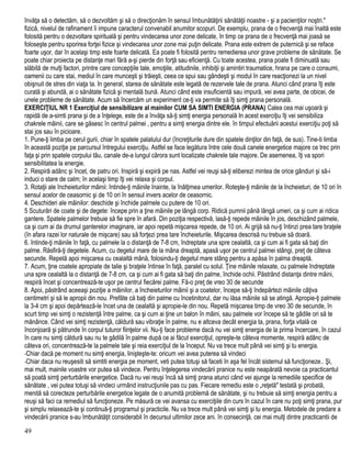 învăţa să o detectăm, să o dezvoltăm şi să o direcţionăm în sensul îmbunătăţirii sănătăţii noastre - şi a pacienţilor noştri."
fizică, nivelul de rafinament îi impune caracterul convenabil anumitor scopuri. De exemplu, prana de o frecvenţă mai înaltă este
folosită pentru o dezvoltare spirituală şi pentru vindecarea unor zone delicate, în timp ce prana de o frecvenţă mai joasă se
foloseşte pentru sporirea forţei fizice şi vindecarea unor zone mai puţin delicate. Prana este extrem de puternică şi se reface
foarte uşor, dar în acelaşi timp este foarte delicată. Ea poate fi folosită pentru remedierea unor grave probleme de sănătate. Se
poate chiar proiecta pe distanţe mari fără a-şi pierde din forţă sau eficienţă. Cu toate acestea, prana poate fi diminuată sau
slăbită de mulţi factori, printre care concepţiile tale, emoţiile, atitudinile, inhibiţii şi amintiri traumatice, hrana pe care o consumi,
oamenii cu care stai, mediul în care munceşti şi trăieşti, ceea ce spui sau gândeşti şi modul în care reacţionezi la un nivel
obişnuit de stres din viaţa ta. In general, starea de sănătate este legată de rezervele tale de prana. Atunci când prana îţi este
curată şi abundă, ai o sănătate fizică şi mentală bună. Atunci când este insuficientă sau impură, vei avea parte, de obicei, de
unele probleme de sănătate. Acum să încercăm un experiment ce-ţi va permite să îţi simţi prana personală.
EXERCIŢIUL NR 1 Exerciţiul de sensibilizare al mainilor CUM SA SIMTI ENERGIA (PRANA) Calea cea mai uşoară şi
rapidă de a-simti prana şi de a înţelege, este de a învăţa să-ţi simţi energia personală In acest exerciţiu îţi vei sensibiliza
chakrele mâinii, care se găsesc în centrul palmei , pentru a simţi energia dintre ele. în timpul efectuării acestui exerciţiu poţi să
stai jos sau în picioare.
1. Pune-ţi limba pe cerul gurii, chiar în spatele palatului dur (încreţiturile dure din spatele dinţilor din faţă, de sus). Tine-ti limba
în această poziţie pe parcursul întregului exerciţiu. Astfel se face legătura între cele două canele energetice majore ce trec prin
faţa şi prin spatele corpului tău, canale de-a lungul cărora sunt localizate chakrele tale majore. De asemenea, îţi va spori
sensibilitatea la energie.
2. Respiră adânc şi încet, de patru ori. Inspiră şi expiră pe nas. Astfel vei reuşi să-ţi eliberezi mintea de orice gânduri şi să-i
induci o stare de calm; în acelaşi timp îţi vei relaxa şi corpul.
3. Rotaţii ale încheieturilor mâinii: întinde-ţi mâinile înainte, la înălţimea umerilor. Roteşte-ţi mâinile de la încheieturi, de 10 ori în
sensul acelor de ceasornic şi de 10 ori în sensul invers acelor de ceasornic.
4. Deschideri ale mâinilor: deschide şi închide palmele cu putere de 10 ori.
5 Scuturări de coate şi de degete: începe prin a ţine mâinile pe lângă corp. Ridică pumnii până lângă umeri, ca şi cum ai ridica
gantere. Spatele palmelor trebuie să fie spre în afară. Din poziţia respectivă, lasă-ţi repede mâinile în jos, deschizând palmele,
ca şi cum ai da drumul ganterelor imaginare, iar apoi repetă mişcarea repede, de 10 ori. Ai grijă să nu-ţi întinzi prea tare braţele
(în afara razei lor naturale de mişcare) sau să forţezi prea tare încheieturile. Mişcarea descrisă nu trebuie să doară.
6. întinde-ţi mâinile în faţă, cu palmele la o distanţă de 7-8 cm, îndreptate una spre cealaltă, ca şi cum ai fi gata să baţi din
palme. Răsfiră-ţi degetele. Acum, cu degetul mare de la mâna dreaptă, apasă uşor pe centrul palmei stângi, preţ de câteva
secunde. Repetă apoi mişcarea cu cealaltă mână, folosindu-ţi degetul mare stâng pentru a apăsa în palma dreaptă.
7. Acum, ţine coatele apropiate de talie şi braţele întinse în faţă, paralel cu solul. Ţine mâinile relaxate, cu palmele îndreptate
una spre cealaltă la o distanţă de 7-8 cm, ca şi cum ai fi gata să baţi din palme, închide ochii. Păstrând distanţa dintre mâini,
respiră încet şi concentrează-te uşor pe centrul fiecărei palme. Fă-o preţ de vreo 30 de secunde
8. Apoi, păstrând aceeaşi poziţie a mâinilor, a încheieturilor mâinii şi a coatelor, începe să-ţi îndepărtezi mâinile câţiva
centimetri şi să le apropii din nou. Prefăte că baţi din palme cu încetinitorul, dar nu lăsa mâinile să se atingă. Apropie-ţi palmele
la 3-4 cm şi apoi depărtează-le încet una de cealaltă şi apropie-le din nou. Repetă mişcarea timp de vreo 30 de secunde, în
scurt timp vei simţi o rezistenţă între palme, ca şi cum ai ţine un balon în mâini, sau palmele vor începe să te gâdile ori să te
mănânce. Când vei simţi rezistenţă, căldură sau vibraţie în palme, nu e altceva decât energia ta, prana, forţa vitală ce
înconjoară şi pătrunde în corpul tuturor fiinţelor vii. Nu-ţi face probleme dacă nu vei simţi energia de la prima încercare, în cazul
în care nu simţi căldură sau nu te gâdilă în palme după ce ai făcut exerciţiul, opreşte-te câteva momente, respiră adânc de
câteva ori, concentrează-te la palmele tale şi reia exerciţiul de la început. Nu va trece mult până vei simţi şi tu energia.
-Chiar dacă pe moment nu simţi energia, linişteşte-te: oricum vei avea puterea să vindeci
-Chiar daca nu reuşesiti să simtiti energia pe moment, veti putea totuşi să faceti în aşa fel încât sistemul să funcţioneze.. Şi,
mai mult, mainile voastre vor putea să vindece. Pentru înţelegerea vindecării pranice nu este neapărată nevoie ca practicantul
să poată simţi perturbările energetice. Dacă nu vei reuşi încă să simţi prana atunci când vei ajunge la remediile specifice de
sănătate , vei putea totuşi să vindeci urmând instrucţiunile pas cu pas. Fiecare remediu este o „reţetă" testată şi probată,
menită să corecteze perturbările energetice legate de o anumită problemă de sănătate, şi nu trebuie să simţi energia pentru a
reuşi să faci ca remediul să funcţioneze. Pe măsură ce vei avansa cu exerciţiile din curs în cazul în care nu poţi simţi prana, pur
şi simplu relaxează-te şi continuă-ţi programul şi practicile. Nu va trece mult până vei simţi şi tu energia. Metodele de predare a
vindecării pranice s-au îmbunătăţit considerabil în decursul ultimilor zece ani. în consecinţă, cei mai mulţi dintre practicantii de
49
 