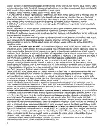 colectare a energiei; de asemenea, controlează încălzirea şi răcirea corpului pancreas, ficat, intestinul gros şi intestinul subţire,
apendice, stomac (atât chakra frontală, cât şi cea dorsală a plexului solar): nivel ridicat al colesterolului, diabet, ulcer, hepatită,
artrită reumatică, afecţiuni ale inimii şi alte boli ce afectează aceste organe
b) dorsală pe coloana vertebrală, în dreptul chakrei frontale a plexului solar
7. SPLINEI a) frontală 3) dorsală în partea stângă a abdomenului, între chakra frontală a plexului solar şi ombilic; pe partea din
mijloc a ultimei coaste stângi în spate, chiar în dreptul chakrei frontale a splinei splină cel mai important punct de intrare a
pranei aerului; energizează alte chakre majore şi întregul corp aceleaşi ca şi chakra frontală a splinei (atât chakra frontală, cât
şi cea dorsală a splinei): vitalitate scăzută, slăbiciune a corpului şi boli de sânge, tulburări ale sistemului imunitar
8. OMBILICALĂ ombilic intestinul gros şi intestinul subţire constipaţie, dificultăţi la naştere, apendicită, vitalitate scăzută, alte
boli ale intestinelor
9.Chakra MENG MEIN sau rinichilor se aflaîn spatele ombilicului, rinichi, glande suprarenale; energizează alte organe interne;
tensiunea sanguină probleme cu rinichii, vitalitate scăzută, hipertensiune şi probleme ale spatelui
10. SEXULUI in spatele osului pubian organele sexuale, vezica urinară şi picioare; centrul creativ inferior sau fizic probleme ale
organelor sexuale şi ale vezicii urinare
11. BAZINULUI la baza coloanei vertebrale glandele suprarenale şi organele sexuale; energizează corpul fizic - oase, muşchi,
sânge şi organele interne; afectează starea generală a corpului, temperatura şi creşterea la sugari şi copii; centrul
autoconservării cancer, leucemie, vitalitate scăzută, alergie, astm, afecţiuni sexuale, probleme ale spatelui, boli de sânge,
tulburări de creştere
CURS III CE INSEAMNA SA FII MEDIUM? Dati drumul la televizor pentru a urmari un meci de fotbal. Dintr-o data", intr-o
strafulgerare, fara nici un efort, stiti care dintre echipe va castiga meciul. Mergeti la o serata" si intalniti o persoana" pe care nu
ati cunoscut-o niciodata, dar sunteti convinsi ca parca ati mat vazut-o candva. Cunoastem cu totii aceste senzatii, pe care le
consideram simple coincidente, le explicam cu ajutorul a tot felul de pseudo-teorii sau le punem in seama norocului. Dar pe tot
parcursul vietii ele ne insotesc, ne dau senzatia ca am depasit , intamplator un hotar tainic, ca am patruns intr-o zona vrajita, in
care minunile sunt ceva obisnuit, iar noi suntem niste zei, cunoastem ceea ce nu pot afla muritorii de rand.
Aceasta este imparatia propriei noastre realitati pe care o ignoram pentru ca ne este teama, sau poate pentru ca nu o
intelegem, nu intelegem in ce fel taramul acesta este in legaatura cu viata noastra cotidiana. Daca vom observa cum ne
ocupam de treburile noastre de fiecare zi, vom constata cat de des venim in contact cu acest taram tainic si de cate ori dirijam
in viata noastra lucruri necunoscute, dar pe care le-am putut recunoaste, acestea fiind de-o naturalete uimitoare. Marele filosof
grec Platon a remarcat ca Tnvilta'tura esie doar memoria sufletului.
Despre ,,suflet" sau ,,spirit", despre ,,fiinta" sau ,,esenta"' vom discuta in aceast curs. Toti acesti termeni definesc acea parte
din noi care exista in alte planuri ale existentei, cea care simte o iubire cuprinzatoare pentru toate fiintele si ne permite sa
nutrim acest sentiment, obligandu-ne sa recunoastern ca este mult mai placut sa dai decat sa primesti, pur si simplu pentru
placerea de a-l servi pe celalalt. Avem in vedere acea parte a fiecaruia dintre noi care traieste dupa ce nu mai suntem, dupa ce
trupul ne-a pierit, dupa ce au disparut mintea, intelectul, emotiile noastre.
Nu stim cu adevarat daca supravietuieste ceva dupa" ce dispare trupul, in afara de amintirile celorlalti despre noi. Dar vorbim despre ,,suflet", sau
,,spirit", acesta avand proprietatea de a ne explica multe din ceea ce ramane tainic, iar pe masura ce patrundem tot mai adanc in domeniul psihicului,
cunoastem mai indeaproape propriile noastre versiuni ale trairilor. Posibilitatile unui medium si capacitatea de a trata si vindeca sunt atat de strans
legate intre ele, incat aproape ca nu se poate face distinctie.
VINDECATORII sunt oameni care au invatat sa-si orienteze capacitatile si talentele de medium intr-o anumita directie, lecuind durerile fizice
si suferintele. Asa cum uneori stim cine este la ceiaialt capat al firului inainte de a ridica receptorul telefonului, stim si in ce fel
sa-i vindecam pe altii si pe noi insine, dar pur si simplu nu dam atentie acestor capacitate nebanuind ca exista in noi.Omul se
teme de necunoscut, Sper ca aceasta curs sa arunce lumina peste lucrurile neclare ale constiintei voastre, facandu-le
accesibile intelegerii. Ne temem de ceea ce nu intelegem, sau intelegem prea putin. Una dintre misiunile acestei curs este sa
faca intelese lucrurile si problemele neintelese Cu cat le ve-ti cunoaste mai indeaproape, cu atat mai mult le veti constientiza. In
raport cu propria viata, ele vor parea mai putin tainice si veti obtine un nesperat succes tn dezvoltarea capacitatilor pe care le
posedati. Studiati cu atentie trairea propriei dumneavoastra vieti si veti vedea daca se confirma cele spuse. Tot ce este
legat de ura, invidie rautate trebuie sa le inlocuiti cu IUBIRE. BUNATATE , deoarece la nivelul nostru energetic noi suntem ca
celulele unui intreg , dar la nivelul imediat superior noi suntem intregul si daca continuam cu rautate, ura, invidie, vom distruge
intregul . Aveti grija ce ganditi, deoarece gandurile voastre se vor realiza. Sa Emanati iubire si ve-ti avea iubire. Originea
cuvantului ,,psihic" este greceasca, ,,psyche" inseamna ,,suflet" sau ,,spirit".
El defineste ceea ce se afla in afara proceselor naturale sau a proceselor fizice cunoscute. Un medium-vindecator este un om care isi foloseste
capacitatea de perceptie a energiilor psihice in procesul de vindecare a maladiiior fizice
5
 