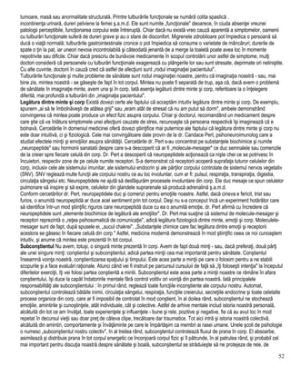 tumoare, masă sau anormalitate structurală. Printre tulburările funcţionale se numără colita spastică .
incontinenţa urinară, dureri pelviene la femei ş.a.m.d. Ele sunt numite „funcţionale" deoarece, în ciuda absenţei vreunei
patologii perceptibile, funcţionarea corpului este întreruptă. Chiar dacă nu există vreo cauză aparentă a simptomelor, oamenii
cu tulburări funcţionale suferă de dureri grave şi au o stare de disconfort. Migrenele zdrobitoare pot împiedica o persoană să
ducă o viaţă normală; tulburările gastrointestinale cronice o pot împiedica să consume o varietate de mâncăruri; durerile de
spate o ţin la pat, iar uneori nevoia incontrolabilă şi câteodată jenantă de a merge la toaletă poate avea loc în momente
nepotrivite sau dificile. Chiar dacă prescriu de bunăvoie medicamente în scopul controlării unor astfel de simptome, mulţi
doctori consideră că persoanele cu tulburări funcţionale exagerează cu plângerile lor sau sunt stresate, deprimate ori neliniştite.
Cu alte cuvinte, doctorii în cauză cred că astfel de afecţiuni sunt „rodul imaginaţiei pacientului".
Tulburările funcţionale şi multe probleme de sănătate sunt rodul imaginaţiei noastre, pentru că imaginaţia noastră - sau, mai
bine zis, mintea noastră - se găseşte de fapt în tot corpul. Mintea nu poate fi separată de trup, aşa că, dacă avem o problemă
de sănătate în imaginaţie minte, avem una şi în corp. Iată esenţa legăturii dintre minte şi corp, referitoare la o înţelegere
diferită, mai profundă a tulburării din „imaginaţia pacientului".
Legătura dintre minte şi corp Există dovezi certe ale faptului că acceptăm intuitiv legătura dintre minte şi corp. De exemplu,
spunem „ai să te îmbolnăveşti de atâtea griji" sau „eram atât de stresat că nu am putut să dorm", ambele demonstrând
convingerea că mintea poate produce un efect fizic asupra corpului. Chiar şi doctorul, recomandând un medicament despre
care ştie că va înlătura simptomele unei afecţiuni cauzate de stres, recunoaşte că persoana respectivă îşi imaginează că e
bolnavă. Cercetările în domeniul medicinei oferă dovezi ştiinţifice mai puternice ale faptului că legătura dintre minte şi corp nu
este doar intuitivă, ci şi fiziologică. Cele mai convingătoare date provin de la dr. Candace Pert, psihoneuroimunolog care a
studiat efectele minţii şi emoţiilor asupra sănătăţii. Cercetările dr. Pert s-au concentrat pe substanţele biochimice şi numite
„neuropeptide" sau hormonii sanatatii despre care s-a descoperit că ar fi „molecule-mesager" ce duc semnalele sau comenzile
de la creier spre fiecare celulă din corp. Dr. Pert a descoperit că neuropeptidele acţionează ca nişte chei ce se potrivesc în
încuietori, respectiv zone de pe celule numite receptori. S-a demonstrat că receptorii acoperă suprafaţa tuturor celulelor din
corp, inclusiv cele ale sistemului imunitar, ale sistemului endocrin şi ale părţilor corpului controlate de sistemul nervos vegetativ
(SNV). SNV reglează multe funcţii ale corpului nostru ce au loc involuntar, cum ar fi: pulsul, respiraţia, transpiraţia, digestia,
circulaţia sângelui etc. Neuropeptidele ne ajută să desfăşurăm procesele involuntare din corp. Ele duc mesaje ce spun celulelor
pulmonare să inspire şi să expire, celulelor din glandele suprarenale să producă adrenalină ş.a.m.d.
Conform cercetărilor dr. Pert, neuropeptidele duc şi comenzi pentru emoţiile noastre. Astfel, dacă cineva e fericit, trist sau
furios, o anumită neuropeptidă ar duce acel sentiment prin tot corpul. Deşi nu s-a conceput încă un experiment hotărâtor care
să identifice într-un mod ştiinţific riguros care neuropeptidă duce cu ea o anumită emoţie, dr. Pert afirmă cu încredere că
neuropeptidele sunt „elemente biochimice de legătură ale emoţiilor". Dr. Pert mai susţine că sistemul de molecule-mesager şi
receptori reprezintă o „reţea psihosomatică de comunicaţie", adică legătura fiziologică dintre minte, emoţii şi corp. Moleculele-
mesager sunt de fapt, după spusele ei, „sucul chakrei". „Substanţele chimice care fac legătura dintre emoţii şi receptorii
acestora se găsesc în fiecare celulă din corp." Astfel, medicina modernă demonstrează în mod ştiinţific ceea ce noi cunoaştem
intuitiv, şi anume că mintea este prezentă în tot corpul.
Subconştientul Nu avem, totuşi, o singură minte prezentă în corp. Avem de fapt două minţi - sau, dacă preferaţi, două părţi
ale unei singure minţi: conştientul şi subconştientul, adică partea minţii cea mai importantă pentru sănătate. Conştientul
înseamnă voinţa noastră, conştientizarea spaţiului şi timpului. Este acea parte a minţii pe care o folosim pentru a ne stabili
scopurile şi a face evaluări raţionale. Atunci când vei fi instruit pe parcursul cursuluii de faţă să „îţi foloseşti intenţia" la începutul
diferitelor exerciţii, îţi vei folosi partea conştientă a mintii. Subconştientul este acea parte a minţii noastre ce rămâne în afara
conştientului, îşi duce la capăt îndatoririle mentale fără control volitiv ori voinţă din partea noastră. Iată principalele
responsabilităţi ale subconştientului : în primul rând, reglează toate funcţiile inconştiente ale corpului nostru. Automat,
subconştientul controlează bătăile inimii, circulaţia sângelui, respiraţia, funcţiile creierului, secreţiile endocrine şi toate celelalte
procese organice din corp, care ar fi imposibil de controlat în mod conştient, în al doilea rând, subconştientul ne stochează
emoţiile, amintirile şi cunoştinţele, atât individuale, cât şi colective. Astfel de arhive mentale includ istoria noastră personală,
alcătuită din tot ce am învăţat, toate experienţele şi influenţele - bune şi rele, pozitive şi negative, fie că au avut loc în mod
repetat în decursul vieţii sau doar preţ de câteva clipe, trecătoare dar traumatice. Tot aici intră şi istoria noastră colectivă,
alcătuită din amintiri, comportamente şi învăţăminte pe care le împărtăşim ca membri ai rasei umane. Unele şcoli de psihologie
o numesc „subconştientul nostru colectiv", în al treilea rând, subconştentul controlează fluxul de prana în corp. El absoarbe,
asimilează şi distribuie prana în tot corpul energetic ce înconjoară corpul fizic şi îl pătrunde, în al patrulea rând, şi probabil cel
mai important pentru discuţia noastră despre sănătate şi boală, subconştientul se străduieşte să ne protejeze de rele, de
52
 