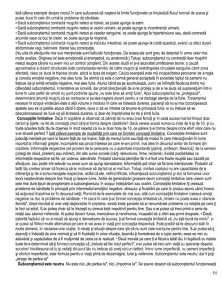 Iată câteva exemple despre modul în care sufocarea dă naştere la limite funcţionale ce împiedică fluxul normal de prana şi
poate duce în cele din urmă la probleme de sănătate:
• Dacă subconştientul contractă muşchii netezi ai traheii, se poate ajunge la astm.
• Dacă subconştientul contractă muşchii netezi ai vezicii urinare, se poate ajunge la incontinenţă urinară.
• Dacă subconştientul contractă muşchii netezi ai vaselor sanguine, se poate ajunge la hipertensiune sau, dacă contractă
anumite vase ce duc la creier, se poate ajunge la migrenă.
• Dacă subconştientul contractă muşchii netezi ai tractului intestinal, se poate ajunge la colită spastică, având ca efect dureri
abdominale vagi, balonare, diaree sau constipaţie.
(Nu uita că afecţiunile mai sus menţionate sunt tulburări funcţionale. De aceea ele sunt greu de detectat în urma celor mai
multe analize. Originea lor este emoţională şi energetică, nu anatomică.) Totuşi, subconştientul nu contractă doar muşchii
netezi asupra cărora nu avem nici un control conştient. Din aceste studii el şi-a dezvoltat următoarea teorie: o cauză
aproximativa a durerii structurale este contractarea nervilor de către muşchi şi restrângerea circulaţiei sanguine către zona
afectată, ceea ce duce la hipoxie locala, adică la lipsa de oxigen. Cauza esenţială este mă incapacitatea persoanei de a regla
şi concilia emoţiile negative, mai ales furia. Se afirmă că este o normă general acceptată în societate faptul că oamenii nu
trebuie să-şi simtă emoţiile negative, mai ales furia. Atunci când ea se acumulează, cum i se întîmplă fiecăruia dintre noi
câteodată subconştientul, in tentativa sa sinceră, dar prost direcţională de a ne proteja şi de a ne ajuta să supravieţuim într-o
lume în care astfel de emotii nu sunt portrivite spune „nu este bine să simţi furie". Apoi subconştientul ne „protejează",
determinând anumiţi muşchi să se contracte si sa dea naştere durerii pentru a ne distrage atenţia de la furie. Tratamentul
necesar în scopul vindecării este o altă viziune a modului în care se tratează durerea. pacienţii să nu-şi mai cocoloşească
spatele sau să ia pastile atunci când îi doare, ceva ci să se întrebe ce anume le provoacă furia, ei nu trebuie să se
descotorosească de furie ca să le treacă durerea, ci doar de împotrivirea lor de a simţi furia.
Concepţiile limitative Dacă în copilărie ai observat că părinţii tăi nu erau prea fericiţi şi în casă auzeai mai tot timpul doar
certuri şi ţipete, ce fel de concepţii crezi că ţi-ai forma despre căsătorie? Dacă veneai acasă numai cu note de 9 şi de 10, şi cu
toate acestea tatăl tău te dojenea în mod repetat că nu ai doar note de 10, ce părere ţi-ai forma despre orice efort viitor care nu
s-ar dovedi perfect ? Iată câteva exemple de modalităţi prin care ne formăm concepţii limitative. Concepţiile limitative sunt
judecăţi mentale pe care le facem faţă de noi înşine, faţă de mersul lumii sau faţă de modul în care interacţionăm în lume
raportat la informaţii greşite, incomplete sau prost înţelese pe care le-am primit, mai ales în decursul anilor de formare din
copilărie. Informaţiile respective pot proveni de la persoane cu o autoritate importantă (părinţi, profesori, Biserică), de la semeni
(colegi de clasă, prieteni) sau indirect, din alte surse sociale (cărţi, televiziune, filme, reclame). Există posibilitatea ca
informaţiile respective să fie, pe undeva, adevărate. Probabil căsnicia părinţilor tăi n-a fost una foarte reuşită sau bazată pe
afecţiune, sau poate într-adevăr nu aveai cum să ajungi dansatoare. Informaţiile pot chiar să fie bine intenţionate. Probabil că
tatăl tău credea sincer că încerca să te motiveze să dai tot ce ai mai bun. Totuşi, mintea copilului nu are capacitatea de a
diferenţia şi de a sorta mesajele respective, astfel că ele, nefiind filtrate, influenţează subconştientul şi duc la formarea unor
teorii neadevărate despre tine însuţi şi despre lume. Astfel de generalizări grosiere devin concepţii limitative care uneori sunt
cele mai dure tipuri de programare a subconştientului în scopul îndepărtării sau ocolirii. Concepţiile limitative îţi creează
probleme de sănătate în principal prin intermediul emoţiilor negative, stresului şi frustrării pe care le produc atunci când încerci
să acţionezi împotriva lor în decursul vieţii. Pornind de la exemplele de mai sus, iată cum concepţiile limitative creează emoţii
negative ce duc la probleme de sănătate: • în cazul în care ţi-ai format concepţia limitativă că „nimeni nu poate avea o căsnicie
fericită", drept rezultat al unei vieţi deplorabile în copilărie, există toate şansele să ai nenumărate probleme cu relaţiile pe care ţi
le faci ca adult. S-ar putea chiar să te trezeşti cu cineva total nepotrivit pentru tine. Sau s-ar putea să treci printr-o serie de
relaţii sau căsnicii nefericite. Ai putea deveni furios, morocănos şi ranchiunos, incapabil de a oferi sau primi dragoste. • Dacă,
datorită faptului că nu ai reuşit să ajungi o dansatoare de succes, ţi-ai format concepţia limitativă că „nu eşti bună de nimic", s-
ar putea să filtrezi multe alternative pe care le vei avea în viaţă prin concepţia respectivă. Este posibil să te descurci slab în
multe domenii, în căutarea unei slujbe, în relaţii şi situaţii despre care ştii că nu sunt cele mai bune pentru tine. S-ar putea să-ţi
dezvolţi o îndoială de sine cronică şi să fii frustrată în orice situaţie, lipsindu-ţi încrederea de a lupta pentru ceea ce vrei cu
adevărat şi capacitatea de a fi mulţumită de ceea ce ai realizat. • Dacă morala pe care ţi-a făcut-o tatăl tău în legătură cu notele
luate te-a determinat să-ţi formezi concepţia că „trebuie să fac totul perfect", s-ar putea să treci prin viaţă cu speranţe deşarte,
socotind întotdeauna că tu şi ceilalţi din jurul tău nu trebuie să aveţi nici un defect, într-o lume imperfectă, cu oameni imperfecţi
şi eforturi imperfecte, este formula pentru o viaţă plină de dezamăgire, furie şi nefericire. Subconştientul este neutru, dar îl poţi
„atrage de partea ta"
Subconştientul este neutru. Nu este nici „de partea ta", nici „împotriva ta". Se spune deseori că subconştientul funcţionează
54
 