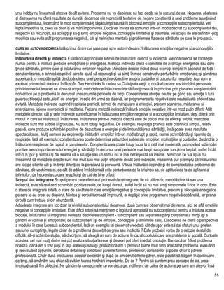 unui hobby nu înseamnă altceva decât evitare. Problema nu va dispărea; nu faci decât să te ascunzi de ea. Negarea, abaterea
şi distragerea nu oferă rezultate de durată, deoarece ele reprezintă tentative de negare conştientă a unei probleme aparţinând
subconştientului, încercând în mod conştient să-ţi tăgăduieşti sau să îţi blochezi emoţiile şi concepţiile subconştientului, vei
lupta împotriva ta, ceea ce doar îţi va mări împotrivirea. Dacă vei învăţa să comunici într-un mod adecvat cu subconştientul tău,
respectiv să recunoşti, să accepţi şi să-ţi simţi emoţiile negative, concepţiile limitative şi traumele, vei scăpa de ele definitiv -poţi
modifica sau evita atât programarea negativă, cât şi neliniştea mentală şi problemele fizice de sănătate pe care le provoacă.
CURS XIII AUTOVINDECAREA Iată primul dintre cei şase paşi spre autovindecare: înlăturarea emoţiilor negative şi a concepţiilor
limitative.
Inlăturarea directă şi indirectă Există două principale tehnici de înlăturare: directă şi indirectă. Metoda directă se foloseşte
numai pentru a înlătura piedicile emoţionale şi energetice. Metoda indirectă oferă o varietate de avantaje energetice sau care
ţin de sănătate, printre care şi înlăturarea emoţiilor negative. Metodele directe includ două exerciţii simple în capitolul de faţă :
conştientizarea, o tehnică cognitivă care te ajută să recunoşti şi să simţi în mod constructiv perturbările emoţionale; şi gândirea
superioară, o metodă rapidă de dobândire a unei perspective obiective asupra purtărilor şi obiceiurilor negative. Aşa cum a
explicat prima dată doctorul în filosofic Gay Hendricks în cartea sa Cu iuţeala vieţii: o nouă abordare a schimbării personale
prin intermediul terapiei ce vizează corpul, metodele de înlăturare directă funcţionează în principal prin plasarea conştientizării
non-critice pe o problemă în decursul unei anumite perioade de timp. Concentrarea atenţiei neutre pe gând sau emoţie îi fură
puterea; blocajul este „sleit" de energie, în cele din urmă se dizolvă, iar programarea ta negativă este neutralizată eficient sau
evitată. Metodele indirecte cuprind respiraţia pranică, tehnici de manipulare a energiei, precum scanarea, măturarea şi
energizarea ,igiena energetică şi meditaţia. Fiecare metodă indirectă înlătură emoţiile negative într-un mod puţin diferit. Atât
metodele directe, cât şi cele indirecte sunt eficiente în înlăturarea emoţiilor negative şi a concepţiilor limitative, deşi diferă prin
modul în care se realizează înlăturarea, înlăturarea printr-o metodă directă este de obicei mai de efect şi subită; metodele
indirecte sunt mai subtile şi graduale. Nu sunt totuşi reguli fixe. De exemplu, respiraţia pranică este o tehnică simplă, relativ
pasivă, care produce schimbări pozitive de dezvoltare a energiei şi de îmbunătăţire a sănătăţii, însă poate avea rezultate
spectaculoase. Mulţi oameni au experienţa înlăturării emoţiilor într-un mod abrupt şi rapid, numai schimbându-şi tiparele de
respiraţie. Iată alt exemplu: conştientizarea poate determina pătrunderi subite ale emoţiilor, motivaţiilor şi purtărilor, ducând la o
înlăturare neaşteptat de rapidă a complexelor. Conştientizarea poate totuşi lucra la o rată mai moderată, promovând schimbări
pozitive ale comportamentului energiei şi sănătăţii în decursul unei perioade mai lungi, sau poate funcţiona treptat, astfel încât,
într-o zi, pur şi simplu îţi dai seama că o situaţie sau un stimul nu te mai deranjează ca înainte. Nimic din ce s-a spus nu
înseamnă că metodele directe sunt mai mult sau mai puţin eficiente decât cele indirecte, înseamnă pur şi simplu că înlăturarea
are loc pe diferite căi şi în timpi diferiţi de la persoană la persoană. Viteza înlăturării depinde şi de complexitatea problemei de
sănătate, de vechimea ei, de cât de adânc înrădăcinată este perturbarea de la originea sa, de aptitudinea ta de aplicare a
tehnicilor, de frecventa cu care le aplici şi de cât de bine o faci.
Scopul tău: integrarea Scopul pentru care efectuezi procesul de reintegrare, fie că utilizezi o metodă directă sau una
indirectă, este să realizezi schimbări pozitive reale, de lungă durată, astfel încât să nu mai simţi simptomele fizice în corp. Este
o stare de integrare totală, o stare de sănătate în care emoţiile negative şi concepţiile limitative, precum şi blocajele energetice
pe care le-au creat au dispărut. Mintea şi corpul lucrează împreună, ai depăşit orice programare negativă dobândită, iar prana
circulă cum trebuie şi din abundenţă.
Adevărata integrare are loc doar la nivelul subconştientului deoarece, după cum s-a observat mai devreme, aici se află emoţiile
negative şi concepţiile limitative. Este dificil totuşi să menţinem o legătură apropiată cu subconştientul pentru a înlătura aceste
blocaje, înlăturarea şi integrarea necesită disocierea conştient - subconştient sau separarea părţii conştiente a minţii (şi a
gândirii ei volitive şi emoţionale) de subconştient (şi de emoţiile, concepţiile şi amintirile sale). Disocierea ne oferă o perspectivă
a modului în care lucrează subconştientul. Iată un exemplu: ai observat vreodată cât de uşor este să dai sfaturi unui prieten
sau unei cunoştinţe, legate chiar de o problemă deosebit de grea sau încâlcită ? Este probabil vorba de o decizie destul de
dificilă: să-şi schimbe slujba, să divorţeze, să aleagă un curs de acţiune în cazul copilului care are probleme la şcoală. Cu toate
acestea, cei mai mulţi dintre noi pot analiza situaţia la rece şi deseori pot oferi imediat o soluţie. Dar dacă ar fi fost problema
noastră, dacă am fi fost puşi în faţa aceleiaşi situaţii, probabil că am fi petrecut foarte mult timp analizând problema, evaluând
şi reevaluând opţiunile, cercetând detaliile şi solicitând părerile familiei, prietenilor, consilierilor şi poate chiar o părere
profesionistă. Chiar după efectuarea acestor cercetări şi după ce am cerut diferite păreri, este posibil să tragem în continuare
de timp, să amânăm sau chiar să evităm luarea hotărârii importante. De ce ? Pentru că suntem prea aproape de ea, prea
implicaţi ca să fim obiectivi. Ne gândim la consecinţele ce vor decurge, indiferent de calea de acţiune pe care am ales-o. însă
56
 
