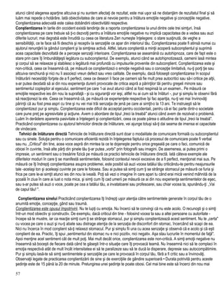 atunci când alegerea aparţine altcuiva şi nu suntem afectaţi de rezultat, este mai uşor să ne distanţăm de rezultatul final şi să
luăm mai repede o hotărâre. Iată obiectivitatea de care ai nevoie pentru a înlătura emoţiile negative şi concepţiile negative.
Conştientizarea adecvată este calea dobândirii obiectivitătii respective.
Conştientizarea In tarile din occident există tendinţa de a raporta conştientizarea la unul dintre cele trei simţuri, însă
conştientizarea pe care trebuie să ţi-o dezvolţi pentru a înlătura emoţiile negative nu implică capacitatea de a vedea sau auzi
diferite lucruri; mai degrabă este înrudită cu ceea ce literatura Zen numeşte înţelegere: o stare susţinută, de veghe a
sensibilităţii, ce te face să fii deschis şi receptiv la senzaţiile ce apar din interiorul tău. Conştientizarea poate fi atinsă numai cu
ajutorul renunţării la gândul conştient şi la simţirea activă. Altfel, latura conştientă a minţii acoperă subconştientul şi suprimă
acea capacitate dezvoltată de a percepe senzaţii interioare. Conştientizarea se aseamănă cu autohipnoza, care de fapt este o
stare prin care îţi îmbunătăţeşti legătura cu subconştientul. De exemplu, atunci când se autohipnotizează, oamenii lasă mintea
şi corpul să se relaxeze şi stabilesc o legătură mai profundă cu impulsurile provenite din subconştient. Conştientizarea este şi
non-critică, ceea ce înseamnă că, pe măsură ce conştientizezi o emoţie negativă sau o concepţie limitativă, nu-ţi porţi ţie sau
altcuiva ranchiună şi nici nu îi asociezi vreun defect sau vreo calitate. De exemplu, dacă foloseşti conştientizarea în scopul
înlăturării necesităţii forţate de a fi perfect, ceea ce deseori îi face pe oameni să fie mult prea autocritici sau să-i critice pe alţii,
s-ar putea deodată să ai din nou experienţa durerii provocate de critica aspră a părinţilor tăi pentru greşeli minore sau
sentimentul copleşitor al eşecului, sentiment pe care 1-ai avut atunci când ai fost respinsă la un examen.. Pe măsură ce
emoţiile respective ies din nou la suprafaţă - şi cu siguranţă vor ieşi, altfel nu ai cum să le înlături -, pur şi simplu le observi fără
să reacţionezi la ele. Ceea ce înseamnă că, pe măsură ce experienţele respective îşi fac apariţia, nu-ţi vei mai învinovăţi
părinţii că au fost prea aspri cu tine şi nu vei mai trăi senzaţia de jenă pe care ai simţit-o la 13 ani. Te instruieşti să le
conştientizezi pur şi simplu. Conştientizarea este dificil de acceptat pentru occidentali, pentru că ei fac parte dintr-o societate
care pune preţ pe agresivitate şi acţiune. Avem o abordare de tipul „treci la treabă" atunci când avem de rezolvat o problemă.
Luăm în derâdere aparenta pasivitate a înţelegerii şi conştientizării, ceea ce poate părea o atitudine de tipul „treci la treabă".
Practicând conştientizarea cu ajutorul tehnicilor directe de înlăturare, vei ajunge totuşi să-ţi dai seama de imensa ei capacitate
de vindecare.
Tehnici de înlăturare directă Tehnicile de înlăturare directă sunt doar o modalitate de comunicare formală cu subconştientul
sau cu sinele. Soluţia pentru o comunicare eficientă rezidă în înţelegerea faptului că procesul de comunicare poate fi verbal
sau nu. „Criticul" din tine, acea voce aspră din mintea ta ce te dojeneşte pentru orice greşeală pe care o faci, comunică de
obicei în cuvinte, însă alte părţi din şinele tău ţi-ar putea „vorbi" prin fotografii sau imagini. De asemenea, ai putea primi o
impresie, un sentiment sau o tresărire fizică pe măsură ce practici tehnicile de înlăturare directă. Iată câteva exemple ale
diferitelor moduri în care ţi se manifestă sentimentele, folosind contextul nevoii excesive de a fi perfect, menţionat mai sus. Pe
măsură ce îţi îndrepţi conştientizarea asupra problemei, este posibil să auzi vocea tatălui tău criticându-te pentru neajunsurile
tale -acelaşi ton şi aceleaşi cuvinte pe care le folosea. Sau ai putea să simţi cum ţi se strânge stomacul pe măsură ce furia şi
frica pe care le-ai simţit atunci ies din nou la iveală. Poţi să vezi o imagine în care apari tu când erai mică venind mâhnită de la
şcoală în ziua în care ai luat o nota mica, şi simţi cum îţi cad umerii pe măsură ce ai din nou experienţa sentimentelor de eşec,
sau s-ar putea să auzi o voce, poate pe cea a tatălui tău, a invatatoarei sau profesoarei, sau chiar vocea ta, spunându-ţi: „Vai
de capul tău! ".
Conştientizarea sinelui Practicând conştientizarea îţi îndrepţi uşor atenţia către sentimentele generate în corpul tău de o
anumită emoţie, concepţie, gând sau traumă.
Conştientizarea este opusul împotrivirii. Nu te lupţi cu emoţia. Nu încerci să te convingi că nu este acolo. O recunoşti şi o simţi
într-un mod obiectiv şi constructiv. De exemplu, dacă criticul din tine - folosind vocea ta sau a altei persoane cu autoritate -
începe să te mustre, iar ca reacţie simţi cum ţi se strânge stomacul, pur şi simplu conştientizează acest sentiment. Nu te „certa"
cu vocea pe care o auzi şi nu-ţi abate sau distrage atenţia de la senzaţia de disconfort din stomac, încercând să scapi de ea.
Nici nu încerca în mod conştient să-ţi relaxezi stomacul. Pur şi simplu fii una cu acea senzaţie şi observă că e acolo şi că eşti
conştient de ea. Practic, îţi spui „sentimentul din stomac nu e nici pozitiv, nici negativ. Aşa stau lucrurile în momentul de faţă".
Apoi menţine acel sentiment cât de mult poţi. Mai mult decât orice, conştientizarea este non-critică. A simţi emoţii negative nu
înseamnă să boceşti de fiecare dată când te găseşti într-o situaţie care îţi provoacă teamă. Nu înseamnă nici să te complaci în
emoţia respectivă atât de mult încât intensitatea ei să te paralizeze sau să te ducă la disperare, depresie sau autocompătimire.
Pur şi simplu lasă-te să simţi sentimentele şi senzaţiile pe care le provoacă în corpul tău, fără a fi critic sau a învinovăţi.
Observaţii legate de practicarea conştientizării de sine şi de exerciţiile de gândire superioară • Durata potrivită pentru aceste
şedinţe este de 15 până la 20 de minute. Prelungirea unei şedinţe te poate obosi. Cel mai bine este să încerci din nou mai
57
 