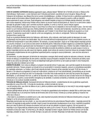 sau pe fond emoţional. Medicina alopatică standard abordează problemele de sănătate la nivelul manifestării lor; pur şi simplu
tratează simptomele
CURS XIV GANDIREA SUPERIOARA Gândirea superioară în cazul „criticului interior" Bărbatii dar si femeile pot avea un &laquo;critic
interior&raquo; foarte sever, o voce interioară care îl ridiculiza permanent, spunându-le lucruri de genul: &laquo;Nu eşti
îndeajuns de bun&raquo; sau &laquo;N-ai să ai succes niciodată&raquo;, şi altele, în timpul lucrului cu gândirea superioară, ei
trebuie ajutati să formuleze câteva întrebări pentru a stabili o legătură cu criticul respectiv şi pentru a afla ce intenţii &
laquo;superioare & raquo; pot avea. După atingerea unei relaxări treptate şi după ce işi îndrepta atenţia obiectivă, non-critică
spre vocea respectivă, trebuie să-şi întrebe criticul interior ce anume încerca să facă pentru el. Atunci el v-a simti dintr-o dată o
senzaţie de greutate în piept, apoi o amintire scurtă din copilărie, în urmă cu multi ani, atunci trebuie sugerat
&laquo;criticului&raquo; că poate era timpul si cazul timpul ca criticul sa-si ia talpasita si omul sa fie lasat in pace.. Cei mai mulţi
doctori nu sunt instruiţi să facă aşa ceva. Multe probleme de sănătate - mai ales cele funcţionale, recurente sau cronice, care s-
au dovedit rezistente la intervenţiile medicale tradiţionale -pot fi tratate în mod eficient doar căutându-le cauzele la un nivel
superior. O asemenea cauză este în cele din urmă una energetică şi, de multe ori, emoţională. Tehnici de înlăturare pot
funcţiona bine si pentru tine
După ce ai practicat diferitele tehnici de înlăturare, atât directe, cât şi indirecte, este foarte posibil să descoperi că unele
funcţionează mai bine pentru tine decât altele. Sau că o anumită tehnică funcţionează bine în cazul unei probleme anume, iar
altă tehnică funcţionează în cazul altei probleme. De exemplu, ai putea descoperi, după ce vei învăţa despre respiraţia pranică
în cursurile urmatoare, si că numai ea este extrem de eficientă pentru înlăturarea emoţiilor negative şi a problemelor legate de
stres, pe când gândirea superioară este mai folositoare în cazul concepţiilor limitative sau a fobiilor mai adânc înrădăcinate. La
sfârşitul următorelor cursuri, vei citi despre cazuri de neliniştile provocate de probleme cotidiene se poate scapa si numai cu
ajutorul respiraţiei pranice sau alte cazuri de migrene, greaţă, dureri atroce de vezică şi insomnie induse de concepţia limitativă
se foloseste conştientizarea de sine şi gândirea superioară pentru a ajunge la cauza problemelor , care era bine ascunse in
subconstient.
De asemenea, ai putea descoperi că tehnicile de manipulare a energiei oferă remedii rapide de reducere a stresului, dar este
nevoie să adaugi şi conştientizare de sine pentru a dezvălui cauza principală a reacţiilor de stres, încearcă-le pe toate şi apoi
rămâi la cea care ţi se potriveşte. Nu încerca să stăpâneşti toată gama de tehnici şi să le aplici pe toate în orice împrejurare.
Scopul tău este să ai rabdare sa le inveti.
EXERCITII ZILNICE: Vom indica la sfârşitul un program de exerciţii zilnice în şase paşi, care cuprinde sugestii de structurare a
practicării tehnicilor. Fiecare program va include tot ce ai lucrat până în momentul respectiv, precum şi consolidarea exerciţiilor
din capitolele anterioare. La început, când înveţi noţiunile de bază, încearcă să faci exerciţiul cel puţin 15-20 de minute, în
fiecare zi. Pe măsură ce progresezi şi înveţi mai multe tehnici, practica ta va fi mai individualizată, concentrându-se pe nevoile
tale, pe aptitudini şi pe timpul pe care îl ai la dispoziţie. Ai de ales între multe exerciţii din care să-ţi faci propriul tău program.
Bineînţeles, cu cât exersezi mai mult, cu atât te vei dezvolta mai rapid, însă nu trebuie să crezi că este nevoie de ore întregi de
antrenament pe zi pentru a avea beneficii energetice şi de sănătate. O practică constantă şi moderată, de aproximativ 30 de
minute pe zi, îţi va aduce rezultate excelente.
Tehnicile de înlăturare directă. Exersează tehnicile de înlăturare directă - conştientizarea de sine şi gândirea superioară,
exerciţiile din cursul XII si XIII , în funcţie de nevoile tale, urmând normele de mai jos :
- se pot practica zilnic, sau chiar de câteva ori pe zi, până ce problema este înlăturată şi nu mai simţi în corp emoţia negativă
sau concepţia limitativă;
- fiecare şedinţă trebuie să fie de 10-20 de minute, în funcţie de capacitatea ta de menţinere a atenţiei fără un efort prea mare;
- dacă oboseşti sau nu te simţi bine înainte de terminarea celor 20 de minute, încheie pur şi simplu şedinţa şi încearcă mai
târziu sau a doua zi;
- chiar dacă nu ai probleme ce solicită lucrul cu ele, este important să practici tehnicile de înlăturare directă pentru a reuşi să
înţelegi în ce fel comunică subconştientul cu tine.
Respiraţia pranică este cea mai simplă - şi, cea mai puternică tehnica de autovindecare Respiră adânc - respiraţia pranică Să
spunem că respiraţia ta este perfect normală. Inspiri şi expiri de aproximativ douăsprezece ori pe minut, inspirând şi expirând
aerul prin cele 50 până la 80 milioane de alveole (micii saci de aer din plămâni ce absorb oxigenul). Să mai spunem că
respiraţia nu ţi-e îngreunată de probleme precum alergii sau astm şi că nu fumezi. Pe scurt, îţi iei toată cantitatea de oxigen
necesară ca să-ţi duci viaţa. Te simţi bine şi, din câte ştii, respiraţia îţi este în regulă. Dacă te-ar întreba cineva cum îţi este
respiraţia, probabil i-ai spune că e normală. De fapt, ţi se pare că e normală. Respiraţia normală este însă doar respiraţie
61
 