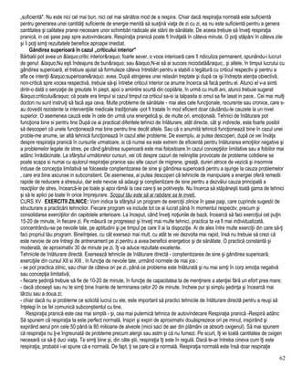„suficientă". Nu este nici cel mai bun, nici cel mai sănătos mod de a respira. Chiar dacă respiraţia normală este suficientă
pentru generarea unei cantităţi suficiente de energie menită să susţină viaţa de zi cu zi, ea nu este suficientă pentru a genera
cantitatea şi calitatea pranei necesare unor schimbări radicale ale stării de sănătate. De aceea trebuie să înveţi respiraţia
pranică, in cei şase paşi spre autovindecare. Respiraţia pranică poate fi învăţată în câteva minute. O poţi stăpâni în câteva zile
şi îi poţi simţi rezultatele benefice aproape imediat.
Gândirea superioară în cazul „criticului interior"
Bărbatii pot avea un &laquo;critic interior&raquo; foarte sever, o voce interioară care îl ridiculiza permanent, spunându-i lucruri
de genul: &laquo;Nu eşti îndeajuns de bun&raquo; sau &laquo;N-ai să ai succes niciodată&raquo;, şi altele, în timpul lucrului cu
gândirea superioară, el trebuie ajutat să formuleze câteva întrebări pentru a stabili o legătură cu criticul respectiv şi pentru a
afla ce intenţii &laquo;superioare&raquo; avea. După atingerea unei relaxări treptate şi după ce işi îndrepta atenţia obiectivă,
non-critică spre vocea respectivă, trebuie să-şi întrebe criticul interior ce anume încerca să facă pentru el. Atunci el v-a simti
dintr-o dată o senzaţie de greutate în piept, apoi o amintire scurtă din copilărie, în urmă cu multi ani, atunci trebuie sugerat
&laquo;criticului&raquo; că poate era timpul si cazul timpul ca criticul sa-si ia talpasita si omul sa fie lasat in pace.. Cei mai mulţi
doctori nu sunt instruiţi să facă aşa ceva. Multe probleme de sănătate - mai ales cele funcţionale, recurente sau cronice, care s-
au dovedit rezistente la intervenţiile medicale tradiţionale -pot fi tratate în mod eficient doar căutându-le cauzele la un nivel
superior. O asemenea cauză este în cele din urmă una energetică şi, de multe ori, emoţională. Tehnici de înlăturare pot
funcţiona bine si pentru tine După ce ai practicat diferitele tehnici de înlăturare, atât directe, cât şi indirecte, este foarte posibil
să descoperi că unele funcţionează mai bine pentru tine decât altele. Sau că o anumită tehnică funcţionează bine în cazul unei
proble-me anume, iar altă tehnică funcţionează în cazul altei probleme. De exemplu, ai putea descoperi, după ce vei învăţa
despre respiraţia pranică în cursurile urmatoare, si că numai ea este extrem de eficientă pentru înlăturarea emoţiilor negative şi
a problemelor legate de stres, pe când gândirea superioară este mai folositoare în cazul concepţiilor limitative sau a fobiilor mai
adânc înrădăcinate. La sfârşitul următorelor cursuri, vei citi despre cazuri de neliniştile provocate de probleme cotidiene se
poate scapa si numai cu ajutorul respiraţiei pranice sau alte cazuri de migrene, greaţă, dureri atroce de vezică şi insomnie
induse de concepţia limitativă se foloseste conştientizarea de sine şi gândirea superioară pentru a ajunge la cauza problemelor
, care era bine ascunse in subconstient. De asemenea, ai putea descoperi că tehnicile de manipulare a energiei oferă remedii
rapide de reducere a stresului, dar este nevoie să adaugi şi conştientizare de sine pentru a dezvălui cauza principală a
reacţiilor de stres, încearcă-le pe toate şi apoi rămâi la cea care ţi se potriveşte. Nu încerca să stăpâneşti toată gama de tehnici
şi să le aplici pe toate în orice împrejurare. Scopul tău este să ai rabdare sa le inveti.
CURS XV EXERCITII ZILNICE: Vom indica la sfârşitul un program de exerciţii zilnice în şase paşi, care cuprinde sugestii de
structurare a practicării tehnicilor. Fiecare program va include tot ce ai lucrat până în momentul respectiv, precum şi
consolidarea exerciţiilor din capitolele anterioare. La început, când înveţi noţiunile de bază, încearcă să faci exerciţiul cel puţin
15-20 de minute, în fiecare zi. Pe măsură ce progresezi şi înveţi mai multe tehnici, practica ta va fi mai individualizată,
concentrându-se pe nevoile tale, pe aptitudini şi pe timpul pe care îl ai la dispoziţie. Ai de ales între multe exerciţii din care să-ţi
faci propriul tău program. Bineînţeles, cu cât exersezi mai mult, cu atât te vei dezvolta mai rapid, însă nu trebuie să crezi că
este nevoie de ore întregi de antrenament pe zi pentru a avea beneficii energetice şi de sănătate. O practică constantă şi
moderată, de aproximativ 30 de minute pe zi, îţi va aduce rezultate excelente.
Tehnicile de înlăturare directă. Exersează tehnicile de înlăturare directă - conştientizarea de sine şi gândirea superioară,
exerciţiile din cursul XII si XIII , în funcţie de nevoile tale, urmând normele de mai jos :
- se pot practica zilnic, sau chiar de câteva ori pe zi, până ce problema este înlăturată şi nu mai simţi în corp emoţia negativă
sau concepţia limitativă;
- fiecare şedinţă trebuie să fie de 10-20 de minute, în funcţie de capacitatea ta de menţinere a atenţiei fără un efort prea mare;
- dacă oboseşti sau nu te simţi bine înainte de terminarea celor 20 de minute, încheie pur şi simplu şedinţa şi încearcă mai
târziu sau a doua zi;
- chiar dacă nu ai probleme ce solicită lucrul cu ele, este important să practici tehnicile de înlăturare directă pentru a reuşi să
înţelegi în ce fel comunică subconştientul cu tine.
Respiraţia pranică este cea mai simplă - şi, cea mai puternică tehnica de autovindecare Respiraţia pranică -Respiră adânc
Să spunem că respiraţia ta este perfect normală. Inspiri şi expiri de aproximativ douăsprezece ori pe minut, inspirând şi
expirând aerul prin cele 50 până la 80 milioane de alveole (micii saci de aer din plămâni ce absorb oxigenul). Să mai spunem
că respiraţia nu ţi-e îngreunată de probleme precum alergii sau astm şi că nu fumezi. Pe scurt, îţi iei toată cantitatea de oxigen
necesară ca să-ţi duci viaţa. Te simţi bine şi, din câte ştii, respiraţia îţi este în regulă. Dacă te-ar întreba cineva cum îţi este
respiraţia, probabil i-ai spune că e normală. De fapt, ţi se pare că e normală. Respiraţia normală este însă doar respiraţie
62
 