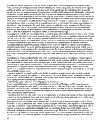 „suficientă". Nu este nici cel mai bun, nici cel mai sănătos mod de a respira. Chiar dacă respiraţia normală este suficientă
pentru generarea unei cantităţi suficiente de energie menită să susţină viaţa de zi cu zi, ea nu este suficientă pentru a genera
cantitatea şi calitatea pranei necesare unor schimbări radicale ale stării de sănătate. De aceea trebuie să înveţi respiraţia
pranică, in cei şase paşi spre autovindecare. Respiraţia pranică poate fi învăţată în câteva minute. O poţi stăpâni în câteva zile
şi îi poţi simţi rezultatele benefice aproape imediat. Tipurile de respiraţie Gândeşte-te la plămâni ca fiind împărţiţi în treimi.
Respiraţia claviculară este respiraţia din vârful plămânilor, nu şi mai în profunzime Ea se realizează prin ridicarea claviculei şi a
umerilor în timpul inspiraţiei şi păstrând restul torsului nemişcat. Respiraţia claviculară este cel mai superficial tip de respiraţie.
Aduce oxigen numai în treimea din vârf a plămânilor. Multe femei, mai ales cele care au avut copii, fac uz de respiraţie
claviculară. Sarcina le face pe femeile gravide să nu poată respira adânc, iar cele nouă luni de respiraţie superficială devin un
obicei dăunător chiar şi după naştere. Dar există şi mulţi bărbaţi ce respiră la fel, mai ales supraponderalii. Bărbaţii care au
„cauciuc de rezervă" stau tot timpul gârboviţi, ceea ce împiedică respiraţia profundă, iar ei n-au învăţat nicicum să respire
astfel. De fapt, mulţi oameni s-au apucat de fumat şi din cauza sentimentului de satisfacţie pe care îl au atunci când inspiră
oxigen - – chiar mai mult decât fum - mai adânc în plămâni, în timpul actului de respiraţie.
Respiraţia pranică poate fi o cale eficientă de a te lăsa de fumat. Respiraţia intercostală înseamnă umplerea cu aer a treimii din
vârf a plămânilor şi continuarea respiraţiei în partea din mijloc a plămânilor . Respiraţia intercostală se realizează prin ridicarea
claviculei, umerilor şi cutiei toracice, şi împingerea coastelor în afară. Deşi mulţi oameni respiră astfel, respiraţia intercostală
este mai întâlnită şi mai uşor de observat la atleţi, în timpul concursurilor. Atunci când vezi un jucător de baschet sau de tenis,
ori pe cineva care practică un sport aerobic, iar pieptul lor zvâcneşte, iată o formă exagerată de respiraţie intercostală.
Respiraţia diafragmatică înseamnă respiraţia şi umplerea primelor două treimi din plămâni, după care se continuă până în
ultima treime a plămânilor O mai numim respiraţie abdominală sau pranică. în cazul respiraţiei abdominale, evident, aerul nu
intră în abdomen în timpul respiraţiei - ar fi o imposibilitate anatomică. Pur şi simplu înseamnă că, în timp ce respiri, îţi extinzi
muşchii abdominali frontali şi laterali de sub cutia toracică pentru a permite diafragmei să se relaxeze şi să se lase uşor în jos.
Apoi, în timp ce diafragma face mişcarea respectivă, inspiri aer în cele două treimi de sus ale plămânilor şi mai apoi în ultima
treime.
Respiraţia pranică este o respiraţie completă. Toate fiinţele au capacitatea înnăscută de a asimila prana în timpul respiraţiei.
Chiar şi o respiraţie superficială atrage oarece cantitate de aer în toate cele trei porţiuni ale plămânilor. Un test radiologie, numit
„perfuzia ventilaţiei", urmăreşte aerul inhalat în plămâni şi arată că până şi oamenii care respiră superficial inspiră o anumită
cantitate de aer în partea mai profundă a plămânilor. Totuşi, în cazul respiraţiei pranice, se inhalează o cantitate mai mare de
aer în plămâni, iar o respiraţie completă are avantaje semnificative pentru sănătate şi energie. De ce nu respirăm corect
Aşadar, de ce nu respirăm corect ? De ce nu practicăm în mod automat şi inconştient respiraţia abdominală, fără să ne înveţe
altcineva? Iată principalele motive:
• Impunerea posturii. De la o vârstă fragedă, suntem învăţaţi să adoptăm o postură nepotrivită respiraţiei abdo-minale. La
şcoală, copiilor li se spune să „ţină capul sus", în armată, recruţilor li se ordonă: „Pieptul înainte!". Iar modelele actuale de formă
şi atracţie fizică scot în evidenţă o ţinută impozantă, stomacul plat şi partea de jos a coloanei curbată înspre spate. Dar de aici
rezultă o poziţie ce îngreunează respiraţia în profunzime.
• Păstrăm emoţii negative şi tensiune în muşchii pieptului şi ai abdomenului.
Ai fost vreodată atât de speriat, furios ori stresat încât să simţi că nu mai ai aer? După cum ai citit în cursuri transpunem
deseori emoţiile negative şi stresul în plan fizic; subconştientul le ţine cu forţa în corp. Deşi se poate întâmpla în orice parte a
musculaturii, pieptul şi abdomenul sunt zonele cele mai expuse tensiunii musculare, iar muşchiul diafragmei este cu atât mai
vulnerabil. Tensiunea din diafragmă se manifestă ca un spasm sau o contracţie, ceea ce îngreunează coborârea diafragmei
pentru efectuarea unei respiraţii profunde.
• Inconştienţa. Mulţi dintre noi pur şi simplu nu ştiu că avem posibilitatea de a respira mai profund şi mai eficient şi că respiraţia
în profunzime este mai sănătoasă. Ne-am obişnuit să respirăm superficial, în partea de sus a plămânilor, şi nu ne dăm seama
în ce manieră puternică şi completă am putea respira de fapt.
Respiraţia abdominală este respiraţia normală. Dacă nu crezi, uită-te la un sugar ce doarme în pătuţul lui. în timp ce respiră,
abdomenul i se ridică şi i se coboară, încet şi ritmic. N-ai să-i vezi pieptul, clavicula sau umerii mişcându-se în timpul respiraţiei.
Numai după ce înaintăm în vârstă şi ne maturizăm pe plan fizic, condiţia socială, stresul şi tensiunea ne împiedică să avem o
respiraţie normală. In afara faptului că respiraţia abdominală sau pranică este, de fapt, cea normală, tradiţiile ezoterice
spirituale ne învaţă că ea reprezintă cheia sănătăţii şi a energiei personale. Gândeşte-te că sunt multe statui tradiţionale
reprezentându-1 pe Buddha cu o burtă moale, rotundă şi proeminentă. Conform standardelor contemporane de formă şi forţă
fizica, Buddha pare să aibă o sănătate deplorabilă, însă pentru maeştrii spiritului şi energiei, pântecele este centrul forţei. Un
63
 