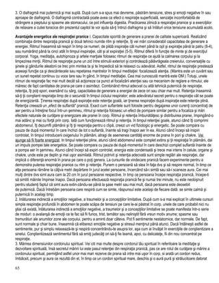 3. O diafragmă mai puternică şi mai suplă. După cum s-a spus mai devreme, păstrăm tensiune, stres şi emoţii negative în sau
aproape de diafragmă. O diafragmă contractată poate avea ca efect o respiraţie superficială, senzaţie inconfortabilă de
strângere a pieptului şi spasme ale stomacului, ce pot influenţa digestia. Practicarea zilnică a respiraţiei pranice şi a exerciţiilor
de relaxare a cutiei toracice din prezentul capitol te vor ajuta să-ţi întinzi diafragma şi să înlături orice tensiune acumulată acolo.
Avantajele energetice ale respiraţiei pranice l. Capacitate sporită de generare a pranei de calitate superioară. Realizând
combinaţia dintre respiraţia pranică şi două tehnici numite ritm şi retenţîe, îţi vei mări considerabil capacitatea de generare a
energiei. Ritmul înseamnă să respiri în timp ce numeri, de pildă inspiraţie cât numeri până la opt şi expiraţie până la patru (8-4),
sau numărând până la cinci atât în timpul inspiraţiei, cât şi al expiraţiei (5-5). Ritmul diferă în funcţie de minte şi de exerciţiul
corporal. Yoga, meditaţia, autohipnoza şi artele marţiale folosesc ritmuri de respiraţie ce ajută la calmarea corpului şi la
limpezirea minţii. Ritmul de respiraţie pune un zid între stimulii exteriori şi controlează pălăvrăgeala creierului, conversaţiile cu
şinele şi gândurile aleatorii ce trec prin mintea ta şi te împiedică să te relaxezi cu adevărat. Astfel, ritmul de respiraţie prestează
aceeaşi funcţie ca şi descântecele sau repetarea mantrelor în timpul meditaţiei: focalizează atenţia. (Mantra este un cuvânt sau
un sunet repetat continuu cu voce tare sau în gând, în timpul meditaţiei. Cea mai cunoscută mantră este OM.) Totuşi, unele
ritmuri de respiraţie fac mai mult decât să acţioneze ca punct al focalizării atenţiei sau ca mecanism de reglare a ritmului; ele
măresc de fapt cantitatea de prana pe care o asimilezi. Combinând ritmul adecvat cu altă tehnică puternică de respiraţie,
retenţia, îţi poţi spori, exersând cu sârg, capacitatea de generare a energiei de zece ori sau chiar mai mult. Retenţia înseamnă
să-ţi ţii conştient respiraţia timp de o secundă în timpul ciclului respirator; este adevăratul secret pentru o respiraţie cât se poate
de energizantă. Ţinerea respiraţiei după expiraţie este retenţie goală, iar ţinerea respiraţiei după inspiraţie este retenţie plină.
Retenţia creează un „efect de suflantă" pranică. Exact cum suflantele sunt folosite pentru degajarea unor curenţi concentraţi de
aer pentru a întreţine focul într-un şemineu, ritmul şi retenţia folosesc un efect de pompare similar pentru a focaliza şi mări
efectele naturale de curăţare şi energizare ale pranei în corp. Ritmul şi retenţia îmbunătăţesc şi distribuirea pranei, împingând-o
mai adânc şi mai cu forţă prin corp. Iată cum funcţionează ritmul şi retenţia. în timpul retenţiei goale, atunci când îţi comprimi
abdomenul, îţi dezumfli plămânii şi îţi ţii respiraţia pentru o clipă, creezi un vid fiziologic şi energetic. Se poate compara cu
pauza de după momentul în care închizi de tot o suflantă, înainte să tragi înapoi aer în ea. Atunci când începi să inspiri
controlat, în timpul introducerii oxigenului în plămâni, atragi de asemenea cantităţi enorme de prana în pori şi chakre. Vei
ajunge să fii foarte energizat. In timpul retenţiei pline, atunci când abdomenul este complet extins şi ţii respiraţia în plămâni, dai
un impuls pompei tale energetice. Se poate compara cu pauza de după momentul în care deschizi complet suflantă înainte de
a pompa aer în şemineu. Atunci când începi să expiri controlat, energia este condensată şi trece mai intens în celule, organe şi
chakre, unde este pe deplin şi mai uşor asimilată. Ritmul potrivit şi retenţia adecvată sunt simple reglări ale respiraţiei, dar
implică o diferenţă enormă în prana pe care o poţi genera. La cursurile de vindecare pranică facem experimente pentru a
demonstra puterea respiraţiei pranice cu ritm şi retenţie. Punem o persoană să stea în faţa dvs şi să respire normal, în timp ce
alţa persoana rămâne la câţiva metri depărtare în jurul acelei persoane, încercând să-i simtă sau să-i scaneze aura. Cei mai
mulţi dintre dvs simt aura cam la 20 cm în jurul persoanei respective, în timp ce persoana începe respiraţia pranică, începe-ti
să simtiti mâinile împinse înapoi. Dacă persoana efectuează respiraţia pranică fie şi numai trei minute, nu este neobişnuit
pentru studenţi faptul că simt aura extin-zându-se până la şase metri sau mai mult, dacă persoana este deosebit
de puternică. Dacă întrebăm persoana care respiră cum se simte, răspunsul este acelaşi de fiecare dată: se simte calmă şi
puternică în acelaşi timp.
2. Inlăturarea indirectă a emoţiilor negative, a traumelor şi a concepţiilor limitative. După cum s-a mai explicat în ultimele cursuri
simpla respiraţie profundă în abdomen te poate scăpa de tensiuni pe care le-ai păstrat în corp, unele de care probabil nici nu
ştiai că există, înlăturarea indirectă a emoţiilor negative, a traumelor şi a concepţiilor limitative se poate manifesta într-o serie
de moduri: o avalanşă de emoţii ce te fac să fii furios, trist, temător sau neliniştit fără vreun motiv anume; spasme sau
tremurături ale anumitor zone ale corpului, pentru a aminti doar câteva. Pot fi sentimente nestatornice, dar normale. De fapt,
sunt normale şi chiar bune. înseamnă că eliberezi emoţiile negative şi stresul menţinut până atunci. Dacă întâlneşti astfel de
sentimente, pur şi simplu relaxează-te şi respiră concentrându-te asupra lor, aşa cum ai învăţat în exerciţiile de conştientizare a
sinelui. Conştientizează sentimentul fără să emiţi judecăţi ori să-ţi fie teamă, apoi, cu delicateţe, fii din nou concentrat pe
respiraţie.
3. Mărirea dimensiunilor cordonului spiritual. Vei citi mai multe despre cordonul tău spiritual în referitoare la meditaţie şi
dezvoltare spirituală, însă secretul măririi lui este pasul retenţiei din respiraţia pranică, pas ce are rolul de curăţare şi mărire a
cordonului spiritual, permiţând astfel unor mai mari rezerve de prana să intre mai uşor în corp, si arată un cordon redus,
îmbâcsit, precum şi aura ce rezultă din el, în timp ce un cordon spiritual mare, deschis şi o aură pură şi strălucitoare datorat
65
 
