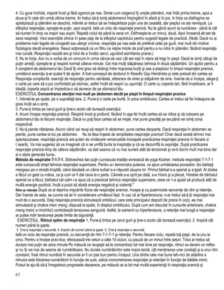 4. Cu gura închisă, inspiră încet şi fără zgomot pe nas. Simte cum oxigenul îţi umple plămânii, mai întâi prima treime, apoi a
doua şi în cele din urmă ultima treime. Ar trebui să-ţi simţi abdomenul împingând în afară şi în jos. în timp ce diafragma se
aplatizează şi plămânii se deschid, mâinile ar trebui să se îndepărteze puţin una de cealaltă, dar pieptul va sta nemişcat. La
sfârşitul respiraţiei, opreşte-te puţin, apoi expiră. Iată un ciclu de respiraţie pranică. Nu te gândi acum la numărare - până la cât
să numeri în timp ce inspiri sau expiri. Repetă ciclul de până la zece ori. Odihneşte-te un minut, două. Apoi încearcă alt set de
zece respiraţii. Vezi exerciţiile zilnice în şase paşi de la sfârşitul capitolului pentru sugestii legate de practică. (Notă: Dacă nu ai
probleme mari legate de congestii sau alergii cronice, respiraţia pe nas este de preferat celei pe gură, mai mult din motive
fiziologice decât energetice. Nasul acţionează ca un filtru ce reţine micile de praf pentru a nu intra în plămâni, făcând respiraţia
mai curată. Respiraţia nazală are şi rolul de a încălzi aerul, uşurând asimilarea pranei.)
5. Nu te forţa. Aici nu e vorba de un concurs în urma căruia să vezi cât aer eşti în stare să tragi în piept. Dacă te simţi câtuşi de
puţin ameţit, opreşte-te şi respiră normal câteva minute. Cei mai mulţi stăpânesc tehnica în două săptămâni. Un ajutor pentru a
fi conştient de abdomenul tău Dacă îţi vine greu să distingi între mişcarea burţii şi cea a pieptului în timpul respiraţiei pranice,
următorul exerciţiu ţi-ar putea fi de ajutor. A fost conceput de doctorul în filosofic Gay Hendricks şi este preluat din cartea sa
Respiraţia conştientă: exerciţii de respiraţie pentru sănătate, eliberare de stres şi stăpânire de sine. înainte de a începe, alege-ţi
o carte pe care să o pui confortabil pe stomac, astfel încât să respiri cu uşurinţă. O carte cu coperte tari, fără învelitoare, ar fi
ideală; coperta aspră ar împiedica-o să alunece de pe stomacul tău.
EXERCIŢIUL Concentrarea atenţiei mai mult pe abdomen decât pe piept în timpul respiraţiei pranice
1. întinde-te pe spate, pe o suprafaţă tare. 2. Pune-ţi o carte pe burtă, în zona ombilicului. Cartea ar trebui să fie îndeajuns de
grea încât să o simţi.
3. Pune-ţi limba pe cerul gurii şi ţine-o acolo cât durează exerciţiul.
4. Acum începe respiraţia pranică. Respiră încet şi profund, făcând în aşa fel încât cartea să se ridice şi să coboare pe
abdomenul tău la fiecare respiraţie. Dacă nu poţi face cartea să se mişte, mai pune greutăţi pe ea până vei simţi zona
respectivă.
5. Nu-ţi pierde răbdarea. Atunci când vei reuşi să respiri în abdomen, pune cartea deoparte. Dacă respiraţia în abdomen se
pierde, pune cartea la loc pe abdomen. Nu te lăsa înşelat de simplitatea respiraţiei pranice! Chiar dacă există tehnici mai
spectaculoase, respiraţia pranică are puteri de vindecare remarcabile Inceapeti practicarea respiraţiei pranice în fiecare zi
( seară). Va mai sugerez să va imaginati că vi se umflă burta la inspiraţie şi că se dezumflă la expiraţie. După practicarea
respiraţiei pranice timp de câteva săptămâni, va dati seama că nu mai sunteti atât de tensionati şi ve-ti dormi mult mai bine dar
si o stare generala buna..
Metoda de respiratie 7-1-7-1. Străvechea dar puţin cunoscuta tradiţie evreiască de yoga Kosher, metoda respiraţiei 7-1-7-1
este cunoscută drept tehnica respiraţiei superioare. Pentru a-i demonstra puterea, va spun următoarea povestire: doi bărbaţi
mergeau pe o stradă liniştită, când deodată un câine turbat s-a năpustit asupra lor. Primul bărbat s-a speriat şi a ţipat. Al doilea
a făcut un gest cu mâna, ca şi cum ar fi dat ceva la o parte. Câinele s-a oprit pe dată, s-a întors şi a plecat, întrebat de bărbatul
speriat ce a făcut, bărbatul cel calm i-a spus că a practicat tehnica respiraţiei superioare, ceea ce 1-a ajutat să producă atât de
multă energie pozitivă, încât a putut să abată energia negativă şi violentă."
Ritm şi retenţie După ce ai deprins mişcările fizice ale respiraţiei pranice, începe şi cu puternicele secvenţe de ritm şi retenţie.
Dar înainte de asta, se cuvine să iei în considerare următorul fapt: în caz că ai hipertensiune, n-ar trebui să-ţi ţii respiraţia mai
mult de o secundă. Deşi respiraţia pranică stimulează ombilicul, care este principalul depozit de prana în corp, ea mai
stimulează şi chakra mein meng, dispusă la spate, în dreptul ombilicului. După cum am discutat în cursurile anterioare, chakra
meng mein( a rinichilor) controlează tensiunea sanguină. Astfel, la oamenii cu hipertensiune, o retenţie mai lungă a respiraţiei
ar putea mări tensiunea peste limita de siguranţă.
EXERCIŢIUL: Ritmul optim de respiraţie 1. Pune-ţi limba pe cerul gurii şi ţine-o acolo cât durează exerciţiul. 2. Inspiră cât
numeri până la şapte.
3. Ţine-ţi respiraţia o secundă. 4. Expiră cât numeri până la şapte. 5. Ţine-ţi respiraţia o secundă.
Iată un ciclu de respiraţie pranică, cu secvenţă de ritm 7-1-7-1 şi retenţie. Pentru fiecare ciclu, repetă toţi paşii, de la unu la
cinci. Pentru a începe prac-tica, efectuează trei seturi a câte 10 cicluri, cu pauză de un minut între seturi. Totul ar trebui să
dureze mai puţin de zece minute Pe măsură ce reuşeşti să te concentrezi tot mai bine pe respiraţie, ritmul va deveni un reflex
şi nu îţi vei mai da seama de numărătoare. Nu durata numărătorilor este impor-tantă, cât menţinerea unei corelaţii şi a unui ritm
constant, însă ritmul numărat în secunde ar fi un pas bun pentru început. Una dintre cele mai bune teh-nici de stabilire a
ritmului este folosirea numărătorii în funcţie de puls, adică cronometrarea respiraţiei şi retenţiei în funcţie de bătăile inimii.
Pulsul te aju-tă să-ţi înregistrezi progresele deoarece, pe măsură ce ai tot mai multă experienţă în respiraţia pranică şi
67
 