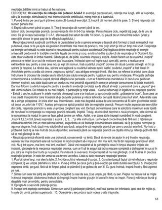 meditaţie, bătăile inimii ar trebui să fie mai rare.
EXERCIŢIUL: Un exerciţiu de retenţie mai puternic 6-3-6-3 In exerciţiul prezentat aici, retenţia mai lungă, atât la inspiraţie,
cât şi la expiraţie, stimulează şi mai intens chakrele ombilicului, meng mein şi a bazinului.
1. Pune-ţi limba pe cerul gurii şi ţine-o acolo cât durează exerciţiul. 2. Inspiră cât numeri până la şase. 3. Ţine-ţi respiraţia cât
numeri până la trei.
4. Expiră cât numeri până ia şase. 5. Ţine-ţi respiraţia cât numeri până la trei.
Iată un ciclu de respiraţie pranică, cu secvenţă de ritm 6-3-6-3 şi retenţie. Pentru fiecare ciclu, repetă toţi paşii, de la unu la
cinci. Ca şi în cazul secvenţei 7-1-7-1, efectuează trei seturi de câte 10 cicluri, cu pauză de un minut între seturi. (Vezi şi
exerciţiile zilnice în şase paşi de la sfârşitul capitolului.)
Respiraţia pranică susţinută contribuie la capacitatea ta de a genera energie şi teajută să-ţi formezi o bază energetică mai
puternică, ceea ce te ya ajuta să generezi 0 cantitate mai mare de prana cu mai puţin efort şi într-un timp mai scurt. Respiraţia
ca energie universală nu este tocmai o necunoscută pentru cultura occidentală Deşi legătura dintre respiraţie şi energie
universală predomină în tradiţiile orientale legate de minte şi corp, există o tradiţie ezoterică de respiraţie şi în Occident. Ea
este chiar evidentă în limba noastră. Gândeşte-te, de pildă, cuvintele inspiră şi expiră. Astăzi facem uz de cuvântul „inspiră"
pentru a ne referi la un act de motivare sau încurajare, îndreptat spre noi înşine saui spre alţii, pentru a realiza ceva
extraordinar sau pentru a crea ceva nou şi ieşit din comun, însă cuvântul „inspiră" provine din două cuvinte latineşti: in (în) şi
spirare (a respira). La rândul său, spirare are legătură cu cuvântul latinesc spirit. Astfel, cuvântul „inspiră" a fost folosit în
Antichitate pentru a arăta că cineva „respira cu spiritul", sau atrăgea energia divină. Mai des, se referea la artistul care căuta
îndrumare în procesul de creaţie sau la sfântul care căuta energie pentru rugaciuni sau pentru vindecare. Principala definiţie
contemporană a cuvântului expiră denotă sfârşitul unei perioade - cum ar fi terminarea mandatului în cazul unui politician
(termen expirat), sau data după care un produs nu mai prezintă siguranţă în ceea ce priveşte consumarea lui (data expirării).
Dar mai folosim cuvântul respectiv pentru a scoate în evidenţă conotaţia sa de sfârşit al vieţii: o persoană care a „expirat" şi-a
dat ultima suflare. De îndată ce nu mai respiră, o părăseşte şi forţa vitală. Câteva observaţii în legătură cu respiraţia pranică
• Există o veche zicătoare în artele marţiale chinezeşti care s-ar traduce cu aproximaţie astfel: „grăbeşte-te încet". Este ceea ce
li se predă începătorilor care încearcă să-şi dezvolte puterea şi viteza tehnicilor de luptă făcând prea mult efort. Adevărata cale
de a atinge priceperea -în orice efort sau îndemânare - este mai degrabă aceea de a te concentra să fii calm şi controlat decât
să depui un „efort de 110%". Acelaşi principiu se aplică practicii tale de respiraţie pranică. Precum multe aspecte ale exerciţiilor
din carte, respiraţia pranică nu este un proces conştient sau voit. De fapt, concentrarea care te solicită la maximum este lipsită
de rezultate în comparaţie cu respiraţia pranică relaxată, liniştită. Totuşi, atunci când deprinzi o nouă pricepere, este normal să
te concentrezi la modul în care se face, până devine un reflex. Astfel, s-ar putea să te trezeşti numărând în mod conştient:
„Inspiră 1,2,3,4,5,6, ţine-ţi respiraţia l, expiră l, 2, 3, ..." şi alte instrucţiuni. La început concentrează-te fără nici o reţinere pe
efectuarea tehnicii într-un mod cât mai corect, asigurându-te că foloseşti o numărătoare adecvată, că îţi ţii pieptul nemişcat şi
aşa mai departe, însă, după vreo săptămână sau două, asigură-te că respiraţia pranică pe care o practici este lină. Nu-i nici o
problemă dacă îţi ia mai mult de două săptămâni; exersează până ce respiraţia pranică va căpăta ritmul şi retenţia potrivită fără
să te mai gândeşti la ele.
• Respiraţia pranică eficientă este una profundă, consecventă - şi lentă. Dacă ai nevoie de ajutor în a-ţi încetini respiraţia,
secretul cel mai important este să nu încerci în mod conştient să-i impui un ritm mai lent. Nu fă din respiraţia pranică un efort
voit. Nu-ţi tot spune „mai lent, mai lent, mai lent". Dacă vrei neapărat să te gândeşti la ceva în timpul etapelor iniţiale ale
instruirii, gândeşte-te la mecanica respiraţiei pranice, cum ar fi să te asiguri că faci o mişcare completă a diafragmei în sus şi în
jos, că ţi se mişcă doar burta şi nu pieptul. Pe măsură ce avansezi, începe treptat să nu mai gândeşti, ci să fii atras în practica
respiraţiei pranice. în cele din urmă ea va deveni un reflex. Lista cu cele necesare respiraţiei pranice
1. Poartă haine largi, mai ales la talie. 2. închide ochii şi relaxează-ţi corpul. 3. Conştientizează faptul că vei efectua o respiraţie
completă, îţi vei umple plămânii cu totul. 4. Pune-ţi limba pe cerul gurii şi ţine-o acolo pe toată durata exerciţiului. 5. începe prin
expirarea lentă, pe gură, fără să te forţezi, până ce plămânii ţi se golesc de aer. 6. Cu gura închisă, inspiră încet şi fără zgomot
pe nas.
7. Simte cum cele trei părţi ale plămânilor, începând cu cea de sus, ţi se umplu, pe rând, cu aer. Pieptul nu trebuie să se mişte
în timpul inspiraţiei. Abdomenul trebuie să împingă înspre înainte şi puţin în lateral în timp ce inspiri. Pune-ţi mâinile pe burtă şi
degetele mari pe ombilic, pentru consolidare.
8. Opreşte-te o secundă (retenţie plină).
9. începe lent expiraţia controlată. Simte cum aerul îţi părăseşte plămânii, mai întâi partea lor inferioară, apoi cea din mijloc şi,
în cele din urmă, partea superioară. 10. Opreşte-te o secunda si apoi incepe o alta inspiratie.
68
 