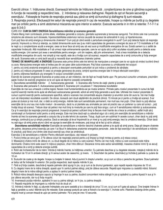 Exercitii zilnice: 1. înlăturarea directă. Exersează tehnicile de înlăturare directă , conştientizarea de sine şi gândirea superioară,
în funcţie de necesităţi şi respectând lista.. 2. întinderea şi relaxarea diafragmei. Repetă de opt ori fiecare secvenţă a
exerciţiului . Foloseşte-le înainte de respiraţia pranică sau până ce simţi că trunchiul şi diafragma îţi sunt relaxate.
3. Respiraţia pranică. Efectuează trei seturi de respiraţie pranică în caz de necesitate, începe cu mâinile pe burtă şi cu degetele
mari pe ombilic pentru a simti abdomenul miscandu-se spre interior si exterior. Executa secventa in in ritm si retentie: 7-1-7-1 si
apoi 6-3-6-3
CURS XVI CUM SA SIMTI ENERGIA Sensibilizarea mâiniilor şi scanarea generală:
Chakra Meng mein controlează, printre altele, vitalitatea generală a corpului, glandele suprarenale şi tensiunea sanguină. Trei dintre cele mai cunoscute
simptome ale stresului sunt oboseala, hiperexcitabilitatea sistemului nervos cauzată de excesul de adrenalină în corp, şi hipertensiunea.
Cum poţi face să simţi energia şi dimensiunile chakrelor? Cum poţi şti când există o perturbare energetică în aură? Cum poţi detecta faptul că respiraţia
pranică, împreună cu ritmul şi retenţia, au dublat dimensiunile aurei sau ţi-au mărit capacitatea de generare a energiei de zece ori ? O modalitate ar fi să
te naşti cu o conştientizare acută a energiei, ceea ce te-ar face să simţi sau să vezi aura şi modificările energetice din ea. Există oameni cu o astfel de
capacitate înnăscută. Altă modalitate ar fi să urmezi nişte antrenamente speciale, care te vor ajuta să-ţi cultivi acuitatea vizuală pentru a detecta acea
subtila energie. Unii oameni pot avea o sensibilitate pentru energie - unii din naştere, alţii prin antrenament , însă a treia modalitate de a detecta
modificările energetice din aură, mai simplă şi mai rapidă, este de a învăţa cum să scanezi, respectiv capacitatea de a simţi contururile şi forţa energiei
din aură. Scanarea este un simţ tactil ascuţit şi necesită doar sensibilizarea chakrelor palmei.
TEHNICI DE MANIPULARE A ENERGIEI Scanarea este prima dintre cele trei tehnici de manipulare a energiei care te vor ajuta să vindeci lucrând direct
cu aura. Manipularea energiei este al treilea pas din cei şase către autovindecare. Poţi folosi scanarea cu următoarele trei scopuri:
1. pentru a-ţi simţi anatomia energetică şi pentru a descoperi eventualele perturbări ce pot indica o problemă de sănătate;
2. pentru a-ţi măsura progresele în ceea ce priveşte generarea de prana, simţind sporirea energiei tale în timpul efectuării exerciţiilor;
3. pentru obţinerea feedback-ului energetic în scopul consolidării practicii.
Exerciţii de scanare progresivă Scanarea ar putea avea un aer misterios, dar de fapt se învaţă foarte uşor. Pe parcursul cursurilor urmatoare, prezintăm
şapte niveluri de exerciţii progresive ce te vor ajuta să deprinzi această competenţă.
1. Dezvoltarea sensibilităţii mâinilor 2. Autoscanarea generală 3. Scanarea altor forme de viaţă: plante şi animale
4. Scanarea altei persoane 5. Autoscanarea specifică 6. Scanarea prin vizualizare 7. Interpretarea rezultatelor
Exerciţiile de mai sus urmează o ordine logică, fiecare nivel fundamentându-se pe nivelul anterior. Primele patru niveluri prezentate în cursul de faţă
cuprind exerciţii menite să te ajute să efectuezi autoscanarea generală, adică să simţi forţa generală a aurei tale. Ultimele trei niveluri prezentate în
cursuri cuprind exerciţii pentru autoscanare specifică, adică o scanare mai concentrată asupra chakrelor şi anumitor zone din aura ta. Vei mai învăţa
cum să interpretezi rezultatele scanării. De obicei, durează cam două săptămâni de practică zilnică, 15 minute pe zi pentru a învăţa să scanezi. S-ar
putea să dureze şi mai mult, dar, o dată ce simţi energia, mâinile tale sunt sensibilizate permanent, mai mult sau mai puţin. Chiar dacă nu poţi efectua
exerciţiile de la unul sau mai multe niveluri - de exemplu, dacă nu ai plantele sau animalele pe care să practici sau un partener cu care să lucrezi -, poţi
învăţa totuşi să scanezi. Trebuie doar să petreci mai mult timp la nivelurile pe care le poţi face singur, cum ar fi sensibilizarea mâinilor şi autoscanarea.
Ca şi în exerciţiul de respiraţie pranică progresivă ,încearcă să petreci suficient timp la fiecare nivel înainte de a trece la următorul, astfel încât să-ţi
construieşti un fundament solid pentru a simţi energia. Este mai bine dacă eşti cu adevărat sigur că o simţi prin exerciţiile de sensibilizare a mâinilor
înainte să treci la scanarea generală a corpului tău şi la alte tehnici de scanare. Totuşi, după cum am subliniat în aceste cursuri, chiar dacă nu poţi simţi
energia, continuă-ţi pur şi simplu practica. Dacă ai senzaţia că te-ai împotmolit la un nivel şi nu poţi simţi energia, treci la următorul exerciţiu. Chiar dacă
nu eşti sigur că simţi prana atunci când vei ajunge la exerciţiile de vindecare, poţi totuşi să le faci şi să le utilizezi.
Dezvoltarea sensibilităţii mâinilor Exerciţiile de sensibilizare a mâinilor deschid chakrele palmei şi te ajută să simţi prana. Deja ştii despre chakrele
din palme, deoarece primul exerciţiu pe care 1-ai făcut în detectarea anatomiei energetice personale , este de fapt exerciţiul l de sensibilizare a mâinilor,
în practică, poţi folosi unul dintre cele două exerciţii sau chiar pe amândouă.
Exerciţiul 2 de sensibilizare a mâinilor Pentru efectuării exerciţiului, stai relaxat în picioare.
1. Pune-ţi limba pe cerul gurii. 2 Fă câteva cicluri de respiraţie pranică pentru a-ţi limpezi şi linişti mintea şi pentru a-ţi relaxa corpul.
3. Masează-ţi chakra inimii de câteva ori, cu două degete de la mâna cu care scanezi. Pentru cei mai mulţi, mâna cu care scanează este mâna
dominantă. Chakra inimii este exact în mijlocul pieptului, chiar între sfârcuri. Deoarece inima este sediul sensibilităţii, masarea chakrei inimii îţi va ascuţi
capacitatea de a simţi şi detecta energia subtilă.
4. Rotiri ale încheieturilor de la mâini: întinde-ţi mâinile înainte, la înălţimea umerilor. Cu palmele deschise şi cu degetele relaxate, roteşte-ţi mâinile de la
încheieturi de 10 ori în ambele direcţii: şi în sensul acelor de ceasornic, şi invers. 5. Deschideri de palme: deschide-ţi şi închide-ţi palmele cu putere de
10 ori.
6. Scuturări de coate şi de degete: începe cu braţele în lateral. Adu-ţi pumnii în dreptul umerilor, ca şi cum ai ridica o pereche de gantere. Dosul palmelor
ar trebui să fie îndreptat în exterior. Din poziţia respectivă, lasă repede mâinile în jos.
7. Fără a-ţi forţa coatele, deschide-ţi repede palmele când ajungi în jos, ca şi cum ai da drumul ganterelor, apoi repetă repede mişcarea de 10 ori.
8. Cu degetul mare de la mâna dreaptă, apasă uşor în centrul palmei stângi, preţ de câteva secunde. Repetă apoi mişcarea cu cealaltă mână, folosind
degetul mare de la mâna stângă pentru a apăsa în centrul palmei drepte.
9. Ridică mâna dreaptă deasupra capului şi împinge în sus cu palma, ducând concomitent mâna stângă în jos şi apăsând cu palma Apasă în sus şi în
jos câteva secunde, dar nu-ţi forţa muşchii.
10. Inversează poziţia mâinilor, apăsând în sus cu palma stângă, iar în jos, cu palma dreaptă .
11. Repetă mişcările de împingere cu mâinile încă de două ori.
12. întinde-ţi mâinile în faţă, cu păunele îndreptate una spre cealaltă şi la o distanţă de circa 7,5 cm, ca şi cum ai fi gata să aplauzi. Ţine braţele întinse în
faţă şi paralele cu solul. Mâinile să-ţi fie relaxate. Este aceeaşi postură pe care ai folosit-o la exerciţiul 1, închide ochii. Păstrând distanţa dintre palme,
respiră încet şi concen-trează-te uşor pe centrul palmelor. Fă-o preţ de vreo 10 secunde.
69
 