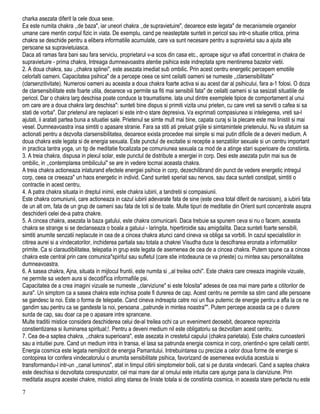 charka asezata diferit la cele doua sexe.
Ea este numita chakra ,,de baza", iar uneori chakra ,,de supravietuire", deoarece este legata" de mecanismele organelor
umane care mentin corpul fizic in viata. De exemplu, cand pe neasteptate sunteti in pericol sau intr-o situatie critica, prima
chakra se deschide pentru a elibera informatiile acumulate, care va sunt necesare pentru a supravietui sau a ajuta alte
persoane sa supravietuiasca.
Daca ati ramas fara bani sau fara serviciu, proprietarul v-a scos din casa etc., aproape sigur va aflati concentrat in chakra de
supravietuire - prima chakra, Intreaga dumneavoastra atentie psihica este indreptata spre mentinerea bazelor vietii.
2. A doua chakra, sau ,,chakra splinei", este asezata imediat sub ombilic. Prin acest centru energetic percepem emotiile
celorlalti oameni. Capacitatea psihica" de a percepe ceea ce simt ceilalti oameni se numeste ,,clarsensibilitate"
(clarsenzitivitate). Numerosi oameni au aceasta a doua chakra foarte activa si au acest dar al psihicului, fara a-1 folosi. O doza
de clarsensibilitate este foarte utila, deoarece va permite sa fiti mai sensibili fata" de ceilalti oameni si sa sesizati situatiile de
pericol. Dar o chakra larg deschisa poate conduce la traumatisme. lata unul dintre exemplele tipice de comportament al unui
om care are a doua chakra larg deschisa": sunteti bine dispus si primiti vizita unui prieten, cu care vreti sa serviti o cafea si sa
stati de vorba". Dar prietenul are neplaceri si este intr-o stare depresiva. Va exprimati compasiunea si intelegerea, vreti sa-l
ajutati, ii aratati partea buna a situatiei sale. Prietenul se simte mult mai bine, capata curaj si la plecare este mai linistit si mai
vesel. Dumneavoastra insa simtiti o apasare stranie. Fara sa stiti ati preluat grijile si simtamintele prietenului. Nu va sfatuim sa
actionati pentru a dezvolta clarsensibilitatea, deoarece exista procedee mai simple si mai putin dificile de a deveni medium. A
doua chakra este legata si de energia sexuala. Este punctul de excitatie si receptie a senzatiilor sexuale si un centru important
in practica tantra yoga, un tip de meditatie focalizata pe comuniunea sexuala ca mod de a atinge stari superioare de constiinta.
3. A treia chakra, dispusa in plexul solar, este punctul de distribute a energiei in corp. Desi este asezata putin mai sus de
ombilic, in ,,contemplarea ombilicului" se are in vedere tocmai aceasta chakra.
A treia chakra actioneaza inlaturand efectele energiei psihice in corp, dezechilibrand din punct de vedere energetic intregul
corp, ceea ce creeaza" un haos energetic in individ. Cand sunteti speriat sau nervos, sau daca sunteti constipat, simtiti o
contractie in acest centru,
4. A patra chakra situata in dreptul inimii, este chakra iubirii, a tandretii si compasiunii.
Este chakra comuniunii, care actioneaza in cazul iubirii adevarate fata de sine (este ceva total diferit de narcisism), a iubirii fata
de un alt om, fata de un grup de oameni sau fata de toti si de toate. Multe tipuri de meditatie din Orient sunt concentrate asupra
deschiderii celei de-a patra chakre.
5. A cincea chakra, asezata la baza gatului, este chakra comunicarii. Daca trebuie sa spunem ceva si nu o facem, aceasta
chakra se strange si se declanseaza o boala a gatuiui - laringita, hipertiroidie sau amigdalita. Daca sunteti foarte sensibili,
simtiti anumite senzatii neplacute in cea de a cincea chakra atunci cand cineva va obliga sa vorbiti. In cazul specialistilor in
citirea aurei si a vindecatorilor, inchiderea partiala sau totala a chakrei Visudha duce la descifrarea eronata a informatiilor
primite. Ca si claraudibilitatea, telepatia in grup este legata de asemenea de cea de a cincea chakra. Putem spune ca a cincea
chakra este central prin care comunica"spiritul sau sufletul (care stie intodeauna ce va prieste) cu mintea sau personalitatea
dumneavoastra.
6. A sasea chakra, Ajna, situata in mijlocul fruntii, este numita si ,,al treilea ochi". Este chakra care creeaza imaginile vizuale,
ne permite sa vedem aura si decodif'ica informafiile psi.
Capacitatea de a crea imagini vizuale se numeste ,,clarviziune" si este folosita" adesea de cea mai mare parte a cititorilor de
aura". Un simptom ca a sasea chakra este inchisa poate fi durerea de cap. Acest centru ne permite sa stim cand alte persoane
se gandesc la noi. Este o forma de telepatie. Cand cineva indreapta catre noi un flux putemic de energie pentru a afla la ce ne
gandim sau pentru ca se gandeste la noi, persoana ,,patrunde in mintea noastra"". Putem percepe aceasta ca pe o durere
surda de cap, sau doar ca pe o apasare intre sprancene.
Multe traditii mistice considera deschiderea celui de-al treilea ochi ca un eveniment deosebit, deoarece reprezinta
constientizarea si iluminarea spiritual;!. Pentru a deveni medium nil este obligatoriu sa dezvoltam acest centru.
7. Cea de-a saptea chakra, ,,chakra superioara", este asezata in crestetul capului (chakra parietala). Este chakra cunoasterii
sau a intuitiei pure. Cand un medium intra in transa, el lasa sa patrunda energia cosmica in corp, orientind-o spre ceilalti centri.
Energia cosmica este legata nemijlocit de energia Pamantului. Intrebuintarea cu precizie a celor doua forme de energie si
contopirea lor confera vindecatorului o anumita sensibilitate psihica, favorizand de asemenea evolutia acestuia si
transformandu-l intr-un ,,canal luminos", atat in timpul citirii simptomelor bolii, cat si pe durata vindecarii. Cand a saptea chakra
este deschisa si dezvoltata corespunzator, cel mai mare dar al omului este intuitia care ajunge pana la clarviziune. Prin
meditatia asupra acestei chakre, misticii ating starea de liniste totala si de constiinta cosmica, in aceasta stare pertecta nu este
7
 